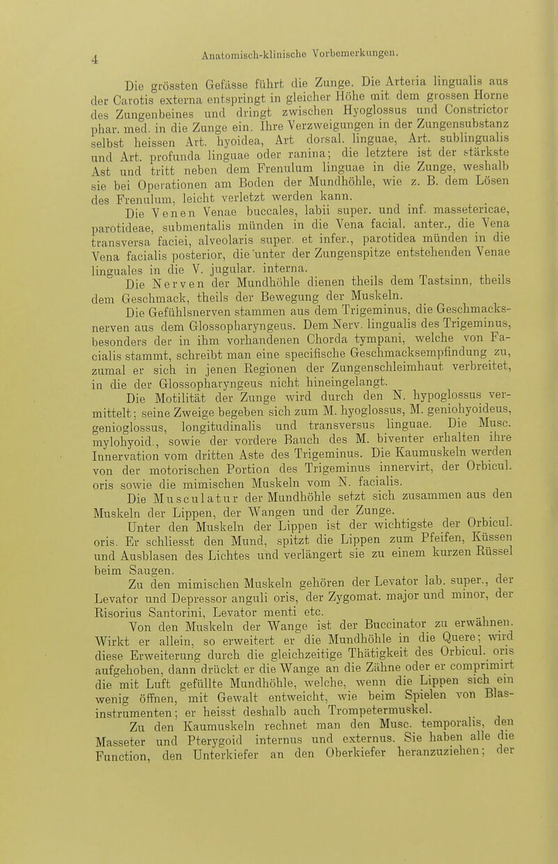 Die grössten Gefilsse führt die Zunge. Die Arteiia lingualis aus der Carotis externa entspringt in gleicher Höhe mit dem grossen Hörne des Zungenbeines und dringt zwischen Hyoglossus und Constrictor phar med. in die Zunge ein. Ihre Verzweigungen m der Zungensub,stanz selbst heissen Art. hyoidea, Art dorsal, linguae, Art. sublinguahs und Art. profunda linguae oder ranina; die letztere ist der f-tärkste Ast und tritt neben dem Frenulum linguae in die Zunge, weshalb sie bei Opoiationen am Boden der Mundhöhle, wie z. B. dem Lösen des Frenulum, leicht verletzt werden kann. Die Yenen Venae buccales, labii super, und inf. massetericae, parotideae, submentalis münden in die Vena facial. anter., die Vena transversa faciei, alveolaris super, et infer., parotidea münden in die Vena facialis posterior, die unter der Zungenspitze entstehenden Venae linguales in die V. jugular. interna. Die Nerven der Mundhöhle dienen theils dem Tastsinn, theils dem Geschmack, theils der Bewegung der Muskeln. Die Gefühlsnerven stammen aus dem Trigeminus, die Geschmacks- nerven aus dem Glossopharyngeus. Dem Nerv, lingualis des Trigeminus, besonders der in ihm vorhandenen Chorda tympani, welche von Fa- cialis stammt, schreibt man eine specifische Geschmacksempfindung zu, zumal er sich in jenen Regionen der Zungenschleimhaut verbreitet, in die der Glossopharyngeus nicht hineingelangt. Die Motilität der Zunge wird durch den N. hypoglossus ver- mittelt; seine Zweige begeben sich zum M. hyoglossus, M. genioliyoideus, genioglossus, longitudinalis und transversus linguae. Die Muse, mylohyoid., sowie der vordere Rauch des M. biventer erhalten ihre Innervation vom dritten Aste des Trigeminus. Die Kaumuskeln werden von der motorischen Portion des Trigeminus innervirt, der Orbicul. oris sowie die mimischen Muskeln vom N. facialis. Die Muscu latur der Mundhöhle setzt sich zusammen aus den Muskeln der Lippen, der Wangen und der Zunge. Unter den Muskeln der Lippen ist der wichtigste der Orbicul. oris. Er schliesst den Mund, spitzt die Lippen zum Pfeifen, lüissen und Ausblasen des Lichtes und verlängert sie zu einem kurzen Rüssel beim Saugen. Zu den mimischen Muskeln gehören der Levator lab. super., der Levator und Depressor anguli oris, der Zygomat. major und minor, der Risorius Santorini, Levator menti etc. Von den Muskeln der Wange ist der Buccinator zu erwähnen. Wirkt er allein, so erweitert er die Mundhöhle in die Quere; wird diese Erweiterung durch die gleichzeitige Thätigkeit des Orbicul. oris aufgehoben, dann drückt er die Wange an die Zähne oder er compnmirt die mit Luft gefüllte Mundhöhle, welche, wenn die Lippen sich ein wenig öffnen, mit Gewalt entweicht, wie beim Spielen von Blas- instrumenten; er heisst deshalb auch Trompetermuskcl. Zu den Kaumuskeln rechnet man den Muse, temporalis, den Masseter und Pterygoid internus und cxternus. Sie haben alle die Function, den Unterkiefer an den Oberkiefer heranzuziehen; der