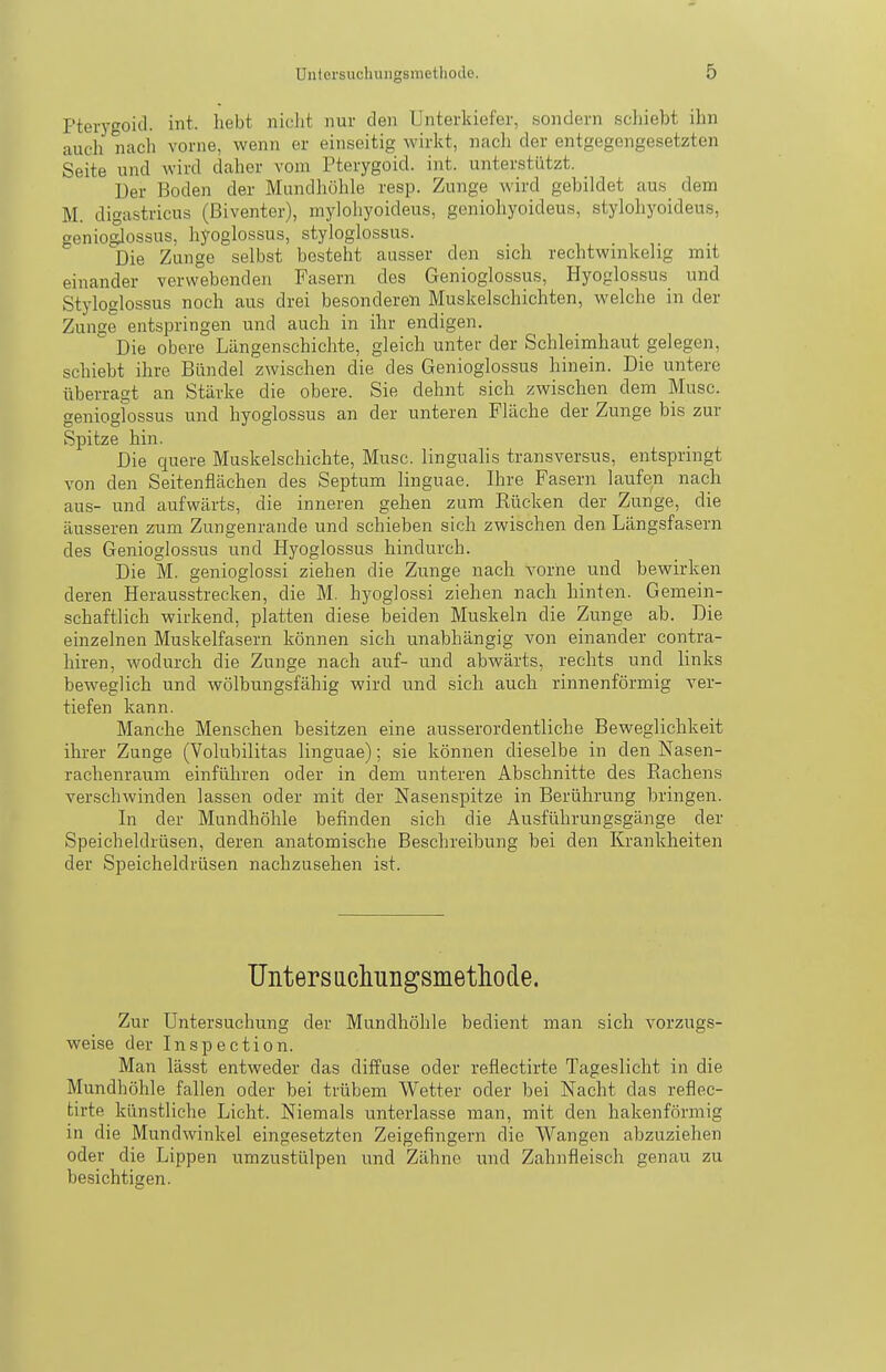 Pterygoid. int. liebt niclit nur den Unterkiefer, sondern schiebt ihn auch nach vorne, wenn er einseitig wirkt, nach der entgegengesetzten Seite und wird daher vom Pterygoid. int. unterstützt. Der Boden der Mundhöhle resp. Zunge wird gebildet aus dem M. digastricus (ßiventer), mylohyoideus, geniohyoideus, stylohyoideus, genio|lossus, hyoglossus, styloglossus. Die Zunge selbst besteht ausser den sich rechtwinkelig mit einander verwebenden Fasern des Genioglossus, Hyoglossus und Styloglossus noch aus drei besonderen Muskelschichten, welche in der Zunge entspringen und auch in ihr endigen. Die obere Längenschichte, gleich unter der Schleimhaut gelegen, schiebt ihre Bündel zwischen die des Genioglossus hinein. Die untere überragt an Stärke die obere. Sie dehnt sich zwischen dem Muse, genioglossus und hyoglossus an der unteren Fläche der Zunge bis zur Spitze hin. Die quere Muskelschichte, Muse, lingualis transversus, entspringt von den Seitenflächen des Septum linguae. Ihre Fasern laufen nach aus- und aufwärts, die inneren gehen zum Rücken der Zunge, die äusseren zum Zungenrande und schieben sich zwischen den Längsfasern des Genioglossus und Hyoglossus hindurch. Die M. genioglossi ziehen die Zunge nach vorne und bewirken deren Herausstrecken, die M. hyoglossi ziehen nach hinten. Gemein- schaftlich wirkend, platten diese beiden Muskeln die Zunge ab. Die einzelnen Muskelfasern können sich unabhängig von einander contra- liiren, wodurch die Zunge nach auf- und abwärts, rechts und links beweglich und wölbungsfähig wird und sich auch rinnenförmig ver- tiefen kann. Manche Menschen besitzen eine ausserordentliche Beweglichkeit ihrer Zunge (Volubilitas linguae); sie können dieselbe in den Nasen- rachenraum einführen oder in dem unteren Abschnitte des Eachens verschwinden lassen oder mit der Nasenspitze in Berührung bringen. In der Mundhöhle befinden sich die Ausführungsgänge der Speicheldrüsen, deren anatomische Beschreibung bei den Krankheiten der Speicheldrüsen nachzusehen ist. Unters uchungsmetliode. Zur Untersuchung der Mundhöhle bedient man sich vorzugs- weise der Inspection. Man lässt entweder das diffuse oder reflectirte Tageslicht in die Mundhöhle fallen oder bei trübem Wetter oder bei Nacht das reflec- tirte künstliche Licht. Niemals unterlasse man, mit den hakenförmig in die Mundwinkel eingesetzten Zeigefingern die Wangen abzuziehen oder die Lippen umzustülpen und Zähne und Zahnfleisch genau zu besichtigen.