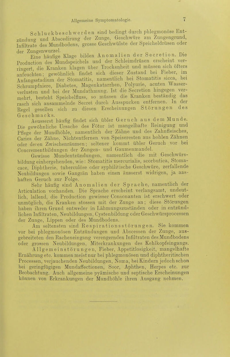 Schluckbeschwerden sind bedingt durch phlegmonöse Ent- zündung' und Abscedirung der Zunge, Geschwüre am Zungengrund, Infiltrate des Mundbodens, grosse Geschwülste der Speicheldrüsen oder der Zungenwurzel. j o 4. • rv Eine häufige Klage bdden Anomalien der becretion. Uie Production des Mundspeichels und der Schleimdrüsen erscheint ver- ringert die Kranken klagen über Trockenheit und müssen sich öfters anfeuchten; gewöhnlich findet sich dieser Zustand bei Fieber, im Anfangsstadium der Stomatitis, namentlich bei Stomatitis sicca, bei Schrumpfniere, Diabetes, Magenkatarrhen, Polyurie, acuten Wasser- verlusten und bei der Mundathmuug. Ist die Secretion hingegen ver- mehrt, besteht Speichelfluss, so müssen die Kranken beständig das rasch sich ansammelnde Secret durch Ausspucken entfernen. In der Rptvel t^esellen sich zu diesen Erscheinungen Störungen des Geschmacks. , ht i Aeusserst häufig findet sich übler Geruch aus dem Munde. Die gewöhnliche Ursache des Fötor ist mangelhafte Reinigung und Pflege der Mundhöhle, namentlich der Zähne und des Zahnfleisches, Caries der Zähne, Nichtentfernen von Speiseresten aus hohlen Zähneii oder deren Zwischenräumen; seltener kommt übler Geruch vor bei Concrementbildungen der Zungen- und Gaumenmandel. Gewisse Mundentzündungen, namentlich die mit Geschwürs- bildung einhergehenden, wie: Stomatitis mercurialis, scorbutica, Stoma- cace, Diphtherie, tuberculöse oder syphilitische Geschwüre, zerfallende Neubildungen sowie Gangrän haben einen äusserst widrigen, ja aas- haften Geruch zur Folge. Sehr häufig sind Anomalien der Sprache, namentlich der Aiticulation vorhanden. Die Sprache erscheint verlangsamt, undeut- lich, lallend, die Production gewisser Consonanten ist erschwert oder unmöglich, die Kranken stossen mit der Zunge an ; diese Störungen haben ihren Grund entweder in Lähmungszuständen oder in entzünd- lichen Infiltraten, Neubildungen, Cystenbildung oder Ge.schwürsprocessen der Zunge, Lippen oder des Mundbodens. Am seltensten sind Re spir ation s st örun g en. Sie kommen vor bei phlegmonösen Entzündungen und Abscessen der Zunge, aus- gebreiteten den Racheneingang verengernden Infiltraten des Mundbodens oder gro.'isen Neubildungen, Miterkrankungen des Kehlkopfeingangs. Allgemeinstörungen, Fieber, Appetitlosigkeit, mangelhafte Ernährung etc. kommen meist nur bei phlegmonösen und diphtheritischen Processen, verjauchenden Neubildungen, Noma, bei Kindern jedoch schon bei geringfügigen Mundaffectionen, Soor, Aphthen, Herpes etc. zur Beobachtung. Auch allgemeine pyämische und septische Erscheinungen können von Erkrankungen der Mundhöhle ihren Ausgang nehmen.