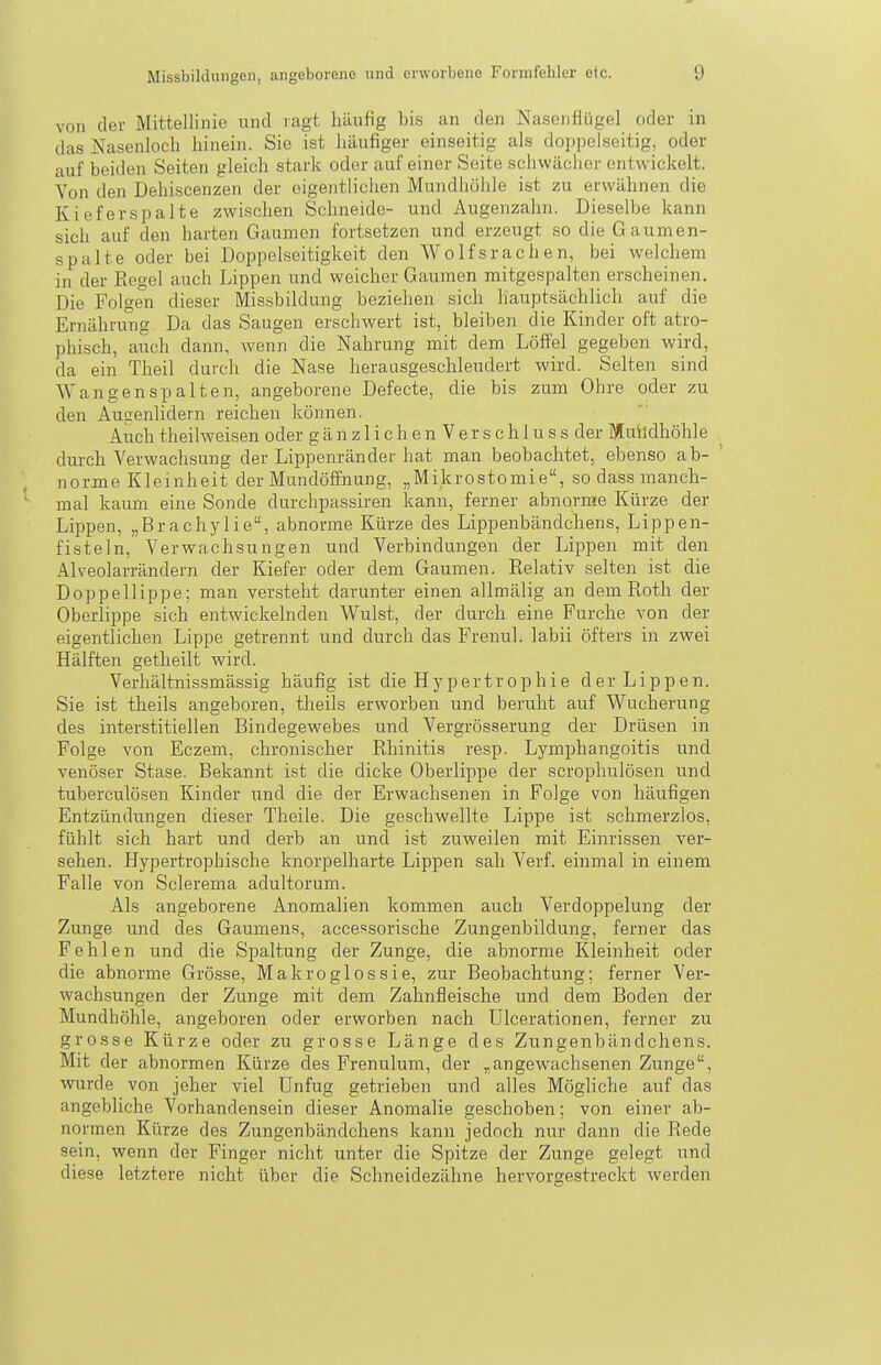 von der Mittellinie und ragt häufig bis an den Nasenflügel oder in das Nasenloch hinein. Sie ist häufiger einseitig als doppelseitig, oder auf beiden Seiten gleich stark oder auf einer Seite sciiwäciicr entwickelt. Von den Dehiscenzen der eigentlichen Mundhöhle ist zu erwähnen die Kieferspalte zwischen Schneide- und Augenzahn. Dieselbe kann sich auf den harten Gaumen fortsetzen und erzeugt so die Gaumen- spalte oder bei Doppelseitigkeit den Wolfsrachen, bei welchem in der Eegel auch Lippen und weicher Gaumen mitgespalten erscheinen. Die Folgen dieser Missbildung beziehen sich hauptsächlich auf die Ernährung Da das Saugen erschwert ist, bleiben die Kinder oft atro- phisch, auch dann, wenn die Nahrung mit dem Löffel gegeben wird, da ein Theil durch die Nase herausgeschleudert wird. Selten sind Wangen spalten, angeborene Defecte, die bis zum Ohre oder zu den Augenlidern reichen können. Auch theilweisen oder g ä n z 1 i c h e n V e r s c h 1 u s s der Muildhöhle durch Verwachsung der Lippenränder hat man beobachtet, ebenso ab- norme Kleinheit der Mundöffnung, „Mikrostomie, so dass manch- *■ mal kaum eine Sonde durchpassiren kann, ferner abnorme Kürze der Lippen, „Brachylie, abnorme Kürze des Lippenbändchens, Lippen- fisteln, Verwachsungen und Verbindungen der Lippen mit den Alveolarrändern der Kiefer oder dem Gaumen. Relativ selten ist die Doppellippe; man veristeht darunter einen allmälig an dem Roth der Oberlippe sich entwickelnden Wulst, der durch eine Furche von der eigentlichen Lippe getrennt und durch das Frenul. labii öfters in zwei Hälften getheilt wird. Verhältnissmässig häufig ist die Hypertrophie der Lippen. Sie ist theils angeboren, theils erworben und beruht auf Wucherung des interstitiellen Bindegewebes und Vergrösserung der Drüsen in Folge von Eczem, chronischer Rhinitis resp. Lymphangoitis und venöser Stase. Bekannt ist die dicke Oberlippe der scrophulösen und tuberculösen Kinder und die der Erwachsenen in Folge von häufigen Entzündungen dieser Theile. Die geschwellte Lippe ist schmerzlos, fühlt sich hart und derb an und ist zuweilen mit Einrissen ver- sehen. Hypertrophische knorpelharte Lippen sah Verf. einmal in einem Falle von Sclerema adultorum. Als angeborene Anomalien kommen auch Verdoppelung der Zunge und des Gaumens, accessorische Zungenbildung, ferner das Fehlen und die Spaltung der Zunge, die abnorme Kleinheit oder die abnorme Grösse, Makro gl os sie, zur Beobachtung; ferner Ver- wachsungen der Zunge mit dem Zahnfleische und dem Boden der Mundhöhle, angeboren oder erworben nach Ulcerationen, ferner zu grosse Kürze oder zu grosse Länge des Zungenbändchens. Mit der abnormen Kürze des Frenulum, der „angewachsenen Zunge, wurde von jeher viel Unfug getrieben und alles Mögliche auf das angebliche Vorhandensein dieser Anomalie geschoben; von einer ab- normen Kürze des Zungenbändchens kann jedoch nur dann die Rede sein, wenn der Finger nicht unter die Spitze der Zunge gelegt und diese letztere nicht über die Schneidezähne hervorgestreckt werden