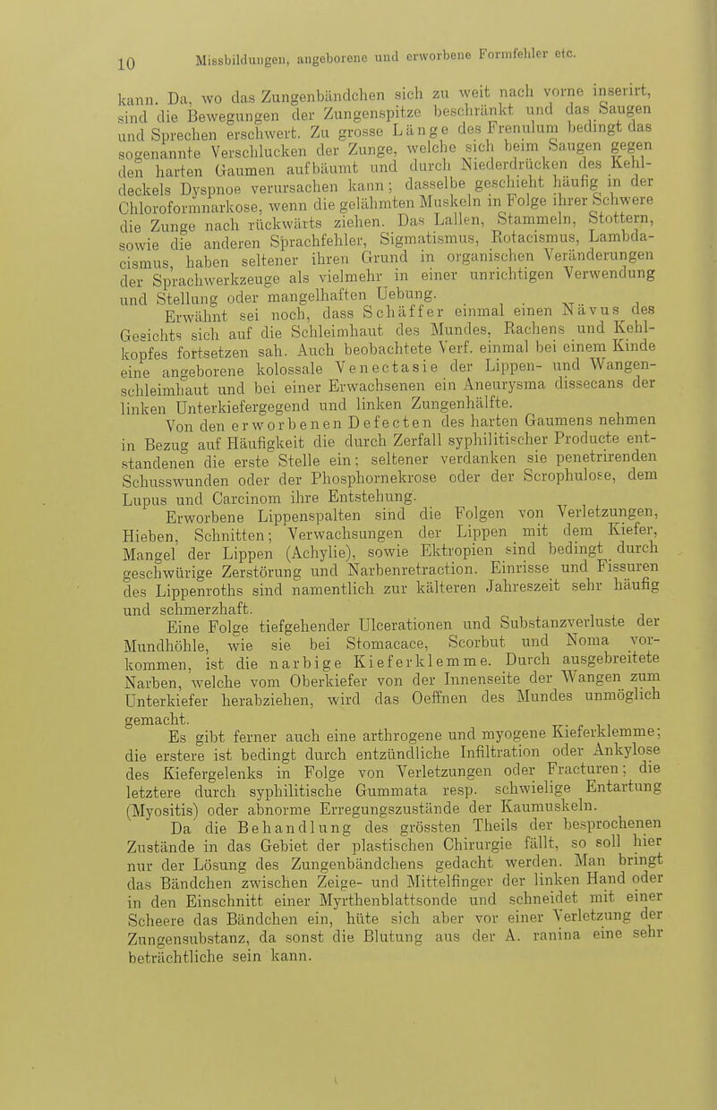 kann. Da, wo das Zungenbändchen sich zu weit nach vorne inserirt, sind die Bewegunsen der Zungenspitze beschränkt und das Saugen und Sprechen erschwert. Zu grosse Länge des Frenulum bedingt das sogenannte Verschlucken der Zunge, welche sich beim Saugen gegen den harten üaumen aufbäumt und durch Niederdrucken des Kehl- deckels Dyspnoe verursachen kann; dasselbe geschieht häufig m der Chloroformnarkose, wenn die gelähmten Muskeln m tolge ihrer Schwere die Zunge nach rückwärts ziehen. Das Lallen, Stammeln, Stottern, sowie die anderen Sprachfehler, Sigmatismus, Eotacismus, Lambda- cismus haben seltener ihren Grund in organischen Veränderungen der Sprachwerkzeuge als vielmehr in einer unrichtigen Verwendung und Stellung oder mangelhaften Uebung. . , . . ^ Erwähnt sei noch, dass Schäffer einmal einen Nävus des Gesichts sich auf die Schleimhaut des Mundes, Racliens und Kehl- kopfes fortsetzen sah. Auch beobachtete Verf. einmal bei einem Kinde eine angeborene kolossale Venectasie der Lippen- und Wangen- schleimhaut und bei einer Erwachsenen ein Aneurysma dissecans der linken Unterkiefergegend und linken Zungenhälfte. Von den erworbenen Defecten des harten Gaumens nehmen in Bezug auf Häufigkeit die durch Zerfall syphilitischer Producte ent- standenen die erste Stelle ein; seltener verdanken sie penetrirenden Schusswunden oder der Phosphornekrose oder der Scrophulose, dem Lupus und Carcinom ihre Entstehung. Erworbene Lippenspalten sind die Folgen von Verletzungen, Hieben, Schnitten; Verwachsungen der Lippen mit dem Kiefer, Mangel der Lippen (Achylie), sowie Ektropien sind bedingt durch geschwürige Zerstörung und Narbenretraction. Einrisse und Fissuren des Lippenroths sind namentlich zur kälteren Jahreszeit sehr häufig und schmerzhaft. Eine Folge tiefgehender Ulcerationen und Substanzverluste der Mundhöhle, Avie sie bei Stomacace, Scorbut und Noma vor- kommen, ist die narbige Klef er klemme. Durch ausgebreitete Narben, welche vom Oberkiefer von der Innenseite der Wangen zum Unterkiefer herabziehen, wird das Oeffnen des Mundes unmöglich gemacht. Es gibt ferner auch eine arthrogene und myogene Kieferklemme; die erstere ist bedingt durch entzündliche Infiltration oder Ankylose des Kiefergelenks in Folge von Verletzungen oder Fracturen; die letztere durch syphilitische Gummata resp. schwielige Entartung (Myositis) oder abnorme Erregungszustände der Kaumuskeln. Da die Behandlung des grössten Theils der be.sprochenen Zustände in das Gebiet der plastischen Chirurgie fällt, so soll hier nur der Lösung des Zungenbändchens gedacht werden. Man bringt das Bändchen zwischen Zeige- und Mittelfinger der linken Hand oder in den Einschnitt einer Myrthenblattsonde und schneidet mit einer Scheere das Bändchen ein, hüte sich aber vor einer Verletzung der Zungen-substanz, da sonst die Blutung aus der A. ranina eine sehr beträchtliche sein kann.