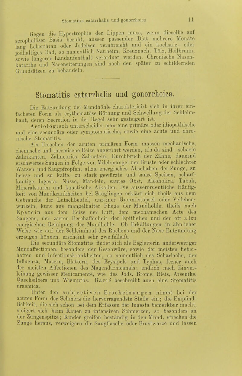 Gegen die Hypertrophie der Lippen nmss, wenn dieselbe auf scrophulöser Basis beruht, ausser passender Diät mehrere Monate lancf Leberthran oder Jodeisen verabreicht und ein Icochsalz- oder jodhaltiges Bad, so namentlich Nauheim, Kreuznach, Tölz, Heilbrunn, sowie längerer Landaufenthalt verordnet werden. Chronische Nasen- katarrhe und Naseneiterungen sind nach den später zu schildernden Grundsätzen zu behandeln. Stomatitis catarrhalis und gonorrhoica. Die Entzündung der Mundhöhle charakterisirt sich in ihrer ein- fachsten Form als erythematöse Röthung und Schwellung der Schleim- haut, deren Secretion in der Regel sehr gesteigert ist. Aetiologisch unterscheidet man eine primäre oder idiopathische und eine secundäre oder symptomatische, sowie eine acute und chro- nische Stomatitis. Als Ursachen der acuten primären Form müssen mechanische, chemische und thermische Reize angeführt werden, als da sind: scharfe Zahnkanten, Zahncaries, Zahnstein, Durchbruch der Zähne, dauernd erschwertes Saugen in Folge von Milchmangel der Brüste oder schlechter Warzen und Saugpfropfen, allzu energisches Abschaben der Zunge, zu heisse und zu kalte, zu stark gewürzte und saure Speisen, scharf- kantige Ingesta, Nüsse, Mandeln, saures Obst, Alcoholica, Tabak, Mineralsäuren und kaustische Alkalien. Die ausserordentliche Häufig- keit von Mundkrankheiten bei Säuglingen erklärt sich theils aus dem Gebrauche der Lutschbeutel, unreiner Gummistöpsel oder Yeilchen- wurzeln, kurz aus mangelhafter Pflege der Mundhöhle, theils nach Epstein aus dem Reize der Luft, dem mechanischen Acte des Saugens, der zarten Beschaffenheit der Epithelien und der oft allzu energischen Reinigung der Mundhöhle. Ob Erkältungen in ähnlicher Weise wie auf der Schleimhaut des Rachens und der Nase Entzündung erzeugen können, erscheint sehr zweifelhaft. Die secundäre Stomatitis findet sich als Begleiterin anderweitiger Mundaffectionen, besonders der Geschwüre, sowie der meisten fieber- haften und Infectionskrankheiten, so namentlich des Scharlachs, der Influenza, Masern, Blattern, des Erysipels und Typhus, ferner auch der meisten Affectionen des Magendarmcanals; endlich nach Einver- leibung gewisser Medicamente, wie des Jods, Broms, Bleis, Arseniks, Quecksilbers und Wismuths. Barie beschreibt auch eine Stomatitis uraemica. Unter den subjectiven Erscheinungen nimmt bei der acuten Form der Schmerz die hervorragendste Stelle ein; die Empfind- lichkeit, die sich schon bei dem Erfassen der Ingesta bemerkbar macht, steigert sich beim Kauen zu intensiven Schmerzen, so besonders an der Zungenspitze; Kinder greifen beständig in den Mund, strecken die Zunge heraus, verweigern die Saugflasche oder Brustwarze und lassen