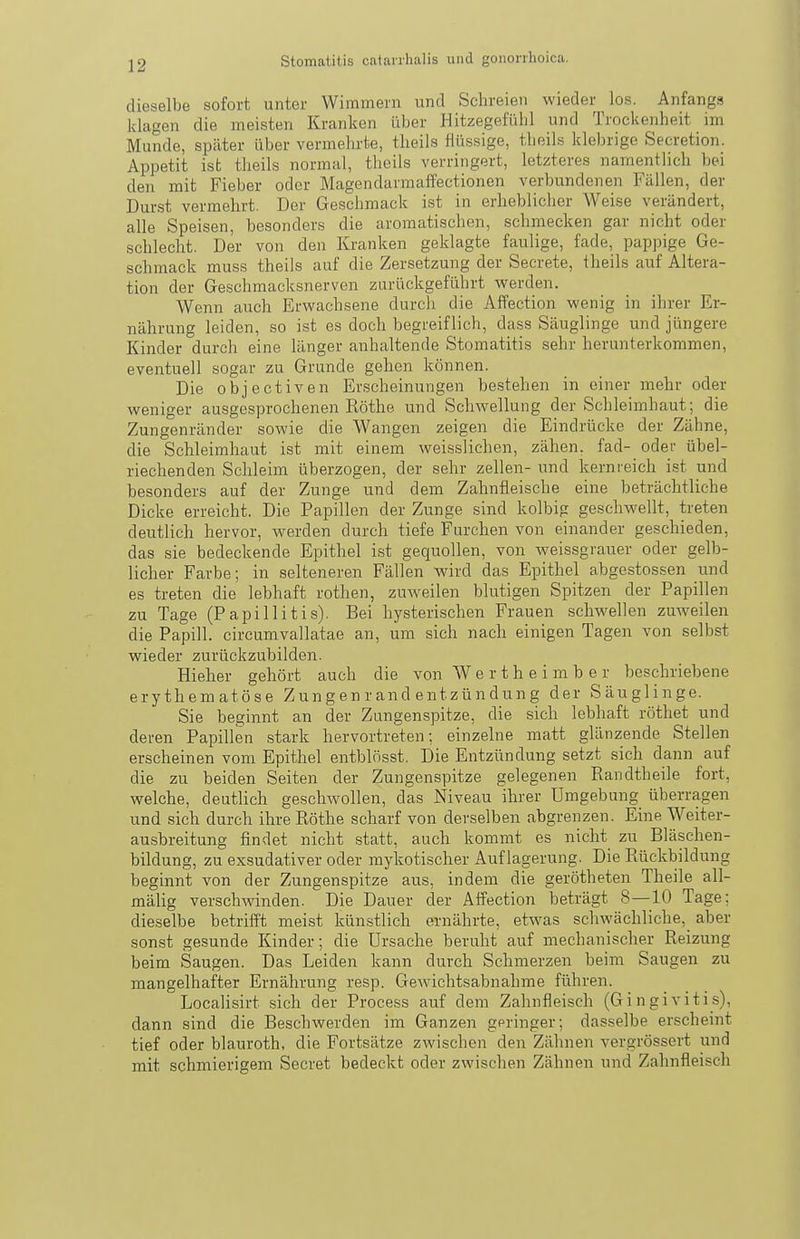 dieselbe sofort unter Wimmern und Schreien wieder los. Anfangs klagen die meisten Kranken über HitzegefLilil und Trockenheit im Munde, später über vermehrte, theils flüssige, theils klebrige Secretion. Appetit ist theils normal, theils verringert, letzteres namentlich bei den mit Fieber oder Magendarmaffectionen verbundenen Fällen, der Durst vermehrt. Der Geschmack ist in erheblicher Weise verändert, alle Speisen, besonders die aromatischen, schmecken gar nicht oder schlecht. Der von den Kranken geklagte faulige, fade, pappige Ge- schmack muss theils auf die Zersetzung der Secrete, theils auf Altera- tion der Geschmacksnerven zarückgeführt werden. Wenn auch Erwachsene durch die Affection wenig in ihrer Er- nährung leiden, so ist es doch begreiflich, dass Säuglinge und jüngere Kinder durch eine länger anhaltende Stomatitis sehr herunterkommen, eventuell sogar zu Grunde gehen können. Die objectiven Erscheinungen bestehen in einer mehr oder weniger ausgesprochenen Rothe und Schwellung der Schleimhaut; die Zungenränder sowie die Wangen zeigen die Eindrücke der Zähne, die Schleimhaut ist mit einem weisslichen, zähen, fad- oder übel- riechenden Schleim überzogen, der sehr zellen- und kernreich ist und besonders auf der Zunge und dem Zahnfleische eine beträchtliche Dicke erreicht. Die Papillen der Zunge sind kolbig geschwellt, treten deutlich hervor, werden durch tiefe Furchen von einander geschieden, das sie bedeckende Epithel ist gequollen, von weissgrauer oder gelb- licher Farbe; in selteneren Fällen wird das Epithel abgestossen und es treten die lebhaft rothen, zuweilen blutigen Spitzen der Papillen zu Tage (P api 11 i t is). Bei hysterischen Frauen schwellen zuweilen die Papill. circumvallatae an, um sich nach einigen Tagen von selbst wieder zurückzubilden. Hieher gehört auch die von W e r t h e i m b e r beschriebene erythematöse Zung en r and entzün dung der Säuglinge. Sie beginnt an der Zungenspitze, die sich lebhaft röthet und deren Papillen stark hervortreten; einzelne matt glänzende Stellen erscheinen vom Epithel entblösst. Die Entzündung setzt sich dann auf die zu beiden Seiten der Zungenspitze gelegenen Randtheile fort, welche, deutlich geschwollen, das Niveau ihrer Umgebung überragen und sich durch ihre Röthe scharf von derselben abgrenzen. Eine Weiter- ausbreitung findet nicht statt, auch kommt es nicht zu Bläschen- bildung, zu exsudativer oder mykotischer Auflagerung. Die Rückbildung beginnt von der Zungenspitze aus, indem die gerötheten Theile all- mälig verschwinden. Die Dauer der Affection beträgt 8—10 Tage; dieselbe betrifft meist künstlich ernährte, etw^as schwächliche, aber sonst gesunde Kinder; die Ursache beruht auf mechanischer Reizung beim Saugen. Das Leiden kann durch Schmerzen beim Saugen zu mangelhafter Ernährung resp. Gewichtsabnahme führen. Localisirt sich der Process auf dem Zahnfleisch (Gingivitis), dann sind die Beschwerden im Ganzen geringer; dasselbe erscheint tief oder blauroth, die Fortsätze zwischen den Zähnen vergrössert und mit schmierigem Secret bedeckt oder zwischen Zähnen und Zahnfleisch