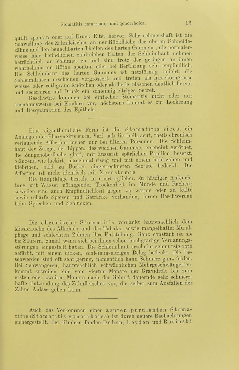 quillt spontan oder auf Druck Eiter hervor. Sehr schmerzhaft ist die Schwellung des Zahnfleisches an der Rückflilche der oberen Schneide- zähne und den benachbarten Theilen des harten Gaumens; die normaler- weise hier befindlichen zahlreichen Falten der Schleimhaut nelimen beträchtlich an Volumen zu und sind trotz der geringen an ihnen wahrnehmbaren Rothe spontan oder bei Berührung sehr empfindlich. Die Schleimhaut des harten Gaumens ist netzförmig mjicirt, die Schleimdrüsen erscheinen vergrössert und treten als hirsekorngrosse weisse oder rothgraue Knötchen oder als helle Bläschen deutlich hervor und secerniren auf Druck ein schleimig-eitriges Secret. Geschwüre kommen bei einfacher Stomatitis nicht oder nur ausnahmsweise bei Kindern vor, höchstens kommt es zur Lockerung und Desquamation des Epithels. Eine eigenthümliche Form ist die Stomatitis sicca, ein Analogon der Pharyngitis sicca. Verf sah die theils acut, theils chronisch veilaufende Affection bisher nur bei älteren Personen. Die Schleim- haut dei- Zunge, der Lippen, des weichen Gaumens erscheint geröthet, die Zungenoberfläche glatt, mit äusserst spärlichen Papillen besetzt, glänzend wie lackirt, manchmal rissig und mit einem bald zähen und klebrigen, bald zu Borken eingetrockneten Secrete bedeckt. Die Affection ist nicht identisch mit Xerostomie. Die Hauptklage besteht in unerträglicher, zu häufiger Anfeuch- tung mit Wasser nöthigender Trockenheit im Munde und Rachen; zuweilen sind auch Empfindlichkeit gegen zu warme oder zu kalte sowie scharfe Speisen und Getränke vorhanden, ferner Beschwerden beim Sprechen und Schlucken. Die chronische Stomatitis verdankt hauptsächlich dem Missbrauche des Alkohols und des Tabaks, sowie mangelhafter Mund- pflege und schlechten Zähnen ihre Entstehung. Ganz constant ist sie bei Säufern, zumal wenn sich bei ihnen schon hochgradige Verdauungs- störungen eingestellt haben. Die Schleimhaut erscheint schmutzig roth gefärbt, mit einem dicken, schleimig-eitrigen Belag bedeckt. Die Be- schwerden sind oft sehr gering, namentlich kann Schmerz ganz fehlen. Bei Schwangeren, hauptsächlich schwächlichen Mehrgeschwängerten, kommt zuweilen eine vom vierten Monate der Gravidität bis zum ersten oder zweiten Monate nach der Geburt dauernde sehr schmerz- hafte Entzündung des Zahnfleisches vor, die selbst zum Ausfallen der Zähne Anlass geben kann. Auch das Vorkommen einer acuten purulenten Stoma- titis (Stomatitis gonorrhoica) ist durch neuere Beobachtungen sichergestellt. Bei Kindern fanden Dohrn, Leyden undRosinski