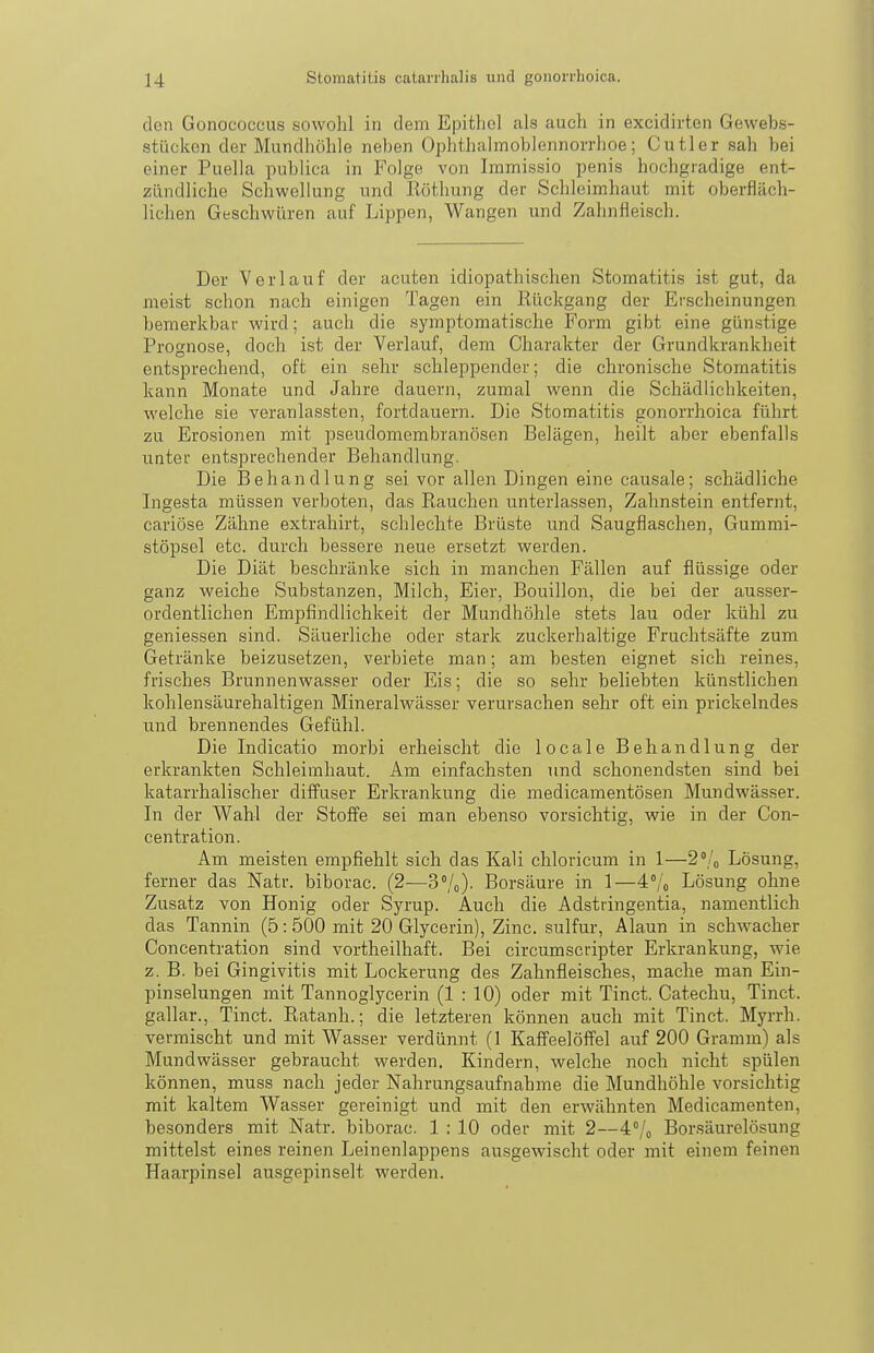 den Gonococcus sowohl in dem Epithel als auch in excidirten Gewebs- stückcn der Mundhöhle neben Ophthalmoblennorrhoe; Cutler sah bei einer Puella publica in Folge von Iramissio penis hochgradige ent- zündliche Schwel hing und Röthung der Schleimhaut mit oberfläch- lichen Geschwüren auf Lippen, Wangen und Zahnfleisch. Der Verlauf der acuten idiopathischen Stomatitis ist gut, da meist schon nach einigen Tagen ein Rückgang der Erscheinungen bemerkbar wird; auch die symptomatische Form gibt eine günstige Prognose, doch ist der Verlauf, dem Charakter der Grundkrankheit entsprechend, oft ein sehr schleppender; die chronische Stomatitis kann Monate und Jahre dauern, zumal wenn die Schädlichkeiten, welche sie veranlassten, fortdauern. Die Stomatitis gonorrhoica führt zu Erosionen mit pseudomembranösen Belägen, heilt aber ebenfalls unter entsprechender Behandlung. Die Behandlung sei vor allen Dingen eine causale; schädliche Ingesta müssen verboten, das Rauchen unterlassen, Zahn.stein entfernt, cariöse Zähne extrahirt, schlechte Brüste und Saugflaschen, Gummi- stöpsel etc. durch bessere neue ersetzt werden. Die Diät beschränke sich in manchen Fällen auf flüssige oder ganz weiche Substanzen, Milch, Eier, Bouillon, die bei der ausser- ordentlichen Empfindlichkeit der Mundhöhle stets lau oder kühl zu geniessen sind. Säuerliche oder stark zuckerhaltige Fruchtsäfte zum Getränke beizusetzen, verbiete man; am besten eignet sich reines, frisches Brunnenwasser oder Eis; die so sehr beliebten künstlichen kohlensäurehaltigen Mineralwässer verursachen sehr oft ein prickelndes und brennendes Gefühl. Die Indicatio morbi erheischt die locale Behandlung der erkrankten Schleimhaut. Am einfachsten und schonendsten sind bei katarrhalischer diffuser Erkrankung die medicamentösen Mundwässer. In der Wahl der Stoffe sei man ebenso vorsichtig, wie in der Con- centration. Am meisten empfiehlt sich das Kali chloricum in 1—2% Lösung, ferner das Natr. biborac. (2—3°/o). Borsäure in 1—4:;^ Lösung ohne Zusatz von Honig oder Syrup. Auch die Adstringentia, namentlich das Tannin (5:500 mit 20 Glycerin), Zinc. sulfur, Alaun in schwacher Concentration sind vortheilhaft. Bei circumscripter Erkrankung, wie z. B. bei Gingivitis mit Lockerung des Zahnfleisches, mache man Ein- pinselungen mit Tannoglycerin (1:10) oder mit Tinct. Catechu, Tinct. gallar., Tinct. Ratanh.; die letzteren können auch mit Tinct. Myrrh. vermischt und mit Wasser verdünnt (1 Kaff'eelöffel auf 200 Gramm) als Mundwässer gebraucht werden. Kindern, welche noch nicht spülen können, muss nach jeder Nahrungsaufnahme die Mundhöhle vorsichtig mit kaltem Wasser gereinigt und mit den erwähnten Medicamenten, besonders mit Natr. biborac. 1 : 10 oder mit 2—4°/o Bor.säurelösung mittelst eines reinen Leinenlappens ausgewischt oder mit einem feinen Haarpinsel ausgepinselt werden.