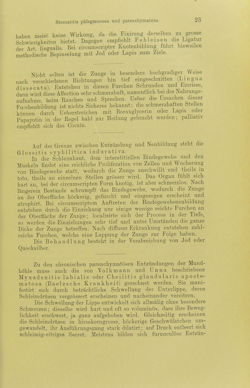 haben meist keine Wirkung, da die Fixirung derselben zu grosse Schwierigkeiten bietet. Dagegen empfiehlt Feh leisen die Ligatur der \vt lingualis. Bei circumscripter Knotenbildung führt bisweilen methodische Bepinselung mit Jod oder Lapis zum Ziele. Nicht selten ist die Zunge in besonders hochgradiger Weise nach verschiedenen Richtungen hin tief eingeschnitten (Lingua dissecata). Entstehen in diesen Furchen Schrunden und Einrisse, dann wird diese Aflection sehr schmerzhaft, namentlich bei der Nahrungs- aufnahme, beim Rauchen und Sprechen. Ueber die Ursachen dieser Fuichenbildung ist nichts Sicheres bekannt; die schmerzhaften Stellen können durch Ueberstreichen mit Boraxglycerin oder Lapis oder Papayotin in der Regel bald zur Heilung gebracht werden; palliativ empfiehlt sich das Cocain. Auf der Grenze zwischen Entzündung und Neubildung steht die Glossitis syphilitica indurativa. Li der Schleimhaut, dem interstitiellen Bindegewebe und den Muskeln findet eine reichliche Proliferation von Zellen und Wucherung von Bindegewebe statt, wodurch die Zunge anschwillt und theils m toto, theils an einzelnen Stellen grösser wird. Das Organ fühlt sich hart an, bei der circumscripten Form knotig, ist aber schmerzlos. Nach längerem Bestände schrumpft das Bindegewebe, wodurch die Zunge an der Oberfläche höckerig, gefurcht und eingezogen erscheint und atrophirt. Bei circumscriptera Auftreten der Bindegewebsneubildung entstehen durch die Einziehung nur einige wenige seichte Furchen an der Oberfläche der Zunge; localisirte sich der Process in der Tiefe, so werden die Einziehungen sehr tief und unter Umständen die ganze Dicke der Zunge betreffen. Nach diffuser Erkrankung entstehen zahl- reiche Furchen, welche eine Lappung der Zunge zur Folge haben. Die Behandlung besteht in der Verabreichung von Jod oder Quecksilber. Zu den chronischen parenchymatösen Entzündungen der Mund- höhle muss auch die von Volkmann und Unna beschriebene Myxadenitis labialis oder Cheilitis glandularis aposte- matosa (Baelzsche Krankheit) gerechnet werden. Sie mani- festirt sich durch beträchtliche Schwellung der Unterlippe, deren Schleimdrüsen vergrössert erscheinen und nacheinander vereitern. Die Schwellung der Lippe entwickelt sich allmälig ohne besondere Schmerzen; dieselbe wird hart und oft so voluminös, dass ihre Beweg- lichkeit erschwert, ja ganz aufgehoben wird. Gleichzeitig erscheinen die Schleimdrüsen in hirsekorngrosse, höckerige Geschwülstchen um- gewandelt, ihr Ausführungsgang stark dilatirt; auf Druck entleert sich schleimig-eitriges Secret. Meistens bilden sich furunculöse Entzün-