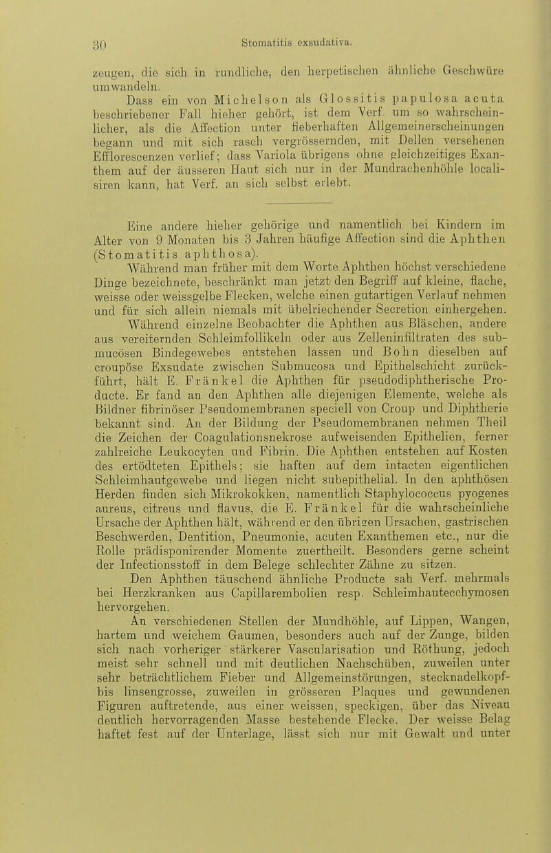 zeugen, die sich in rundliche, den herpetischen ähnliche Geschwüre umwandeln. Dass ein von Michel so n als Glossitis papulosa acuta beschriebener Fall hieher gehört, ist dem Verf. um so wahrschein- licher, als die Affection unter fieberhaften Allgemeinerscheinungen begann und mit sich rasch vergrössernden, mit Dellen versehenen Efflorcscenzen verlief; dass Variola übrigens ohne gleichzeitiges Exan- them auf der äusseren Haut sich nur in der Mundrachenhöhle locali- siren kann, hat Verf. an sich selbst erlebt. Eine andere hieher gehörige und namentlich bei Kindern im Alter von 9 Monaten bis 3 Jahren häufige Affection sind die Aphthen (Stomatitis aphthosa). Während man früher mit dem Worte Aphthen höchst verschiedene Dinge bezeichnete, beschränkt man jetzt- den BegrifP auf kleine, flache, weisse oder weissgelbe Flecken, welche einen gutartigen Verlauf nehmen und für sich allein niemals mit übelriechender Secretion einhergehen. Während einzelne Beobachter die Aphthen aus Bläschen, andere aus vereiternden SchleimfoUikeln oder aus Zelleninfiltraten des sub- mucösen Bindegewebes entstehen lassen und Bohn dieselben auf croupöse Exsudate zwischen Submucosa und Epithelschicht zurück- führt, hält E. Fränkel die Aphthen für pseudodiphtherische Pro- ducte. Er fand an den Aphthen alle diejenigen Elemente, welche als Bildner fibrinöser Pseudomembranen speciell von Croup und Diphtherie bekannt sind. An der Bildung der Pseudomembranen nehmen Theil die Zeichen der Coagulationsnekrose aufweisenden Epithelien, ferner zahlreiche Leukocyten und Fibrin. Die Aphthen entstehen auf Kosten des ertödteten Epithels; sie haften auf dem intacten eigentlichen Schleimhautgewebe und liegen nicht subepithelial. In den aphthösen Herden finden sich Mikrokokken, namentlich Staphylococcus pyogenes aureus, citreus und flavus, die E. Fränkel für die wahrscheinliche Ursache der Aphthen hält, während er den übrisen Ursachen, gastrischen Beschwerden, Dentition, Pneumonie, acuten Exanthemen etc., nur die Rolle prädisponirender Momente zuertheilt. Besonders gerne scheint der Infectionsstoff in dem Belege schlechter Zähne zu sitzen. Den Aphthen täuschend ähnliche Producte sah Verf. mehrmals bei Herzkranken aus Capillarembolien resp. Schleimhautecchymosen hervorgehen. An verschiedenen Stellen der Mundhöhle, auf Lippen, Wangen, hartem und weichem Gaumen, besonders auch auf der Zunge, bilden sich nach vorheriger .stärkerer Vascularisation und Röfhung, jedoch meist sehr schnell und mit deutlichen Nachschüben, zuweilen unter sehr beträchtlichem Fieber und Allgemeinstörungen, stecknadelkopf- bis linsengrosse, zuweilen in grösseren Plaques und gewundenen Figuren auftretende, aus einer weissen, speckigen, über das Niveau deutlich hervorragenden Masse bestehende Flecke. Der weisse Belag haftet fest auf der Unterlage, lässt sich nur mit Gewalt und unter