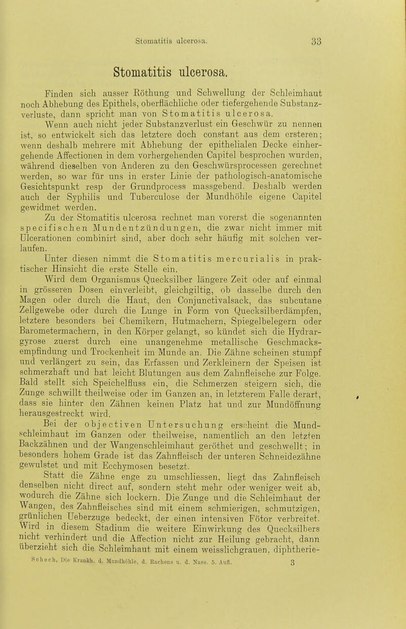 Stomatitis ulcerosa. Finden sich ausser Röthung und Schwellung der Schleimhaut noch Abhebung des Epithels, oberflächliche oder tiefergehende Substanz- verluste, dann spricht man von Stomatitis ulcerosa. Wenn auch nicht jeder Substanzverlust ein Geschwür zu nennen i.st. so entwickelt sich das letztere doch constant aus dem ersteren; wenn deshalb mehrere mit Abhebung der epithelialen Decke einher- gehende Affectionen in dem vorhergehenden Capitel besprochen wurden, während dieselben von Anderen zu den Geschwürsprocessen gerechnet werden, so war für uns in erster Linie der pathologisch-anatomische Gesichtspunkt resp der Grundprocess massgebend. Deshalb werden auch der Syphilis und Tuberculose der Mundhöhle eigene Capitel gewidmet werden. Zu der Stomatitis ulcerosa rechnet man vorerst die sogenannten specifischen Mundentzündungen, die zwar nicht immer mit ülcerationen combinirt sind, aber doch sehr häufig mit solchen ver- laufen. Unter diesen nimmt die Stomatitis mercurialis in prak- tischer Hinsicht die erste Stelle ein. Wird dem Organismus Quecksilber längere Zeit oder auf einmal in grösseren Dosen einverleibt, gleichgiltig, ob dasselbe durch den Magen oder durch die Haut, den Conjunctivalsack, das subcutane Zellgewebe oder durch die Lunge in Form von Quecksilberdämpfen, letztere besonders bei Chemikern, Hutmachern, Spiegelbelegern oder Barometermachern, in den Körper gelangt, so kündet sich die Hydrar- gyrose zuerst durch eine unangenehme metallische Geschmacks- empfindung und Trockenheit im Munde an. Die Zähne scheinen stumpf und verlängert zu sein, das Erfassen und Zerkleinern der Speisen ist schmerzhaft und hat leicht Blutungen aus dem Zahnfleische zur Folge. Bald stellt sich Speichelfluss ein, die Schmerzen steigern sich, die Zunge schwillt theilweise oder im Ganzen an, in letzterem Falle derart, dass sie hinter den Zähnen keinen Platz hat und zur Mundöffnung herausgestreckt wird. Bei der objectiven Untersuchung erscheint die Mund- .'^chleimhaut im Ganzen oder theilweise, namentlich an den letzten Backzähnen und der Wangenschleimhaut geröthet und geschwellt; in besonders hohem Grade ist das Zahnfleisch der unteren Schneidezähne gewulstet und mit Ecchymosen besetzt. Statt die Zähne enge zu umschliessen, liegt das Zahnfleisch denselben nicht direct auf, sondern steht mehr oder weniger weit ab, wodurch die Zähne sich lockern. Die Zunge und die Schleimhaut der Wangen, des Zahnfleisches sind mit einem schmierigen, schmutzigen, grünlichen üeberzuge bedeckt, der einen intensiven Fötor verbreitet. Wird in diesem Stadium die weitere Einwirkung des Quecksilbers nicht verhindert und die Affection nicht zur Heilung gebracht, dann überzieht sich die Schleimhaut mit einem weisslichgrauen, diphtherie- Schech, Die Kriiukh. i. Mundhiililo, d. Riidion« u. d. Niiso. 5. Aufl. 3