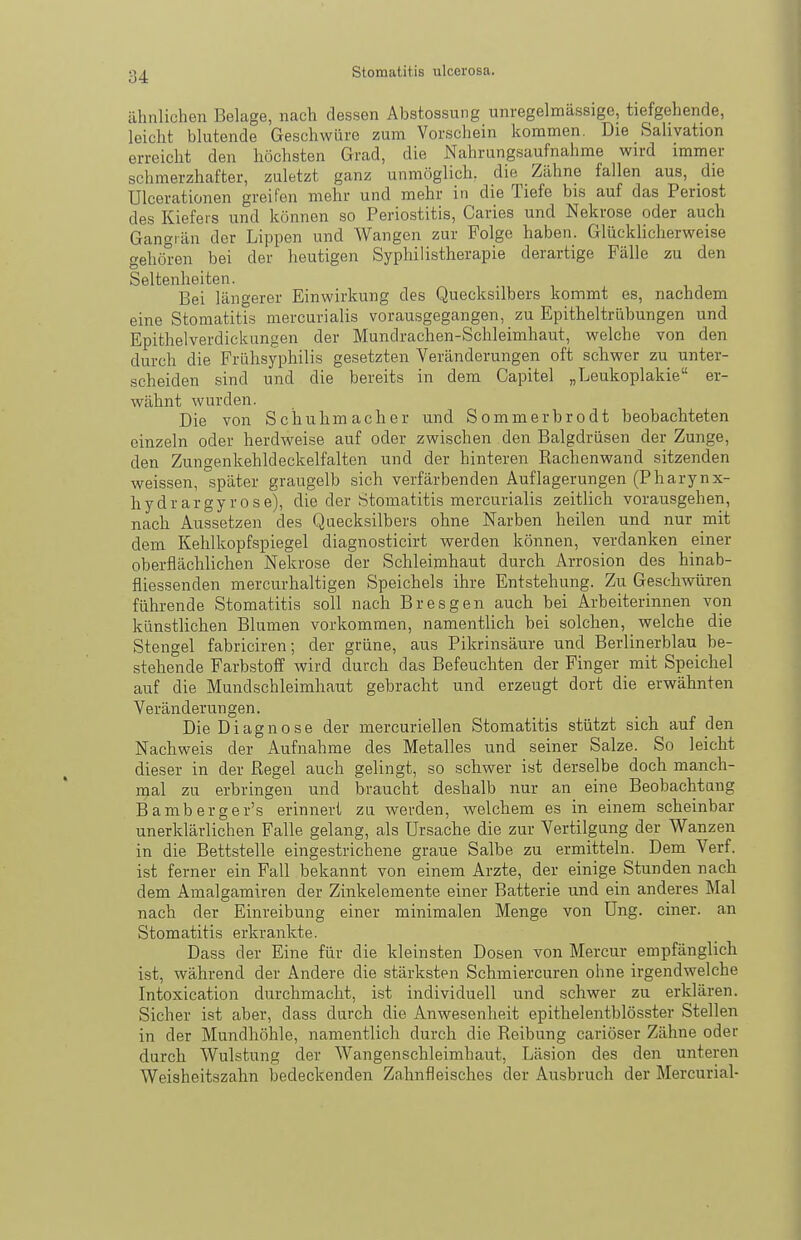 ähnlichen Belage, nach dessen Abstossung unregelmässige, tiefgehende, leicht blutende Geschwüre zum Vorschein kommen. Die Salivation erreicht den höchsten Grad, die Nahrungsaufnahme wird immer schmerzhafter, zuletzt ganz unmöglich, die Zähne fallen aus, die Ulceratiünen greifen mehr und mehr in die Tiefe bis auf das Periost des Kiefers und können so Periostitis, Caries und Nekrose oder auch Gangrän der Lippen und Wangen zur Folge haben. Glücklicherweise gehören bei der heutigen Syphilistherapie derartige Fälle zu den Seltenheiten. Bei längerer Einwirkung des Quecksilbers kommt es, nachdem eine Stomatitis mercurialis vorausgegangen, zu Epitheltrübungen und Epithelverdickungen der Mundrachen-Schleimhaut, welche von den durch die Frühsyphilis gesetzten Veränderungen oft schwer zu unter- scheiden sind und die bereits in dem Capitel „Leukoplakie er- wähnt wurden. Die von Schuhmacher und Sommerbrodt beobachteten einzeln oder herdweise auf oder zwischen den Balgdrüsen der Zunge, den Zungenkehldeckelfalten und der hinteren Rachenwand sitzenden weissen, später graugelb sich verfärbenden Auflagerungen (Pharynx- hydrargyrose), die der Stomatitis mercurialis zeitlich vorausgehen, nach Aussetzen des Quecksilbers ohne Narben heilen und nur mit dem Kehlkopfspiegel diagnosticirt werden können, verdanken einer oberflächlichen Nekrose der Schleimhaut durch Arrosion des hinab- fliessenden mercurhaltigen Speichels ihre Entstehung. Zu Geschwüren führende Stomatitis soll nach Eres gen auch bei Arbeiterinnen von künstlichen Blumen vorkommen, namentlich bei solchen, welche die Stengel fabriciren; der grüne, aus Pikrinsäure und Berlinerblau be- stehende Farbstoff wird durch das Befeuchten der Finger mit Speichel auf die Mundschleimhaut gebracht und erzeugt dort die erwähnten Veränderungen. Die Diagnose der mercuriellen Stomatitis stützt sich auf den Nachweis der Aufnahme des Metalles und seiner Salze. So leicht dieser in der Regel auch gelingt, so schwer ist derselbe doch manch- mal zu erbringen und braucht deshalb nur an eine Beobachtung Bamberger's erinnert zu werden, welchem es in einem scheinbar unerklärlichen Falle gelang, als Ursache die zur Vertilgung der Wanzen in die Bettstelle eingestrichene graue Salbe zu ermitteln. Dem Verf. ist ferner ein Fall bekannt von einem Arzte, der einige Stunden nach dem Amalgamiren der Zinkelemente einer Batterie und ein anderes Mal nach der Einreibung einer minimalen Menge von üng. einer, an Stomatitis erkrankte. Dass der Eine für die kleinsten Dosen von Mercur empfänglich ist, während der Andere die stärksten Schmiercuren ohne irgendwelche Intoxication durchmacht, ist individuell und schwer zu erklären. Sicher ist aber, dass durch die Anwesenheit epithelentblösster Stellen in der Mundhöhle, namentlich durch die Reibung cariöser Zähne oder durch Wulstung der Wangenschleimhaut, Läsion des den unteren Weisheitszahn bedeckenden Zahnfleisches der Ausbruch der Mercurial-