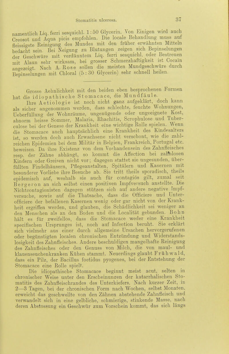 namentlich Liq. ferri sesquichl. 1:50 Glycerin. Von Einigen wird auch Creosot und Aqua picis empfohlen. Die locale Behandlung muss auf fleissigste Reinigung des Mundes mit den früher erwähnten Mitteln bedacht sein. Bei Neigung zu Blutungen zeigen sich Bepinselungen der Geschwüre mit verdünntem Liq. ferri sesquichl. oder Bestreuen mit Alaun sehr wirksam, bei grosser Schmerzhaftigkeit ist Cocain ant^ezeic^t. Nach A. Rose sollen die meisten Mundgeschwüre durch Bepinselungen mit Chloral (5 : 30 Glycerin) sehr schnell heilen. Grosse Aehnlichkeit mit den beiden eben besprochenen Formen hat die idiopathische Stomacace, die Mundfäule. Ihre Aetiologie ist noch nicht ganz aufgeklärt, doch kann als sicher angenommen werden, dass schiechte, feuchte Wohnungen, Ueberfüllung °der Wohnräume, ungenügende oder ungeeignete Kost, abnorm heisse Sommer, Malaria, Rhachitis, Scrophulose und Tuber- culose bei der Genese der Krankheit eine wichtige Rolle spielen. Wenn die Stomacace auch hauptsächlich eine Krankheit des Kindesalters ist, so werden doch auch Erwachsene nicht verschont, wie die zahl- reichen Epidemien bei dem Militär in Belgien, Frankreich, Portugal etc. beweisen. Da ihre Existenz von dem Vorhandensein des Zahnfleisches resp. der Zähne abhängt, so kommt die Affection bei zalftilosen Kindern oder Greisen nicht vor; dagegen stattet sie ungesunden, über- füllten Findelhäusern, Pflegeanstalten, Spitälern und Kasernen mit besonderer Vorliebe ihre Besuche ab. Sie tritt theils sporadisch, theils epidemisch auf, weshalb sie auch für contagiös gilt, zumal seit Bergeron an sich selbst einen positiven Impfversuch anstellte. Die Nichtcontagionisten dagegen stützen sich auf andere negative Impf- versuche, sowie auf die Thatsache, dass die Officiere und Unter- officiere der befallenen Kasernen wenig oder gar nicht von der Krank- heit ergriffen werden, und glauben, die Schädlichkeit sei weniger an den Menschen als an den Boden und die Localität gebunden. Bohn hält es für zweifellos, dass die Stomacace weder eine Krankheit specifischen Ursprunges ist, noch auf Infection beruht. Sie erklärt sich vielmehr aus einer durch allgemeine Ursachen hervorgerufenen oder begünstigten localen chronischen Entzündung und Widerstands- losigkeit des Zahnfleisches. Andere beschuldigen mangelhafte Reinigung des Zahnfleisches oder den Genuss von Milch, die von maul- und klauenseuchenkranken Kühen stammt. Neuerdings glaubt Frühwald, dass ein Pilz, der Bacillus foetidus pyogenes, bei der Entstehung der Stomacace eine Rolle spielt. Die idiopathische Stomacace beginnt meist acut, selten in chronischer Weise unter den Erscheinuncen der katarrhalischen Sto- matitis des Zahnfleischrandes des Unterkiefers. Nach kurzer Zeit, in 2—3 Tagen, bei der chronischen Form nach Wochen, selbst Monaten, erweicht das geschwellte von den Zähnen abstehende Zahnfleisch und verwandelt sich in eine gelbliche, schmierige, stinkende Masse, nach deren Abstossung ein Geschwür zum Vorschein kommt, das sich längs