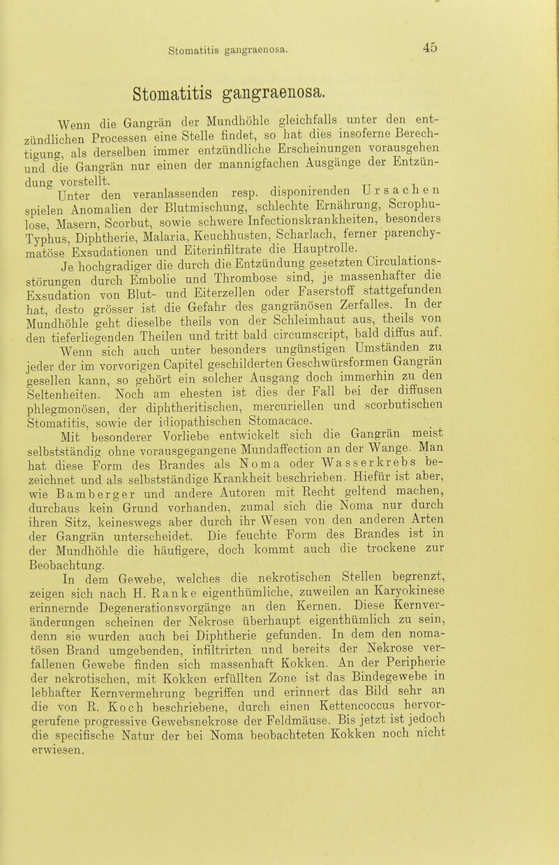 Stomatitis gangraenosa. Wenn die Gangrän der Mundhöhle gleichfalls unter den ent- zündlichen Processen eine Stelle findet, so hat dies insoferne Berech- tigung als derselben immer entzündliche Erscheinungen vorausgehen und die Gangrän nur einen der mannigfachen Ausgänge der Entzün- dung vorstellt. • 1 TT 1, Unter den veranlassenden resp. disponirenden Ursachen spielen Anomalien der Blutmischung, schlechte Ernährung, Scrophu- lose Masern Scorbut, sowie schwere Infectionskrankheiten, besonders Typhus, Diphtherie, Malaria, Keuchhusten, Scharlach, ferner parenchy- matöse'Exsudationen und Eiterinfiltrate die Hauptrolle. Je hochgradiger die durch die Entzündung gesetzten Circulations- störungen durch Embolie und Thrombose sind, je massenhafter die Exsudation von Blut- und Eiterzellen oder Faserstoff stattgefunden hat, desto grösser ist die Gefahr des gangränösen Zerfalles. In der Mundhöhle geht dieselbe theils von der Schleimhaut aus, theils von den tieferliegenden Theilen und tritt bald circumscript, bald diffus auf. Wenn sich auch unter besonders ungünstigen Umständen zu jeder der im vorvorigen Capitel geschilderten Geschwürsformen Gangrän gesellen kann, so gehört ein solcher Ausgang doch immerhin zu den Seltenheiten. Noch am ehesten ist dies der Fall bei der diffusen phlegmonösen, der dipbtheritischen, mercuriellen und scorbutischen Stomatitis, sowie der idiopathischen Stomaeace. Mit besonderer Vorliebe entwickelt sich die Gangrän meist selbstständig ohne vorausgegangene Mundaffection an der Wange. Man hat diese Form des Brandes als Noma oder Wasser krebs be- zeichnet und als selbstständige Krankheit beschrieben. Hiefür ist aber, wie Bamberg er und andere Autoren mit Recht geltend machen, durchaus kein Grund vorhanden, zumal sich die Noma nur durch ihren Sitz, keineswegs aber durch ihr Wesen von den anderen Arten der Gangrän unterscheidet. Die feuchte Form des Brandes ist in der Mundhöhle die häufigere, doch kommt auch die trockene zur Beobachtung. In dem Gewebe, welches die nekrotischen Stellen begrenzt, zeigen sich nach H. Ranke eigenthümliche, zuweilen an Karyokinese erinnernde Degenerationsvorgänge an den Kernen. Diese Kernver- änderungen scheinen der Nekrose überhaupt eigenthümlich zu sein, denn sie wurden auch bei Diphtherie gefunden. In dem den noma- tösen Brand umgebenden, infiltrirten und bereits der Nekrose ver- fallenen Gewebe finden sich massenhaft Kokken. An der Peripherie der nekrotischen, mit Kokken erfüllten Zone ist das Bindegewebe in lebhafter Kernvermehrung begriffen und erinnert das Bild sehr an die von R. Koch beschriebene, durch einen Kettencoccus hervor- gerufene progressive Gewebsuekrose der Feldmäuse. Bis jetzt ist jedoch die specifische Natur der bei Noma beobachteten Kokken noch nicht erwiesen.