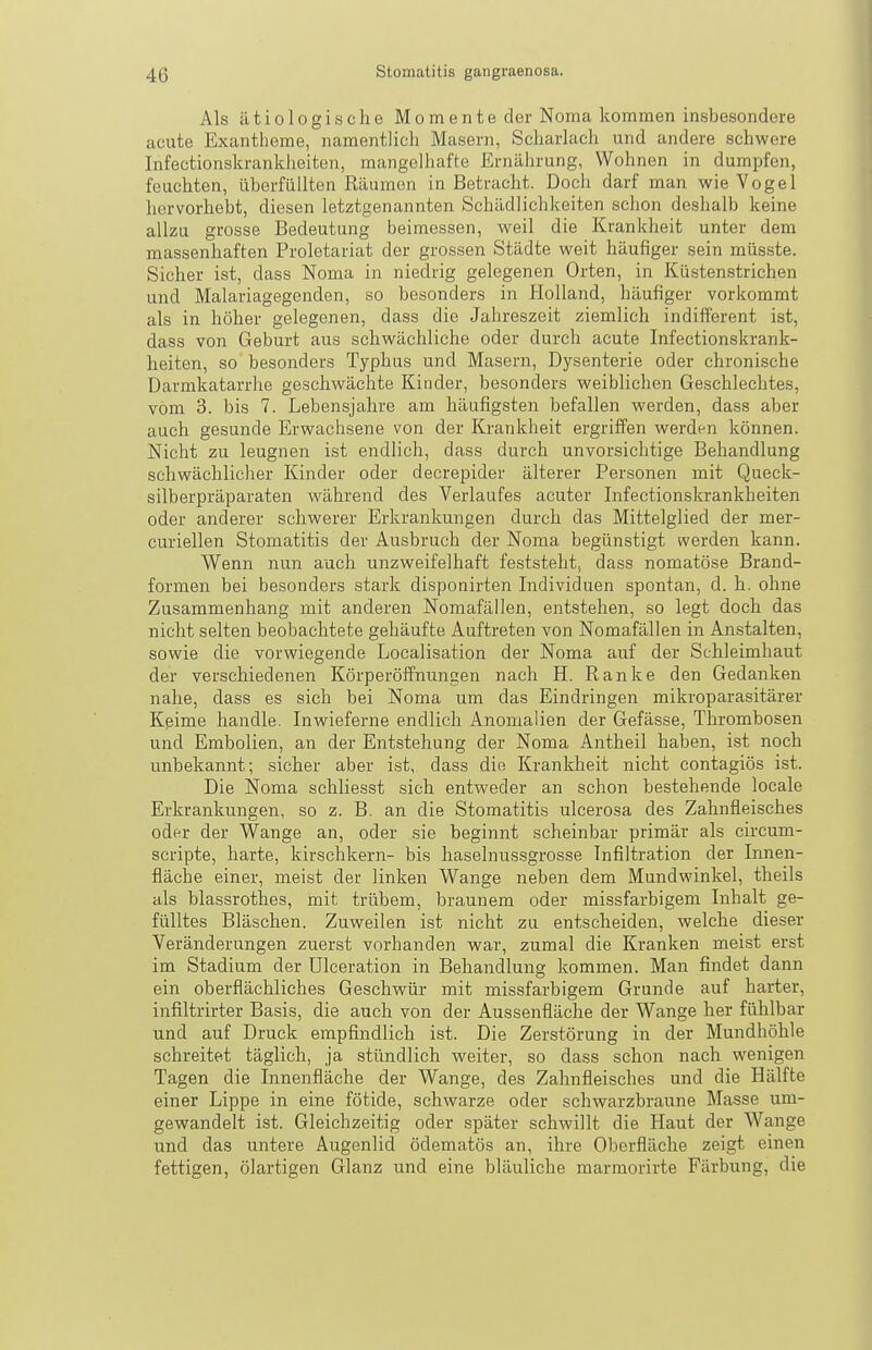 Als ätiologische Momente der Noma kommen insbesondere acute Exantheme, namentlich Masern, Scharlach und andere schwere Infectionskranklieiten, mangelhafte Ernährung, Wohnen in dumpfen, feuchten, überfüllten Räumen in Betracht. Doch darf man wie Yogel hervorhebt, diesen letztgenannten Schädlichkeiten schon deshalb keine allzu grosse Bedeutung beimessen, weil die Krankheit unter dem massenhaften Proletariat der grossen Städte weit häufiger sein müsste. Sicher ist, dass Noma in niedrig gelegenen Orten, in Küstenstrichen und Malariagegenden, so besonders in Plolland, häufiger vorkommt als in höher gelegenen, dass die Jahreszeit ziemlich indifferent ist, dass von Geburt aus schwächliche oder durch acute Infectionskrank- heiten, so besonders Typhus und Masern, Dysenterie oder chronische Darmkatarrhe geschwächte Kinder, besonders weiblichen Geschlechtes, vom 3. bis 7. Lebensjahre am häufigsten befallen werden, dass aber auch gesunde Erwachsene von der Krankheit ergriffen werden können. Nicht zu leugnen ist endlich, dass durch unvorsichtige Behandlung schwächlicher Kinder oder decrepider älterer Personen mit Queck- silberpräparaten während des Verlaufes acuter Infectionskrankheiten oder anderer schwerer Erkrankungen durch das Mittelglied der mer- curiellen Stomatitis der Ausbruch der Noma begünstigt werden kann. Wenn nun auch unzweifelhaft feststeht, dass nomatöse Brand- formen bei besonders stark disponirten Individuen spontan, d. h. ohne Zusammenhang mit anderen Nomafällen, entstehen, so legt doch das nicht selten beobachtete gehäufte Auftreten von Nomafällen in Anstalten, sowie die vorwiegende Localisation der Noma auf der Schleimhaut der verschiedenen Körperöifnungen nach H. Eanke den Gedanken nahe, dass es sich bei Noma um das Eindringen mikroparasitärer Kßime handle. Inwieferne endlich Anomalien der Gefässe, Thrombosen und Embolien, an der Entstehung der Noma Antheil haben, ist noch unbekannt; sicher aber ist, dass die Krankheit nicht contagiös ist. Die Noma schliesst sich entweder an schon bestehende locale Erkrankungen, so z. B. an die Stomatitis ulcerosa des Zahnfleisches oder der Wange an, oder sie beginnt scheinbar primär als circum- scripte, harte, kirschkern- bis haselnussgrosse Infiltration der Innen- fläche einer, meist der linken Wange neben dem Mundwinkel, theils als blassrothes, mit trübem, braunem oder missfarbigem Inhalt ge- fülltes Bläschen. Zuweilen ist nicht zu entscheiden, welche dieser Veränderungen zuerst vorhanden war, zumal die Kranken meist erst im Stadium der ülceration in Behandlung kommen. Man findet dann ein oberflächliches Geschwür mit missfarbigem Grunde auf harter, infiltrirter Basis, die auch von der Aussenfläche der Wange her fühlbar und auf Druck empfindlich ist. Die Zerstörung in der Mundhöhle schreitet täglich, ja stündlich weiter, so dass schon nach wenigen Tagen die Innenfläche der Wange, des Zahnfleisches und die Hälfte einer Lippe in eine fötide, schwarze oder schwarzbraune Masse um- gewandelt ist. Gleichzeitig oder später schwillt die Haut der Wange und das untere Augenlid ödematös an, ihre Oberfläche zeigt einen fettigen, ölartigen Glanz und eine bläuliche marmorirte Färbung, die