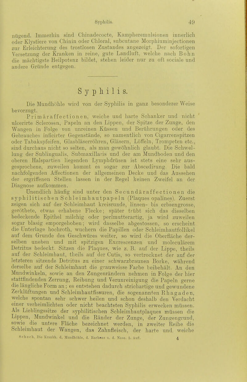 nügend. Immerhin sind Chinadecocte, Kampheremnlsionen innerlich oder Klystiere von Chinin oder Chloral, subcutane MorpJüuminjectionen zur Erleichterung des trostlosen Zustandes angezeigt. Der sofortigen Versetzung der Kranken in reine, gute Landluft, welche nach Bohn die mächtigste Heilpotenz bildet, stehen leider nur zu oft sociale und andere Gründe entgegen. Syphilis. Die Mundhöhle wird von der Syphilis in ganz besonderer Weise bevorzugt. Prim är äff ectionen, weiche und harte Schanker und nicht ' iilcerirte Sclerosen, Papeln an den Lippen, der Spitze der Zunge, den Wangen in Folge von unreinen Küssen und Berührungen oder des Gebrauches inficirter Gegenstände, so namentlich von Cigarrenspitzen oder Tabakspfeifen, Glasbläserröhren, Gläsern, Löffeln, Trompeten etc., sind durchaus nicht so selten, als man gewöhnlich glaubt. Die Schwel- lung der Subungualis, Submaxillaiis und der am Mundboden und den oberen Halspartien liegenden Lymphdrüsen ist stets eine sehr aus- gesprochene, zuweilen kommt es sogar zur Abscedirung. Die bald nachfolgenden Affectionen der allgemeinen Decke und das Aussehen der ergriffenen Stellen lassen in der Regel keinen Zweifel an der Diagnose aufkommen. Unendlich häufig sind unter den See undä raff ectionen die syphilitisch en Sch 1 eimh autpapeIn (Plaques opalines). Zuerst zeigen sich auf der Schleimhaut kreisrunde, linsen- bis erbsengrosse, geröthete, etwas erhabene Flecke; später trübt sich das dieselben bedeckende Epithel milchig oder perlmutterartig, ja wird zuweilen sogar blasig emporgehoben; wird dasselbe abge.stossen, so erscheint die Unterlage hochroth, wuchern die Papillen oder Schleimhautfollikel auf dem Grunde des Geschwüres weiter, so wird die Oberfläche der- selben uneben und mit spitzigen Excrescenzen und moleculärem Detritus bedeckt. Sitzen die Plaques, wie z. B. auf der Lippe, theils auf der Schleimhaut, theils auf der Cutis, so vertrocknet der auf der letzteren sitzende Detritus zu einer schwarzbraunen Borke, während derselbe auf der Schleimhaut die grauweisse Farbe beibehält. An den Mundwinkeln, sowie an den Zungenrändern nehmen in Folge der hier stattfindenden Zerrung, Reibung und Verunreinigung die Papeln gerne die längliche Form an; es entstehen dadurch strichartige und gewundene Zerklüftungen und Schleimhautfissuren, die sogenannten Rhagaden, welche spontan sehr schwer heilen und schon deshalb den Ve)'dacht einer verheimlichten oder nicht beachteten Syphilis erwecken müssen. Als Lieblingssitze der syphilitischen Schleimhautplaques müssen die Lippen, Mundwinkel und die Ränder der Zunge, der Zungengrund, sowie die untere Fläche bezeichnet werden, in zweiter Reihe die Schleimhaut der Wangen, das Zahnfleisch, der harte und weiche Schot-Ii, nie ICniiilih. d, Mundhilhlo, d. Bacheii-i u. d. Kiise. 5. Aufl. 4