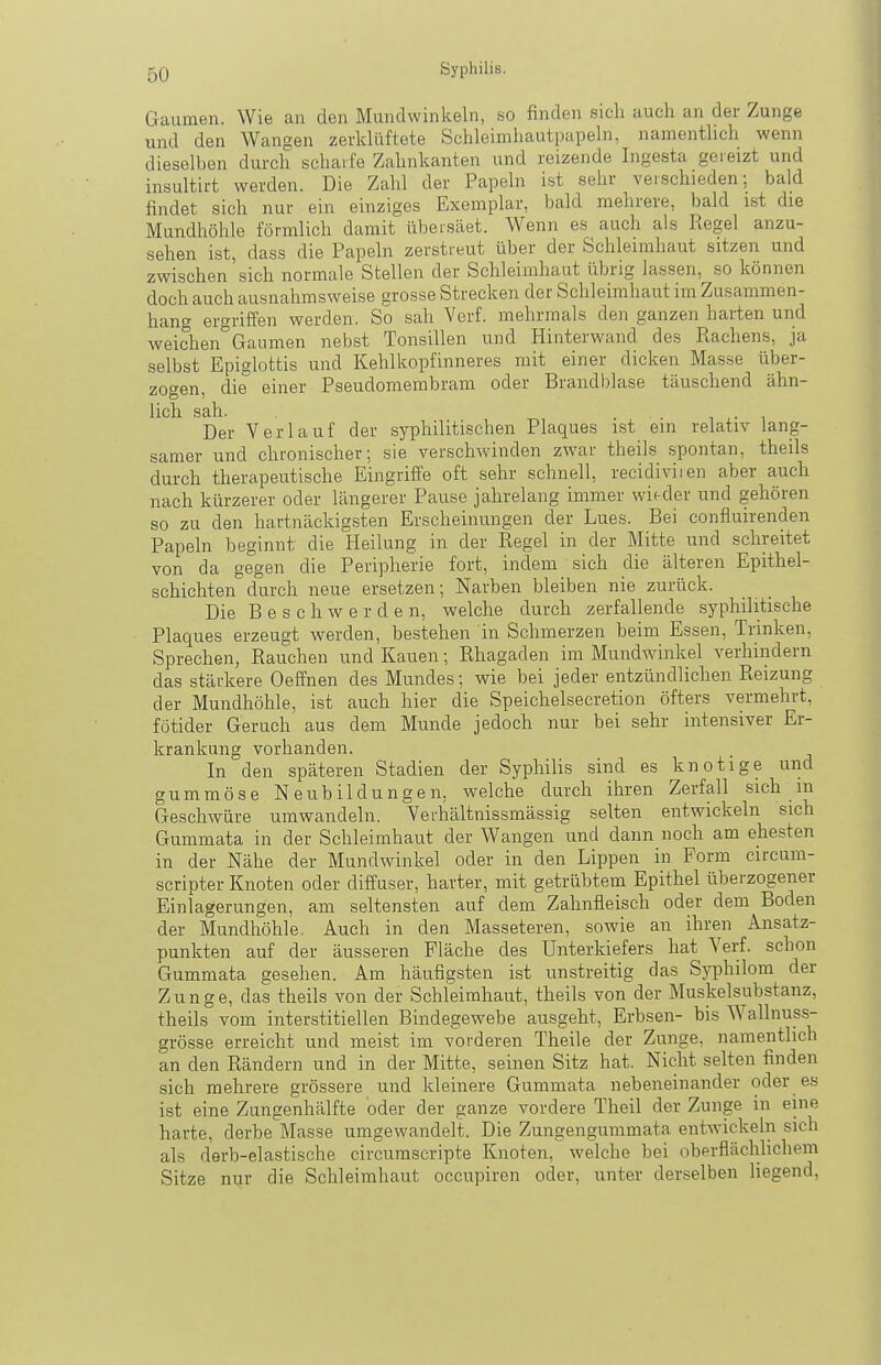 Gaumen. Wie an den Mundwinkeln, so finden sich auch an der Zunge und den AVangen zerldüftete Schleimhautpapehi, namenthch wenn dieselben durch scharfe Zahnkanten und reizende Ingesta gereizt und insultirt werden. Die Zahl der Papeln ist sehr verschieden; bald findet sich nur ein einziges Exemplar, bald mehrere, bald ist die Mundhöhle förmlich damit übersäet. Wenn es auch als Regel anzu- sehen ist, dass die Papeln zerstreut über der Schleimhaut sitzen und zwischen sich normale Stellen der Schleimhaut übrig lassen, so können doch auch ausnahmsweise grosse Strecken der Schleimhaut im Zusammen- hang ergriffen werden. So sah Verf. mehrmals den ganzen harten und weichen Gaumen nebst Tonsillen und Hinterwand des Rachens, ja selbst Epiglottis und Kehlkopfinneres mit einer dicken Masse über- zogen, die einer Pseudomembram oder Brandblase täuschend ähn- lich sah. . • 1 1 Der Verlauf der syphilitischen Plaques ist ein relativ lang- samer und chronischer; sie verschwinden zwar theils spontan, theils durch therapeutische Eingriffe oft sehr schnell, recidiviien aber auch nach kürzerer oder längerer Pause jahrelang immer wieder und gehören so zu den hartnäckigsten Erscheinungen der Lues. Bei confluirenden Papeln beginnt die Heilung in der Regel in der Mitte und schreitet von da gegen die Peripherie fort, indem sich die älteren Epithel- schichten durch neue ersetzen; Narben bleiben nie zurück. Die Beschwerden, welche durch zerfallende syphilitische Plaques erzeugt werden, bestehen in Schmerzen beim Essen, Trinken, Sprechen, Rauchen und Kauen; Rhagaden im Mundwinkel verhindern das stärkere Oeffnen des Mundes; wie bei jeder entzündlichen Reizung der Mundhöhle, ist auch hier die Speichelsecretion öfters vermehrt, fötider Geruch aus dem Munde jedoch nur bei sehr intensiver Er- krankung vorhanden. In den späteren Stadien der Syphilis sind es knotige und gummöse Neubildungen, welche durch ihren Zerfall sich m Geschwüre umwandeln. Yerhältnissmässig selten entwickeln sich Gummata in der Schleimhaut der Wangen und dann noch am ehesten in der Nähe der Mundwinkel oder in den Lippen in Form circum- scripter Knoten oder diffuser, harter, mit getrübtem Epithel überzogener Einlagerungen, am seltensten auf dem Zahnfleisch oder dem Boden der Mundhöhle. Auch in den Masseteren, sowie an ihren Ansatz- punkten auf der äusseren Fläche des Unterkiefers hat Verf. schon Gummata gesehen. Am häufigsten ist unstreitig das Syphilom der Zunge, das theils von der Schleimhaut, theils von der Muskelsubstanz, theils vom interstitiellen Bindegewebe ausgeht, Erbsen- bis Wallnuss- grösse erreicht und meist im vorderen Theile der Zunge, namentlich an den Rändern und in der Mitte, seinen Sitz hat. Nicht selten finden sich mehrere grössere und kleinere Gummata nebeneinander oder es ist eine Zungenhälfte oder der ganze vordere Theil der Zunge in eine harte, derbe Masse umgewandelt. Die Zungengummata entwickeln sich als derb-elastische circumscripte Knoten, welche bei oberflächlichem Sitze nur die Schleimhaut occupiren oder, unter derselben liegend.