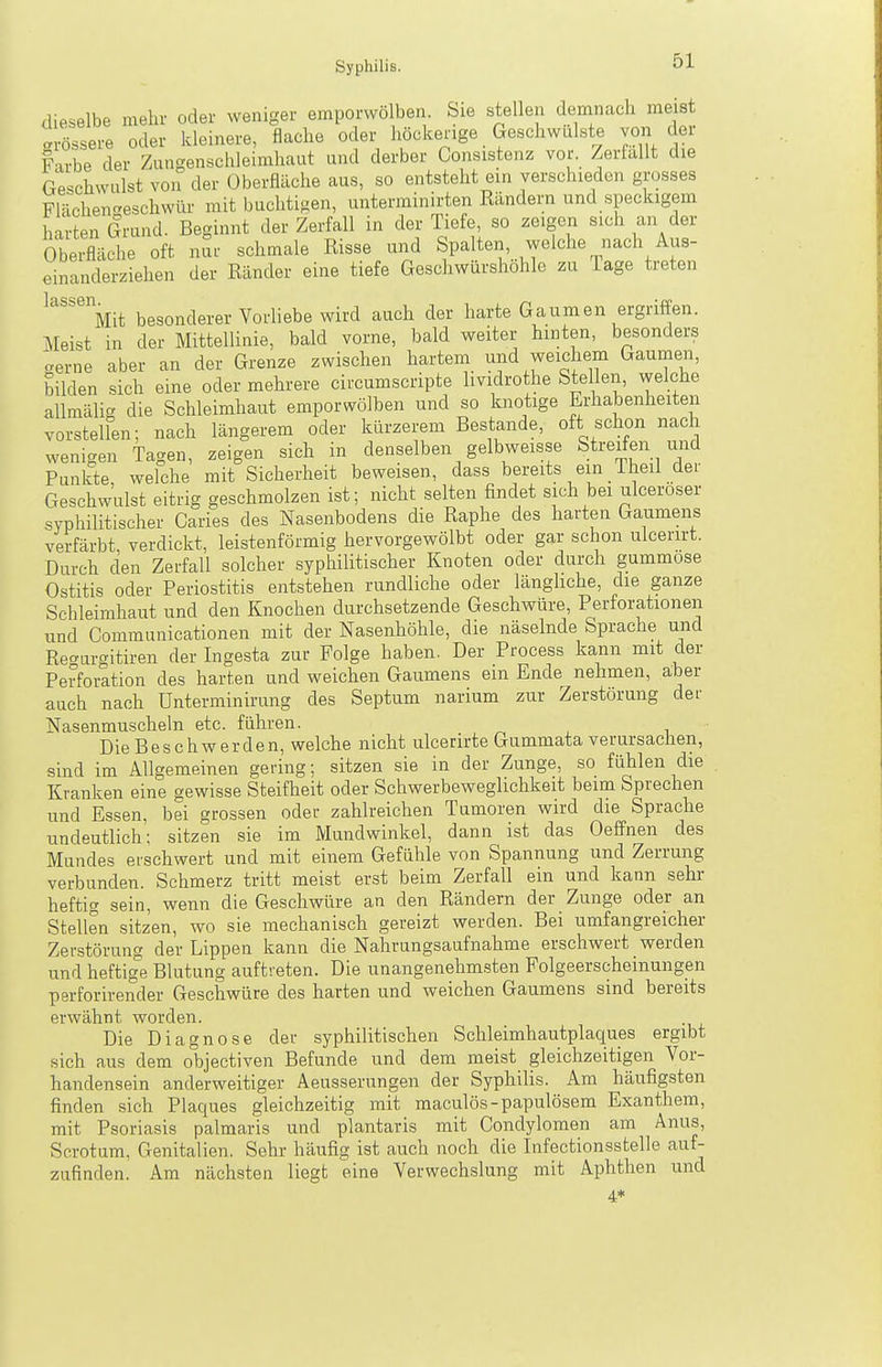 dieselbe mehr oder weniger emporwölben, feie stellen demnach meist Grössere oder kleinere, flache oder höckerige Geschwülste von der Farbe der Zangenschleimhaut und derber Consistenz vor. Zerfallt die Geschwulst von der Oberfläche aus, so entsteht ein verschieden grosses Flächen-eschwür mit buchtigen, unterminirten Eändern und speckigem harten Grund. Beginnt der Zerfall in der Tiefe, so zeigen sich an der Oberfläche oft nSr schmale Risse und Spalten, welche nach Aus- einanderziehen der Ränder eine tiefe Geschwürshöhlc zu Tage treten ''^^''Vt besonderer Vorhebe wird auch der harte Gaumen ergriffen. Meist in der Mittellinie, bald vorne, bald weiter hinten, besonders aerne aber an der Grenze zwischen hartem und weichem Gaumen, bilden sich eine oder mehrere circumscripte lividrothe Stellen, welche allmälig die Schleimhaut emporwölben und so knotige Erhabenheiten vorstellen; nach längerem oder kürzerem Bestände, oft schon nach wenigen Tagen, zeigen sich in denselben gelbweisse Streifen und Punkte welche mit Sicherheit beweisen, dass bereits ein iheil der Geschwulst eitrig geschmolzen ist; nicht selten findet sich bei ulceröser syphilitischer Caries des Nasenbodens die Raphe des harten Gaumens verfärbt verdickt, leistenförmig hervorgewölbt oder gar schon ulcerirt. Durch den Zerfall solcher syphiUtischer Knoten oder durch gummöse Ostitis oder Periostitis entstehen rundliche oder längliche, die ganze Schleimhaut und den Knochen durchsetzende Geschwüre, Perforationen und Communicationen mit der Nasenhöhle, die näselnde Sprache und Re^urgitiren der Ingesta zur Folge haben. Der Process kann mit der Perforation des harten und weichen Gaumens em Ende nehmen, aber auch nach Unterminirung des Septum narium zur Zerstörung der Nasenmuscheln etc. führen. r. l i Die Beschwerden, welche nicht ulcerirte Gummata verursachen, sind im Allgemeinen gering; sitzen sie in der Zunge, so fühlen die Kranken eine gewisse Steifheit oder Schwerbeweglichkeit beim Sprechen und Essen, bei grossen oder zahlreichen Tumoren wird die Sprache undeutlich; sitzen sie im Mundwinkel, dann ist das Oeffnen des Mundes erschwert und mit einem Gefühle von Spannung und Zerrung verbunden. Schmerz tritt meist erst beim Zerfall ein und kann sehr heftig sein, wenn die Geschwüre an den Rändern der Zunge oder an Stellen sitzen, wo sie mechanisch gereizt werden. Bei umfangreicher Zerstörung der Lippen kann die Nahrungsaufnahme erschwert werden und heftige Blutung auftreten. Die unangenehmsten Folgeerscheinungen perforirender Geschwüre des harten und weichen Gaumens sind bereits erwähnt worden. Die Diagnose der syphilitischen Schleimhautplaques ergibt sich aus dem objectiven Befunde und dem meist gleichzeitigen Vor- handensein anderweitiger Aeusserungen der Syphilis. Am häufigsten finden sich Plaques gleichzeitig mit maculös-papulösem Exanthem, mit Psoriasis palmaris und plantaris mit Condylomen am Anus, Scrotum, Genitalien. Sehr häufig ist auch noch die Infectionsstelle auf- zufinden. Am nächsten liegt eine Verwechslung mit Aphthen und 4*