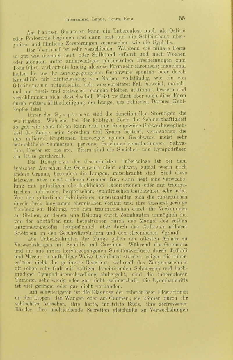 Am harten Gaumen kann die Tuberculose auch als Ostitis oder Periostitis beginnen und dann erst auf die Schleimhaut über- o-reifen und ähnliche Zerstörungen verursachen wie die Syphilis. Der Verlauf ist sehr verschieden. Während die miliare Form so o-ut wie niemals heilt oder Stillstand erfährt und nach Wochen oder Monaten unter anderweitigen phtliisischen Erscheinungen zum Tode führt, verläuft die knotig-ulceröse Form sehr chronisch; manchmal heilen die aus ihr hervorgegangenen Geschwüre spontan oder^ durch Kunsthilfe mit Hinterlassung von Narben vollständig, wie ein von Gleitsmann mitgetheilter sehr ausgebreiteter Fall beweist, manch- mal nur theil- und zeitweise; manche bleiben stationär, bessern und verschlimmern sich abwechselnd. Meist verläuft aber auch diese Form durch spätere Mitbetheiligung der Lunge, des Gehirnes, Darmes, Kehl- kopfes letal. „ o j- Unter den Symptomen sind die functionellen Störungen die wichtigsten. Während bei der knotigen Form die Schmerzhaftigkeit so gut wie ganz fehlen kann und nur eine gewisse Schwerbeweglich- keit der Zunge beim Sprechen und Kauen besteht, verursachen die aus miliaren Eruptionen hervorgegangenen Geschwüre mei.st sehr beträchtliche Schmerzen, perverse Geschmacksempfindungen, Saliva- tion, Foetor ex ore etc. ; öfters sind die Speichel- und Lymphdrüsen am Halse geschwellt. Die Diagnose der disseminirten Tuberculose ist bei dem typischen Aussehen der Geschwüre nicht schwer, zumal wenn noch andere Organe, besonders die Lungen, miterkrankt sind. Sind diese letzteren aber nebst anderen Organen frei, dann liegt eine Verwechs- lung mit gutartigen oberflächlichen Excoriationen oder mit trauma- tischen, aphthösen, herpetischen, syphilitischen Geschwüren sehr nahe. Von den gutartigen Exfoliationen unterscheiden sich die tuberculösen durch ihren langsamen chronischen Verlauf und ihre äusserst geringe Tendenz zur Heilung, von den traumatischen durch ihr Vorkommen an Stellen, an denen eine Reibung durch Zahnkanten unmöglich ist, von den aphthösen und herpetischen durch den Mangel des rothen Entzündung,shofes, hauptsächlich aber durch das Auftreten miliarer Knötchen an den Geschwürsrändern und den chronischen Verlauf. Die Tuberkelknoten der Zunge geben am öftesten Anlass zu Verwechslungen mit Syphilis und Carcinom. Während die Gummata und die aus ihnen hervorgegangenen Substanzverluste durch Jodkali und Mercur in auffälliger Weise beeinflusst werden, zeigen die tuber- culösen nicht die geringste Eeaction; während das Zungencarcinom oft schon sehr früh mit heftigen lancinirenden Schmerzen und hoch- gradiger Lymphdrüsenschwellung einhergeht, sind die tuberculösen Tumoren sehr wenig oder gar nicht schmerzhaft, die Lymphadenitis ist viel geringer oder gar nicht vorhanden. Am schwierigsten ist die Diagnose der tuberculösen Ulcerationen an den Lippen, den Wangen oder am Gaumen; sie können durch ihr schlechtes Aussehen, ihre harte, infiltrirte Basis, ihre zerfressenen Ränder, ihre übelriechende Secretion gleichfalls zu Verwechslungen