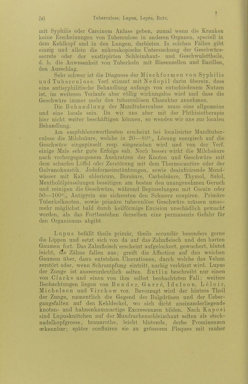 mit Syphilis oder Carcinom Anluss geben, zumal wenn die Kranken keine Erscheinungen von Tuberculuse in anderen Organen, speciell in dem Kehlkopf und in den Lungen, darbieten. In solchen Fällen gibt einzig und allein die mikroskopische Untersuchung der Geschwürs- secrete oder der exstirpirten Schleimhaut- und Geschwulsttheile, d. h. die Anwesenheit von Tuberkeln mit Riesenzellen und Bacillen, den Ausschlag. Sehr schwer ist die Diagnose der Mischformen von Sj'philis und Tub er cul ose. Verf. stimmt mitNedopil darin überein, dass eine antisyphilitische Behandlung anfangs von' entschiedenem Nutzen ist, im weiteren Verlaufe aber völlig wirkungslos wird und dass die Geschwüre immer mehr den tuberculösen Charakter annehmen. Die Behandlung der Mundtuberculose muss eine allgemeine und eine locale sein. Da wir uns aber mit der Phtliisiotherapie hier nicht weiter beschäftigen können, so wenden wir uns zur localen Behandlung. Am empfehlenswerthesten erscheint bei localisirter Mundtuber- culose die Milchsäure, welche in 20—SU'/o Lösung energisch auf die Geschwüre eingepinselt resp. eingerieben wird und von der Verf. einige Male sehr gute Erfolge sah. Noch besser wirkt die Milchsäure nach vorhergegangenem Auskratzen der Knoten und Geschwüre mit dem scharfen Löffel oder Zerstörung mit dem Thermocautere oder der Galvanokaustik. Jodoformeinstäubungen, sowie desinficirende Mund- wässer mit Kali chloricum, Borsäure, Carbolsäure, Thymol, Salol, Mentholölpinselungen beseitigen am besten den unangenehmen Geruch und reinigen die Geschwüre, während Bepinselungen mit Cocain oder 50—lOO^/o Antipyrin am sichersten den Schmerz coupiren. Primäre Tuberkelknoten, sowie primäre tuberculöse Geschwüre müssen umso- mehr möglichst bald durch keilförmige Excision unschädlich gemacht werden, als das Fortbestehen derselben eine permanente Gefahr für den Organismus abgibt. Lupus befällt theils primär, tlieils secundär besonders gerne die Lippen und setzt sich von da auf das Zahnfleisch und den harten Gaumen fort. Das Zahnfleisch erscheint aufgelockert, gewuchert, blutet leicht, die Zähne fallen aus; greift die Affection auf den weichen Gaumen über, dann entstehen Ulcerationen, durch welche das Velum zerstört oder, wenn Schrumpfung eintritt, narbig verkürzt wird. Lupus der Zunge ist ausserordentlich selten, ßutlin beschreibt nur einen von C1 a r k e und einen von ihm selbst beobachteten Fall; weitere Beobachtungen liegen von Bender, G a r r e, I d e 1 s o n, L e 1 o i r, Michelson und Virchow vor. Bevorzugt wird der hintere Theil der Zunge, namentlich die Gegend der Balgdrüsen und der Ueber- gangsfalten auf den Kehldeckel, wo sich dicht aneinanderliegende knoten- und hahnenkammartige Excrescenzen bilden. Nach Kaposi sind Lupusknötchen auf der Mundrachenschleimhaut selten als steck- nadelkopfgrosse, braunrothe, leicht blutende, derbe Prominenzen OTkennbar; später confluiren sie zu grösseren Plaques mit rauher