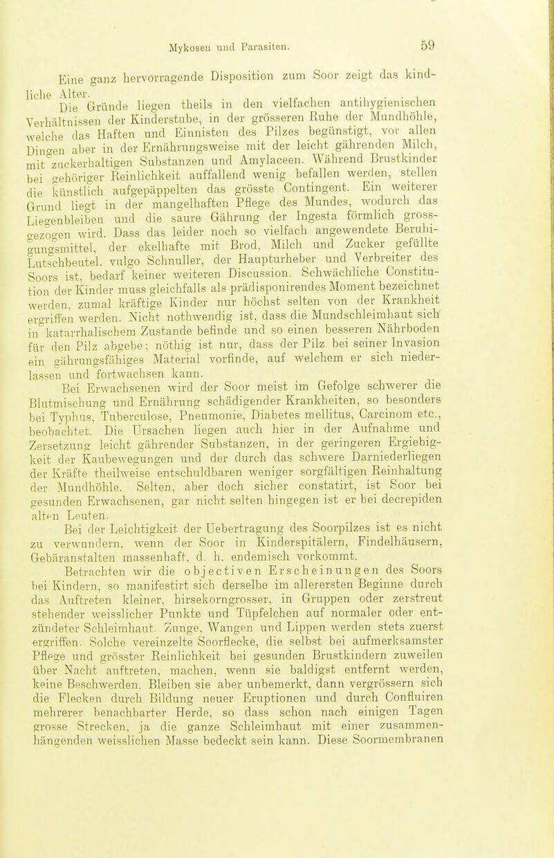 Eine ganz hervorragende Disposition zum Soor zeigt das kind- liche Altei^^^^^^^^^ liegen theils in den vielfachen antihygienischen Verhältnissen der Kinderstube, in der grösseren Ruhe der Mundhöhle, welche das Haften und Einnisten des Pilzes begünstigt, vor allen Dinc'en aber in der Ernährungsweise mit der leiclit gährenden Milch, mit^zuckerhaltigen Substanzen und Anriylaceen. Während Brustkinder bei gehöriger Reinlichkeit auffallend wenig befallen werden, stellen die künstUch aufgepäppelten das grösste Contingent. Ein weiterer Grund liegt in der mangelhaften Pflege des Mundes, wodurch das Liegenbleiben und die saure Gährung der Ingesia förmlich gross- aezoc^en wird. Dass das leider noch so vielfach angewendete Beruhi- '^unasmittel, der ekelhafte mit Brod, Milch und Zucker gefüllte Lutschbeutel, vulgo Schnuller, der Haupturheber und Verbreiter des Soors ist. bedarf keiner weiteren Discassion. Schwächliche Constitu- tion der Kinder muss gleichfalls als prädisponirendes Moment bezeichnet werden, zumal kräftige Kinder nur höchst selten von der Krankheit ero-riffen werden. Nicht nothwendig ist, dass die Mundschleimhaut sich in°katarrhalischem Zustande befinde und so einen besseren Nährboden für den Pilz abgebe: nöthig ist nur, dass der Pilz bei seiner Invasion ein gährungsfähiges Material vorfinde, auf welchem er sich nieder- lassen und fortwachsen kann. Bei Erwachsenen wird der Soor meist im Gefolge schwerer die Blutmischung und Ernährung schädigender Krankheiten, so besonders bei Typhus, Tuberculose, Pneumonie, Diabetes mellitus, Carcinom etc., beobachtet. Die Ursachen liegen auch hier in der Aufnahme_ und Zersetzung leicht gährender Substanzen, in der geringeren Ergiebig- keit der Kaubewegungen und der durch das schwere Darniederliegen der Kräfte theilweise entschuldbaren weniger sorgfältigen Reinhaltung der Mundhöhle. Selten, aber doch sicher constatirt, ist Soor bei gesunden Erwachsenen, gar nicht selten hingegen ist er bei decrepiden alt(-n Leuten. Bei der Leichtigkeit der Uebertragung des Soorpilzes ist es nicht zu verwundern, wenn der Soor in Kinderspitälern, Findelhäusern, Gebäran.stalten massenhaft, d, h. endemisch vorkommt. Betrachten wir die objectiven Erscheinungen des Soors bei Kindern, so manifestirt sich derselbe im allerersten Beginne durch das Auftreten kleiner, hirsekorngrosser, in Gruppen oder zerstreut stehender weisslicher Punkte und Tüpfelchen auf normaler oder ent- zündeter Schleimhaut. Zunge, Wangen und Lippen werden stets zuerst ergriifen. Solche vereinzelte Soorflecke, die selbst bei aufmerksamster Pflege und grösster Reinlichkeit bei gesunden Brustkindern zuweilen über Nacht auftreten, machen, wenn sie baldigst entfernt werden, keine Beschwerden. Bleiben sie aber unbemerkt, dann vergrössern sich die Flecken durch Bildung neuer Eruptionen und durch Confluiren mehrerer benachbarter Herde, so dass schon nach einigen Tagen grosse Strecken, ja die ganze Schleimhaut mit einer zusammen- hängenden weisslichen Masse bedeckt sein kann. Diese Soormembranen