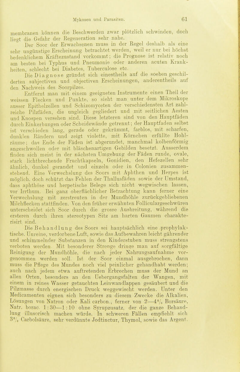 membranen können die Beschwerden zwar plötzlich schwinden, doch liegt die Gefahr der Regeneration sehr nahe. Der Soor der Erwachsenen muss in der Regel deshalb als eine sehr ungünstige Erscheinung betrachtet werden, weil er nur bei höchst bedenldichem Kräftezustand vorkommt; die Prognose ist relativ noch am besten bei Typhus und Pneumonie oder anderen acuten Krank- heiten, schlecht bei Diabetes, Tuberculose etc. Die Diagnose gründet sich einestheils auf die .soeben geschil- derten subjectiven und objectiven Erscheinungen, anderentheils auf den Nachweis des Soorpilzes. Entfernt man mit einem geeigneten Instrumente einen Theil der weissen Flecken und Punkte, so sieht man unter dem Mikroskope ausser Epithelzellen und Schizomyceten der verschiedensten Art zahl- reiche Pilzfäden, die ungleich gegliedert und mit seitlichen Ae-sten und Knospen versehen sind. Diese letzteren sind von den Hauptfäden durch Einkerbungen oder Scheidewände getrennt; der Hauptfaden selbst ist verschieden lang, gerade oder gekrümmt, farblos, mit scharfen, dunklen Rändern und zeigt violette, mit Körnchen erfüllte Hohl- räume; das Ende der Fäden ist abgerundet, manchmal kolbenförmig angeschwollen oder mit bläschenartigen Gebilden besetzt. Ausserdem finden sich meist in der nächsten Umgebung der Fäden runde, ovale, stark lichtbrechende Fruchtkapseln, Gonidien, den Hefezellen sehr ähnlich, dunkel gerandet und einzeln oder in Colonien zusammen- stehend. Eine Verwechslung des Soors mit Aphthen und Herpes ist möglich, doch schützt das Fehlen der Thallusfäden sowie der Umstand, dass aphthöse und herpetische Belege sich nicht wegwischen lassen, vor Irrthum. Bei ganz oberflächlicher Betrachtung kann ferner eine Verwechslung mit zerstreuten in der Mundhöhle zurückgebliebenen Milchflecken stattfinden. Von den früher erwähnten Folliculargeschwüren unterscheidet sich Soor durch die grosse Ausbreitung, während die ersteren durch ihren stereotypen Sitz am harten Gaumen charakte- risirt sind. Die Behandlung des Soors sei hauptsächlich eine prophylak- tische. Unreine, verdorbene Luft, sowie das Aufbewahren leicht gährender und schimmelnder Substanzen in den Kinderstuben muss strengstens verboten werden Mit besonderer Strenge dringe man auf sorgfältige Reinigung der Mundhöhle, die nach jeder Nahrungsaufnahme vor- genommen werden soll. Ist der Soor einmal ausgebrochen, dann muss die Pflege des Mundes noch viel peinlicher gehandhabt werden; auch nach jedem etwa auftretenden Erbrechen muss der Mund an allen Orten, besonders an den Uebergangsfalten der Wangen, mit einem in reines Wasser getauchten Leinwandlappen gesäubert und die Pilzmasse durch energischen Druck weggewischt werden. Unter den Medicamenten eignen sich besonders zu diesem Zwecke die Alkalien, Lösungen von Natron oder Kali carbon., ferner von 2—4% Borsäure, Natr. borac. 1:30—1:10 ohne Syrupzusatz, der die ganze Behand- lung illusorisch machen würde. In schweren Fällen empfiehlt sich SVo Carbolsäure, sehr verdünnte Jodtinctur, Thymol, sowie das Argent.