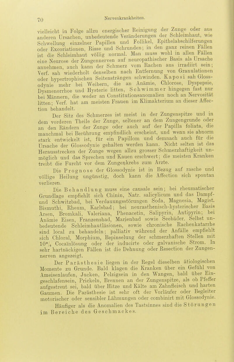 Nervciikraiiklioiten. vielleicht in Folge allzu energischer B.einigung der Zunge oder aus anderen Ursachen, unbedeutende Veränderungen der Schleimhaut, wie Schwellung einzelner Papillen und Follikel, Epithelabschilferungen oder Excoriationen, Risse und Schrunden; in den ganz reinen Fällen ist die Schleimhaut völlig normal. Man muss wohl m allen Fallen eine Neurose der Zungennerven auf neuropathischer Basis als Ursache annehmen, auch kann der Schmerz vom Rachen aus irradiirt sein; Verf. sah wiederholt denselben nach Entfernung von Granulationen oder hypertrophischen Seitensträngen schwinden. Kaposi sah Gloss- odynie mehr bei Weibern, die an Anämie, Chlorose, Dyspep.sie, Dysmenorrhoe und Hysterie litten, Schwimmer hingegen fast nur bei Männern, die weder an Constitutionsanomalien noch an Nervosität litten; Verf.' hat am meisten Frauen im Klimakterium an dieser Affec- tion behandelt. Der Sitz des Schmerzes ist meist in der Zungenspitze und in dem vorderen Theile der Zunge, seltener an dem Zungengrunde oder an den Rändern der Zunge oder auch auf der Papilla foliata, die manchmal bei Berührung empfindlich erscheint, und wenn sie abnorm stark entwickelt ist, für ein Papillom und demnach auch für die Ursache der Glossodynie gehalten werden kann. Nicht selten ist das Herausstrecken der Zunge wegen allzu grosser Schmerzhaftigkeit un- möglich und das Sprechen und Kauen erschwert; die meisten Kranken treibt die Furcht vor dem Zungenkrebs zum Arzte. Die Prognose der Glossodynie ist in Bezug auf rasche und völlige Heilung ungünstig, doch kann die Affection sich spontan verlieren. Die Behandlung muss eine causale sein; bei rheumatischer Grundlage empfiehlt sich Chinin, Natr. salicylicum und das Dampf- und Schwitzbad, bei Verdauungsstörungen Soda, Magnesia, Magi.st. Bismuthi, Rheum, Karlsbad; bei neurasthenisch-hysterischer Basis Arsen, Bromkali, Valeriana, Phenacetin, Salipyrin, Antipyrin; bei Anämie Eisen, Franzensbad, Marienbad sowie Seebäder. Selbst un- bedeutende Schleimhautläsionen, sowie chronische Rachenkatarrhe sind local zu behandeln; palliativ während der Anfälle empfiehlt sich Chloral, Morphium, Bepinselung der schmerzhaften Stellen mit lOVo Cocainlösung oder der inducirte oder galvanische Strom. In sehr hartnäckigen Fällen ist die Dehnung oder Resection der Zungen- nerven angezeigt. Der Parästhesie liegen in der Regel dieselben ätiologischen Momente zu Grunde. Bald klagen die Kranken über ein Gefühl von Ameisenlaufen, Jucken, Pelzigsein in den Wangen, bald über Ein- geschlafensein, Prickeln, Brennen an der Zungenspitze, als ob Pfeffer aufgestreut sei, bald über Hitze und Kälte am Zahnfleisch und harten Gaumen. Die Parästhesie ist sehr oft der Vorläufer oder Begleiter motorischer oder sensibler Lähmungen oder combinirt mit Glossodynie. Häufiger als die Anomalien des Tastsinnes sind die Störungen im Bereiche des Geschmackes.