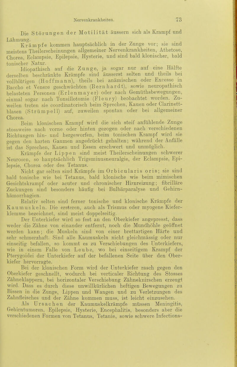 Die Störungen der Motilität äussern sich als Krampf und Lähmung. „ • ■ i Krämpfe kommen hauptsächlich m der Zunge vor; sie sind meistens Tlieilerscheinungen allgemeiner Nervenkrankheiten, Athetose, Chorea, Eclampsie, Epilepsie, Hysterie, und sind bald klonischer, bald tonischer Natur. . Idiopathisch auf die Zunge, ja sogar nur auf eine Hallte derselben beschränkte Krämpfe sind äusserst selten und theils bei vollblütigen (Hoffmann), theils bei anämischen oder Excesse in Baccho et Venera geschwächten (Bernhardt), sowie neuropathisch belasteten Personen (Erlenmayer) oder nach GemüthsbeAvegungen, einmal sogar nach Tonsillotomie (Fleury) beobachtet worden. Zu- weilen treten sie coordinatorisch beim Sprechen, Kauen oder Clarinett- blasen (Strümpell) auf, zuweilen spontan oder bei allgemeiner Chorea. Beim klonischen Krampf wird die sich steif anfühlende Zunge stossweise nach vorne oder hinten gezogen oder nach verschiedenen Richtungen hin- und hergeworfen, beim tonischen Krampf wird sie gegen den harten Gaumen angedrückt gehalten; während der Anfälle ist das Sprechen, Kauen und Essen erschwert und unmöglich. Krämpfe der Lippen sind meist Theilerscheinungen schwerer Neurosen, so hauptsächlich Trigeminusneuralgie, der Eclampsie, Epi- lepsie, Chorea oder des Tetanus. Nicht gar selten sind Krämpfe im Orbicularis oris; sie sind bald tonische wie bei Tetanus, bald klonische wie beim mimischen Gesichtskrampf oder acuter und chronischer Hi)'nreizung; fibrilläre Zuckungen sind besonders häufig bei Bulbärparalyse und Gehirn- hämorrhagien. Relativ selten sind ferner tonische und klonische Krämpfe der Kaumuskeln. Die ersteren, auch als Trismus oder myogene Kiefer- klemme bezeichnet, sind meist doppelseitig. Der Unterkiefer wird so fest an den Oberkiefer angepresst, dass weder die Zähne von einander entfernt, noch die Mundhöhle geöffnet werden kann; die Muskeln sind von einer brettartigen Härte und sehr schmerzhaft. Sind alle Kaumuskeln nicht gleichmässig oder nur einseitig befallen, so kommt es zu Verschiebungen des Unterkiefers, wie in einem Falle von Leube, wo bei einseitigem Krampf der Pterygoidei der Unterkiefer auf der befallenen Seite über den Ober- kiefer hervorragte. Bei der klonischen Form wird der Unterkiefer rasch gegen den Oberkiefer geschnellt, wodurch bei verticaler Richtung des Stosses Zähneklappern, bei horizontaler Verschiebung Zähneknirschen erzeugt wird. Dass es durch diese unwillkürlichen heftigen Bewegungen zu Bissen in die Zunge, Lippen und Wangen und zu Verletzungen des Zahnfleisches und der Zähne kommen muss, ist leicht einzusehen. Als Ursachen der Kaumuskelkrämpfe müssen Meningitis, Gehirntumoren, Epilepsie, Hysterie, Encephalitis, besonders aber die verschiedenen Formen von Tetanus, Tetanie, sowie schwere Infections-