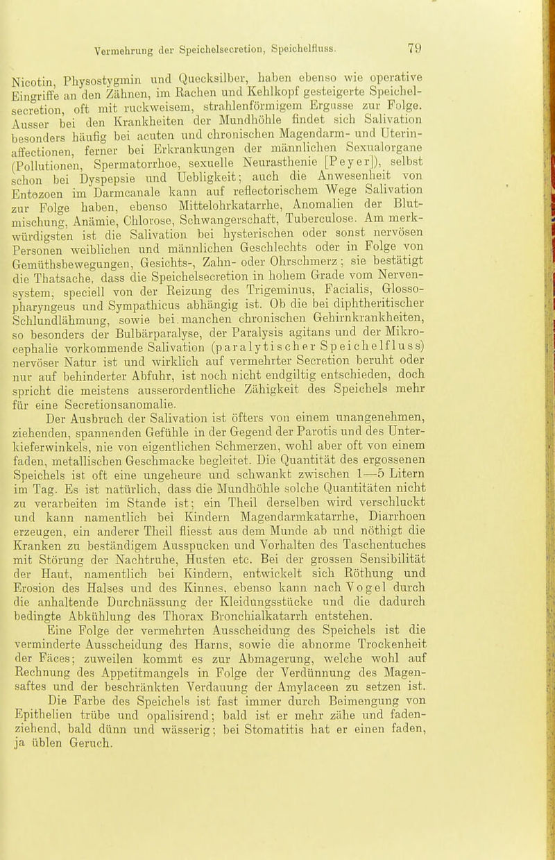 Nicotin, Physostygmin und Quecksilber, haben ebenso wie operative Eingriffe an den Zähnen, im Rachen und Kehlkopf gesteigerte Speichel- secretion, oft mit ruckweisem, strahlenförmigem Ergiisse zur Folge. Ausser bei den Krankheiten der Mundhöhle findet sich Salivation besonders häufig bei acuten und chronischen Magendarm- und Uterin- affectionen, ferner bei Erkrankungen der männlichen Sexualorgane (Pollutionen, Spermatorrhoe, sexuelle Neurasthenie [PeyerJ), selbst schon bei Dyspepsie und Uebligkeit; auch die Anwesenheit von Entozoen im Darmcanale kann auf reflectorischem Wege Salivation zur Folge haben, ebenso Mittelohrkatarrhe, Anomalien der Blut- mischung, Anämie, Chlorose, Schwangerschaft, Tuberculose. Am merk- würdigsten ist die Salivation bei hysterischen oder sonst nervösen Personen weiblichen und männlichen Geschlechts oder in Folge von Gemüthsbewegungen, Gesichts-, Zahn- oder Ohrschmerz ; sie bestätigt die Thatsache, dass die Speichelsecretion in hohem Grade vom Nerven- system, speciell von der Reizung des Trigeminus, Facialis, Glosso- pharyngeus und Sympathicus abhängig ist. Ob die bei diphtheritischer Schlundlähmung, sowie bei.manchen chronischen Gehirnkrankheiten, so besonders der Bulbärparalyse, der Paralysis agitans und der Mikro- cephalie vorkommende Salivation (p a r a 1 y t i s c h e r S p e i c h e 1 f 1 u s s) nervöser Natur ist und wirklich auf vermehrter Secretion beruht oder nur auf behinderter Abfuhr, ist noch nicht endgiltig entschieden, doch spricht die meistens ausserordentliche Zähigkeit des Speichels mehr für eine Secretionsanomalie. Der Ausbruch der Salivation ist öfters von einem unangenehmen, ziehenden, spannenden Gefühle in der Gegend der Parotis und des Unter- kieferwinkels, nie von eigentlichen Schmerzen, wohl aber oft von einem faden, metallischen Geschmacke begleitet. Die Quantität des ergossenen Speichels ist oft eine ungeheure und schwankt zwischen 1^—5 Litern im Tag. Es ist natürlich, dass die Mundhöhle solche Quantitäten nicht zu verarbeiten im Stande ist; ein Theil derselben wird verschluckt und kann namentlich bei Kindern Magendarmkatarrhe, Diarrhoen erzeugen, ein anderer Theil fliesst aus dem Munde ab und nöthigt die Kranken zu beständigem Ausspucken und Vorhalten des Taschentuches mit Störung der Nachtruhe, Husten etc. Bei der grossen Sensibilität der Haut, namentlich bei Kindern, entwickelt sich Röthung und Erosion des Halses und des Kinnes, ebenso kann nach Yogel durch die anhaltende Durchnässung der Kleidungsstücke und die dadurch bedingte Abkühlung des Thorax Bronchialkatarrh entstehen. Eine Folge der vermehrten Ausscheidung des Speichels ist die verminderte Ausscheidung des Harns, sowie die abnorme Trockenheit der Fäces; zuweilen kommt es zur Abmagerung, welche wohl auf Rechnung des Appetitmangels in Folge der Verdünnung des Magen- saftes und der beschränkten Verdauung der Amylaceen zu setzen ist. Die Farbe des Speichels ist fast immer durch Beimengung von Epithelien trübe und opalisirend; bald i.st er mehr zähe und faden- ziehend, bald dünn und wässerig; bei Stomatitis hat er einen faden, ja üblen Geruch.