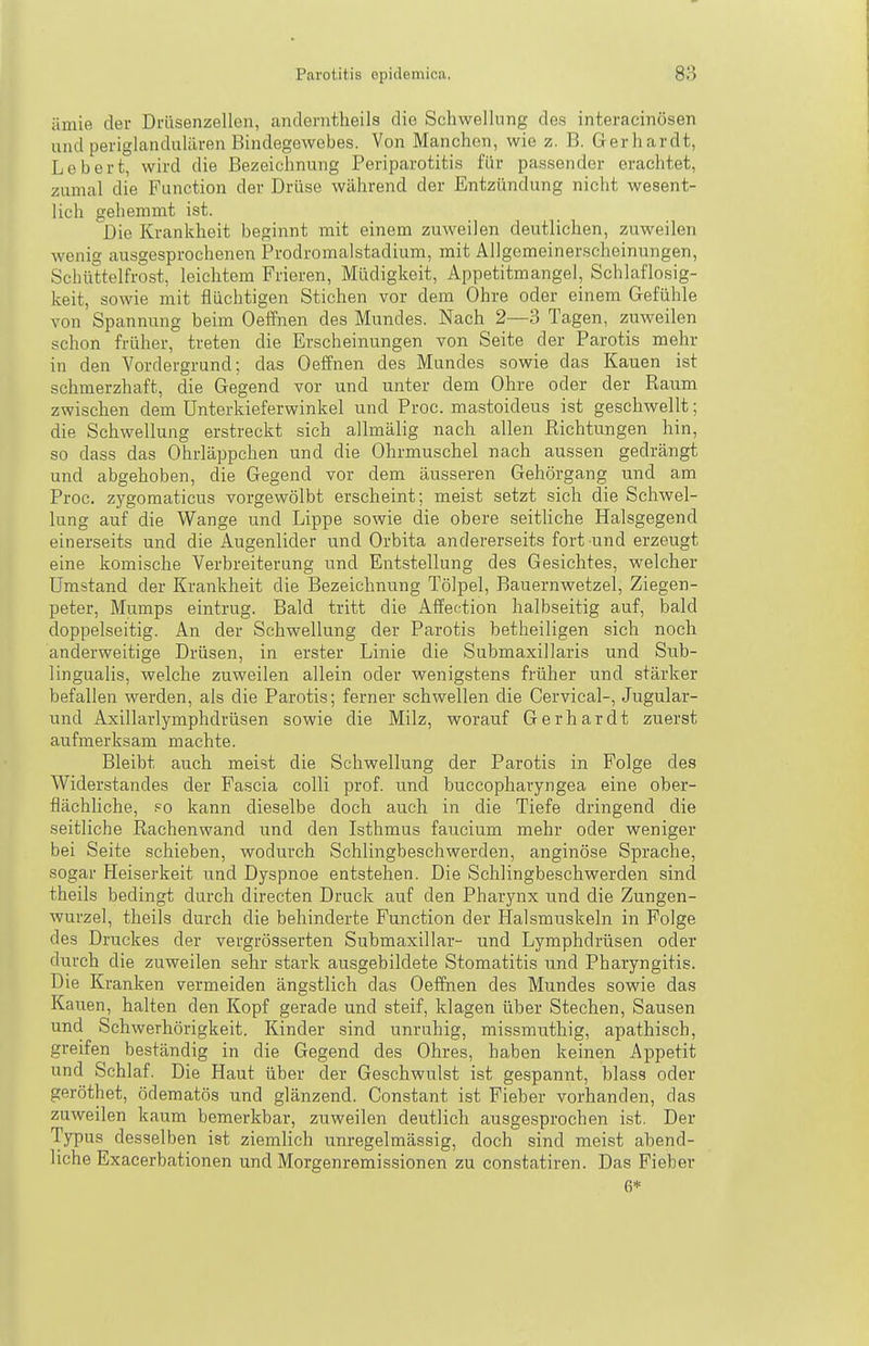 ämie der Drüsenzellen, anderntheils die Schwellung des interacinösen und periglandulären Bindegewebes. Von Manchen, wie z. B. Gerhardt, Lebert, wird die Bezeichnung Periparotitis für passender erachtet, zumal die Function der Drüse während der Entzündung nicht wesent- lich gehemmt ist. Die Krankheit beginnt mit einem zuweilen deutlichen, zuweilen wenig ausgesprochenen Prodromalstadium, mit Allgemeinerscheinungen, Schüttelfrost, leichtem Frieren, Müdigkeit, Appetitmangel, Schlaflosig- keit, sowie mit flüchtigen Stichen vor dem Ohre oder einem Gefühle von Spannung beim Oeffnen des Mundes. Nach 2—3 Tagen, zuweilen schon früher, treten die Erscheinungen von Seite der Parotis mehr in den Vordergrund; das Oeffnen des Mundes sowie das Kauen ist schmerzhaft, die Gegend vor und unter dem Ohre oder der Raum zwischen dem ünterkieferwinkel und Proc. mastoideus ist geschwellt; die Schwellung erstreckt sich allmälig nach allen Richtungen hin, so dass das Ohrläppchen und die Ohrmuschel nach aussen gedrängt und abgehoben, die Gegend vor dem äusseren Gehörgang und am Proc. zygomaticus vorgewölbt erscheint; meist setzt sich die Schwel- lung auf die Wange und Lippe sowie die obere seitliche Halsgegend einerseits und die Augenlider und Orbita andererseits fort und erzeugt eine komische Verbreiterung und Entstellung des Gesichtes, welcher Umstand der Krankheit die Bezeichnung Tölpel, Bauernwetzel, Ziegen- peter, Mumps eintrug. Bald tritt die Affection halbseitig auf, bald doppelseitig. An der Schwellung der Parotis betheiligen sich noch anderweitige Drüsen, in erster Linie die Submaxillaris und Sub- lingualis, welche zuweilen allein oder wenigstens früher und stärker befallen werden, als die Parotis; ferner schwellen die Cervical-, Jugular- und Axillarlymphdrüsen sowie die Milz, worauf Gerhardt zuerst aufmerksam machte. Bleibt auch meist die Schwellung der Parotis in Folge des Widerstandes der Fascia colli prof. und buccopharyngea eine ober- flächhche, po kann dieselbe doch auch in die Tiefe dringend die seitliche Rachenwand und den Isthmus faucium mehr oder weniger bei Seite schieben, wodurch Schlingbeschwerden, anginöse Sprache, sogar Heiserkeit und Dyspnoe entstehen. Die Schlingbeschwerden sind theils bedingt durch directen Druck auf den Pharynx und die Zungen- wurzel, theils durch die behinderte Function der ETalsrauskeln in Folge des Druckes der vergrösserten Submaxillar- und Lymphdrüsen oder durch die zuweilen sehr stark ausgebildete Stomatitis und Pharyngitis. Die Kranken vermeiden ängstlich das Oeffnen des Mundes sowie das Kau.en, halten den Kopf gerade und steif, klagen über Stechen, Sausen und Schwerhörigkeit. Kinder sind unruhig, missmuthig, apathisch, greifen beständig in die Gegend des Ohres, haben keinen Appetit und Schlaf. Die Haut über der Geschwulst ist gespannt, blass oder geröthet, ödematös und glänzend. Constant ist Fieber vorhanden, das zuweilen kaum bemerkbar, zuweilen deutlich ausgesprochen ist. Der Typus desselben ist ziemlich unregelmässig, doch sind meist abend- liche Exacerbationen und Morgenremissionen zu constatiren. Das Fieber 6*