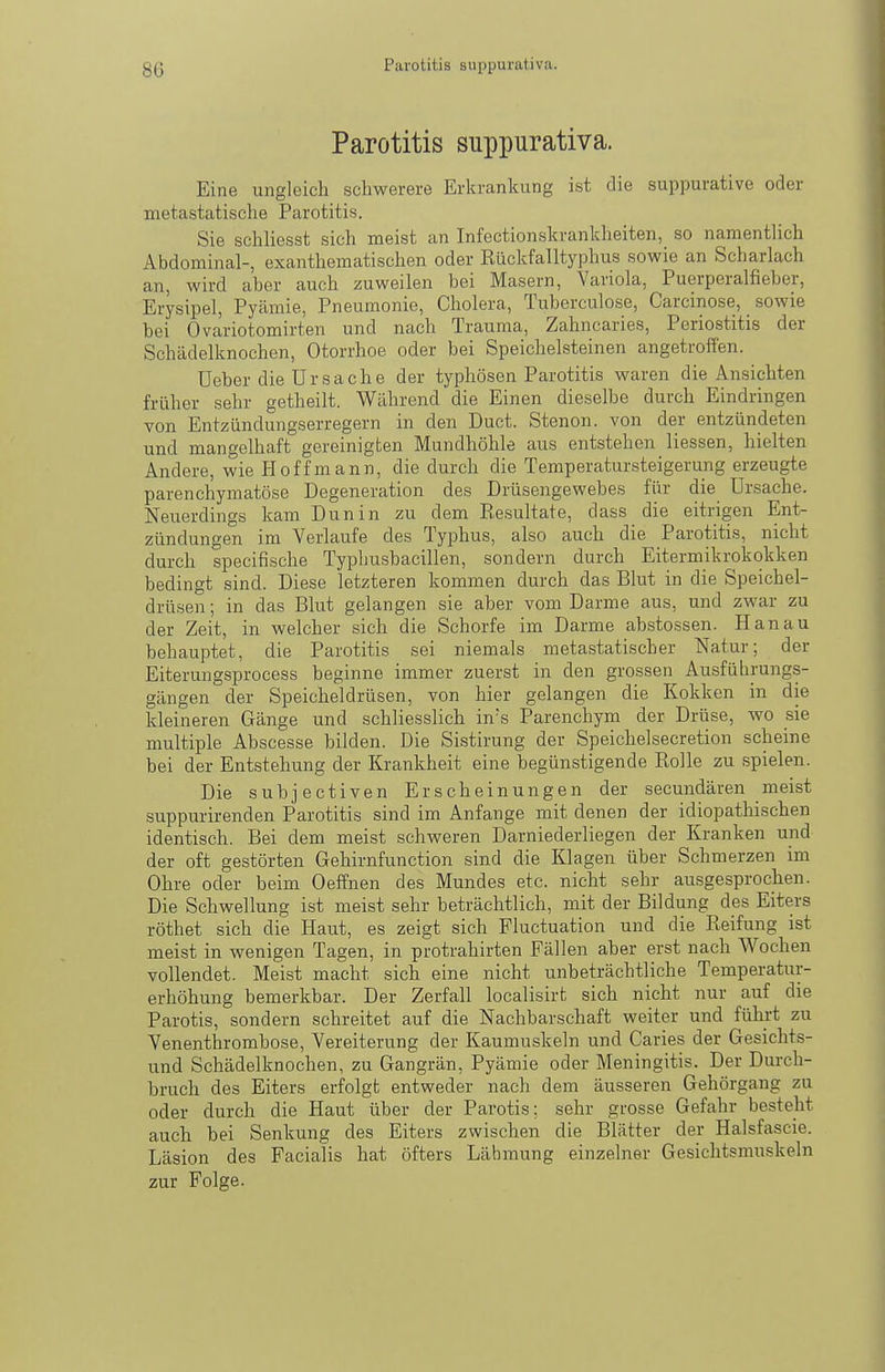 Parotitis suppurativa. Parotitis suppurativa. Eine ungleich schwerere Erkrankung ist die suppurative oder metastatische Parotitis. Sie schliesst sich meist an Infectionskrankheiten, so namentlich Abdominal-, exanthematischen oder Eückfalltyphus sowie an Scharlach an, wird aber auch zuweilen bei Masern, Variola, Puerperalfieber, Erysipel, Pyämie, Pneumonie, Cholera, Tuberculose, Carcinose, sowie bei Ovariotomirten und nach Trauma, Zahncaries, Periostitis der Schädelknochen, Otorrhoe oder bei Speichelsteinen angetroffen. üeber die Ursache der typhösen Parotitis waren die Ansichten früher sehr getheilt. Während die Einen dieselbe durch Eindringen von Entzündungserregern in den Duct. Stenon. von der entzündeten und mangelhaft gereinigten Mundhöhle aus entstehen Hessen, hielten Andere, wie Hoff mann, die durch die Temperatursteigerung erzeugte parenchymatöse Degeneration des Drüsengewebes für die Ursache. Neuerdings kam Dun in zu dem Resultate, dass die eitrigen Ent- zündungen im Verlaufe des Typhus, also auch die Parotitis, nicht durch specifische Typliusbacillen, sondern durch Eitermikrokokken bedingt sind. Diese letzteren kommen durch das Blut in die Speichel- drüsen ; in das Blut gelangen sie aber vom Darme aus, und zwar zu der Zeit, in welcher sich die Schorfe im Darme abstossen. Hanau behauptet, die Parotitis sei niemals metastatischer Natur; der Eiterungsprocess beginne immer zuerst in den grossen Ausführungs- gängen der Speicheldrüsen, von hier gelangen die Kokken in die kleineren Gänge und schliesslich ins Parenchym der Drüse, wo sie multiple Abscesse bilden. Die Sistirung der Speichelsecretion scheine bei der Entstehung der Krankheit eine begünstigende Rolle zu spielen. Die subjectiven Erscheinungen der secundären meist suppurirenden Parotitis sind im Anfange mit denen der idiopathischen identisch. Bei dem meist schweren Darniederliegen der Kranken und der oft gestörten Gehirnfunction sind die Klagen über Schmerzen im Ohre oder beim Oeffnen des Mundes etc. nicht sehr ausgesprochen. Die Schwellung ist meist sehr beträchtlich, mit der Bildung des Eiters röthet sich die Haut, es zeigt sich Fluctuation und die Reifung ist meist in wenigen Tagen, in protrahirten Fällen aber erst nach Wochen vollendet. Meist macht sich eine nicht unbeträchtliche Temperatur- erhöhung bemerkbar. Der Zerfall localisirt sich nicht nur auf die Parotis, sondern schreitet auf die Nachbarschaft weiter und führt zu Venenthrombose, Vereiterung der Kaumuskeln und Caries der Gesichts- und Schädelknochen, zu Gangrän, Pyämie oder Meningitis. Der Durch- bruch des Eiters erfolgt entweder nach dem äusseren Gehörgang zu oder durch die Haut über der Parotis; sehr grosse Gefahr besteht auch bei Senkung des Eiters zwischen die Blätter der Halsfascie. Läsion des Facialis hat öfters Lähmung einzelner Gesichtsmuskeln zur Folge.