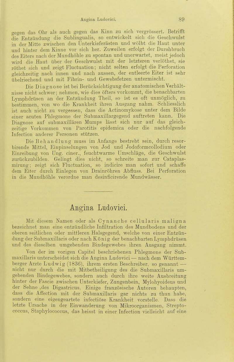 gegen das Ohr als auch gegen das Kinn zu sich vergrössert. Betrifft die Entzündung die Sublingualis, so entwickelt sich die Geschwulst in der Mitte zwischen den Unterkieferästen und wölbt die Haut unter und hinter dem Kinne vor sich her. Zuweilen erfolgt der Durohbruch des Eiters nach der Mundhöhle zu spontan und unerwartet, meist jedoch wird die Haut über der Geschwulst mit der letzteren verlöthet, sie röthet sich und zeigt Fluctuation; nicht selten erfolgt die Perforation gleichzeitig nach innen und nach aussen, der entleerte Eiter ist sehr übelriechend und mit Fibrin- und Gewebsfetzen untermischt. Die Diagnose ist bei Berücksichtigung der anatomischen Verhält- nisse nicht schwer; nehmen, wie dies öfters vorkommt, die benachbarten Lymphdrüsen an der Entzündung Theil, so ist es oft unmöglich, zu bestimmen, von wo die Krankheit ihren Ausgang nahm. Schliesslich ist auch nicht zu vergessen, dass die Actinomykose unter dem Bilde einer acuten Phlegmone der Submaxillargegend auftreten kann. Die Diagnose auf submaxillären Mumps lässt sich nur auf das gleich- zeitige Vorkommen von Parotitis epidemica oder die nachfolgende Infection anderer Personen stützen. Die Behandlung muss im Anfange bestrebt sein, durch resor- birende Mittel, Einpinselungen von Jod und Jodoformcollodium oder Einreibung von üng. einer., feuchtwarme Umschläge, die Geschwulst zurückzubilden. Gelingt dies nicht, so schreite man zur Cataplas- mirung; zeigt sich Fluctuation, so indicire man sofort und schaffe dem Eiter darch Einlegen von Drainröhren Abfluss. Bei Perforation in die Mundhöhle verordne man desinficirende Mundwässer. Angina Ludovici. Mit diesem Namen oder als Cynanche cellularis maligna bezeichnet man eine entzündliche Infiltration des Mundbodens und der oberen seitlichen oder mittleren Halsgegend, welche von einer Entzün- dung der Submaxillaris oder nach König der benachbarten Lymphdrüsen und des dieselben umgebenden Bindegewebes ihren Ausgang nimmt. Von der im vorigen Capitel beschriebenen Phlegmone der Sub- maxillaris unterscheidet sich die Angina Ludovici — nach dem Württem- berger Arzte Ludwig (1836), ihrem ersten Beschreiber, so genannt — nicht nur durch die mit Mitbetheiligung des die Submaxillaris um- gebenden Bindegewebes, sondern auch durch ihre weite Ausbreitung hinter der Fascie zwischen Unterkiefer, Zungenbein, Mylohyoideus und der Sehne .des Digastricus. Einige französische Autoren behaupten, dass die Affection mit der Submaxillaris gar nichts zu thun habe, sondern eine eigengeartete infectiöse Krankheit vorstelle. Dass die letzte Ursache in der Einwanderung von Mikroorganismen, Strepto- coccus, Staphylococcus, das heisst in einer Infection vielleicht auf eine