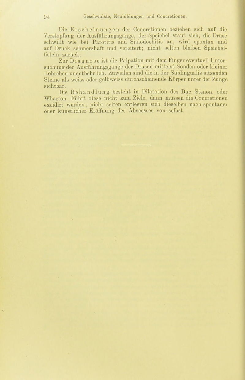 Die Erscheinungen der Concretionen beziehen sich auf die Verstopfung der Ausführungsgänge, der Speichel staut sich, die Drüse schwillt wie bei Parotitis und Sialodochitis an, wird spontan und auf Druck schmerzhaft und vereitert; nicht selten bleiben Speichel- fistehi zurück. Zur Diagnose ist die Palpation mit dem Finger eventuell Unter- suchung der Ausführungsgänge der Drüsen mittelst Sonden oder kleiner Röhrchen unentbehrlich. Zuweilen sind die in der Sublingualis sitzenden Steine als weiss oder gelbweiss durchscheinende Körper unter der Zunge sichtbar. Die Behandlung besteht in Dilatation des Duc. Stenon. oder Wharton. Führt diese nicht zum Ziele, dann müssen die Concretionen excidirt werden; nicht selten entleeren sich dieselben nach spontaner oder künstlicher Eröffnung des Abscesses von selbst.