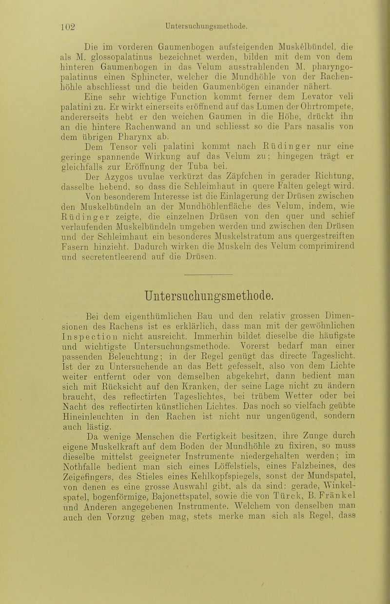 Die im vorderen Gaunienbogen aufsleigenden ]Miis]i61]jüiidel, die als M. glossopalatiiuis Lezeicliriet werden, bilden mit dem von dem hinteren Gaumenbogen in das Yelum ausstrahlenden M. pharyngo- palatinus einen Sphincter, welcher die Mundhöhle von der Rachen- höhle abschliesst und die beiden Gaumenbögen einander nähert. Eine sehr wichtige Function kommt ferner dem Levator veli palatini zu. Erwirkt einerseits eröffnend auf das Lumen der Ohrtrompete, andererseits hebt er den -weichen Gaumen in die Höhe, drückt ihn an die hintere Eachenwand an und schliesst so die Pars nasalis von dem übrigen Pharynx ab. Dem Tensor veli palatini kommt nach Rüdinger nur eine geringe spannende Wirkung auf das Veluni zu; hingegen trägt er gleichfalls zur Eröffnung der Tuba bei. Der Azygos uvulae verkürzt das Zäpfchen in gerader Richtung, dasselbe hebend, so dass die Schleimhaut in quere Falten gelegt wird. Yon besonderem Interesse ist die Einlagerung der Drüsen zwischen den Muskelbündeln an der Mundhöhlenfläche des Yelum, indem, wie Rüdinger zeigte, die einzelnen Drüsen von den quer und schief verlaufenden Muskelbündeln umgeben werden und zwischen den Drüsen und der Schleimhaut ein besonderes Muskelstratum aus quergestreiften Fasern hinzieht. Dadurch wirken die Muskeln des Yelum comprimirend und secretentleerend auf die Drüsen. Untersiichuiigsmetliode. Bei dem eigenthümlichen Bau und den relativ grossen Dimen- sionen des Rachens ist es erklärlich, dass man mit der gewöhnlichen Inspection nicht ausreicht. Immerhin bildet dieselbe die häufig.ste und wichtigste Untersucliungsmethode. Yorerst bedarf man einer passenden Beleuchtung; in der Regel genügt das directe Tageslicht. Ist der zu Untersuchende an das Bett gefesselt, also von dem Lichte weiter entfernt oder von demselben abgekehrt, dann bedient man sich mit Rücksicht auf den Kranken, der seine Lage nicht zu ändern braucht, des reflectirten Tageslichtes, bei trübem Wetter oder bei Nacht des reflectirten künstlichen Lichtes. Das noch so vielfach geübte Hineinleuchten in den Rachen ist nicht nur ungenügend, sondern auch lästig. Da wenige Menschen die Fertigkeit besitzen, ihre Zunge durch eigene Muskelkraft auf dem Boden der Mundhöhle zu fixiren, so muss dieselbe mittelst geeigneter Instrumente niedergehalten werden; im Nothfalle bedient man sich eines Löffelstiels, eines Falzbeines, des Zeigefingers, des Stieles eines Kehlkopfspiegels, sonst der Mundspatel, von denen es eine grosse Auswahl gibt, als da sind: gerade, A\inkel- spatel, bogenförmige, Bajonettspatel, sowie die von Türck, B. Frankel und Anderen angegebenen Instrumente. Welchem von denselben man auch den Yorzug geben mag, stets merke man sich als Regel, dass