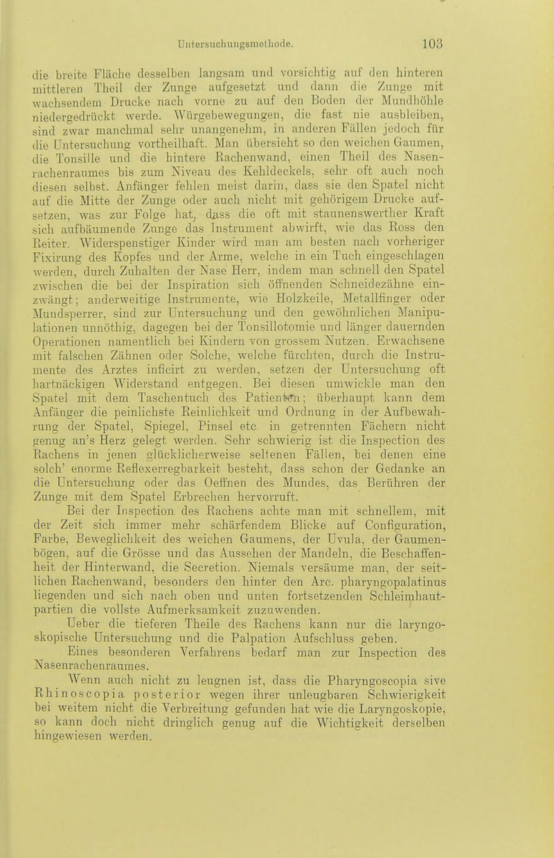 tlie breite Fläche desselben langsam und vorsichtig auf den hinteren mittleren Theil der Zunge aufgesetzt und dann die Zunge mit wachsendem Drucke nach vorne zu auf den Boden der Mundhöhle niedergedrückt werde. Würgebewegungen, die fast nie ausbleiben, sind zwar manchmal sehr unangenehm, in anderen Fällen jedoch für die Untersuchung vortheilhaft. Man übersieht so den weichen Gaumen, die Tonsille und die hintere Rachenwand, einen Theil des Nasen- rachenraumes bis zum Niveau des Kehldeckels, sehr oft auch noch diesen selbst. Anfänger fehlen meist darin, dass sie den Spatel nicht auf die Mitte der Zunge oder auch nicht mit gehörigem Drucke auf- setzen, was zur Folge hat, dass die oft mit staunenswerther Kraft sich aufbäumende Zunge das Instrument abwirft, wie das Ross den Reiter. Widerspenstiger Kinder wird man am besten nach vorheriger Fixirung des Kopfes und der Arme, welche in ein Tuch eingeschlagen werden, durch Zuhalten der Nase Herr, indem man schnell den Spatel zwischen die bei der Inspiration sich öffnenden Schneidezähne ein- zwängt; anderweitige Instrumente, wie Holzkelle, Metallfinger oder Mundsperrer, sind zur Untersuchung und den gewöhnlichen Manipu- lationen unnöthig, dagegen bei der Tonsillotomie und länger dauernden Operationen namentlich bei Kindern von grossem Nutzen. Erwachsene mit falschen Zähnen oder Solche, welche fürchten, durch die Instru- mente des Arztes inficirt zu werden, setzen der Untersuchung oft hartnäckigen Widerstand entgegen. Bei diesen umwickle man den Spatel mit dem Taschentuch des PatienljÄi; überhaupt kann dem Anfänger die peinlichste Reinlichkeit und Ordnung in der Aufbewah- rung der Spatel, Spiegel, Pinsel etc in getrennten Fächern nicht genug an's Herz gelegt werden. Sehr schwierig ist die Inspection des Rachens in jenen glücklicherweise seltenen Fällen, bei denen eine solch' enorme Reflexerregbaikeit besteht, dass schon der Gedanke an die Untersuchung oder das Oeffnen des Mundes, das Berühren der Zunge mit dem Spatel Erbrechen hervorruft. Bei der Inspection des Rachens achte man mit schnellem, mit der Zeit sich immer mehr schärfendem Blicke auf Configuration, Farbe, Beweglichkeit des weichen Gaumens, der Uvula, der Gaumen- bögen, auf die Grösse und das Aussehen der Mandeln, die Beschaffen- heit der Hinterwand, die Secretion. Niemals versäume man, der seit- lichen Rachenwand, besonders den hinter den Are. pharyngopalatinus liegenden und sich nach oben und unten fortsetzenden Schleimhaut- partien die vollste Aufmerksamkeit zuzuwenden. Ueber die tieferen Theile des Rachens kann nur die laryngo- skopische Untersuchung und die Palpation Aufschluss geben. Eines besonderen Verfahrens bedarf man zur Inspection des Nasenrachenraumes. Wenn auch nicht zu leugnen ist, dass die Pharyngoscopia sive Rhinoscopia posterior wegen ihrer unleugbaren Schwierigkeit bei weitem nicht die Verbreitung gefunden hat wie die Laryngoskopie, so kann doch nicht dringlich genug auf die Wichtigkeit derselben hingewiesen werden.