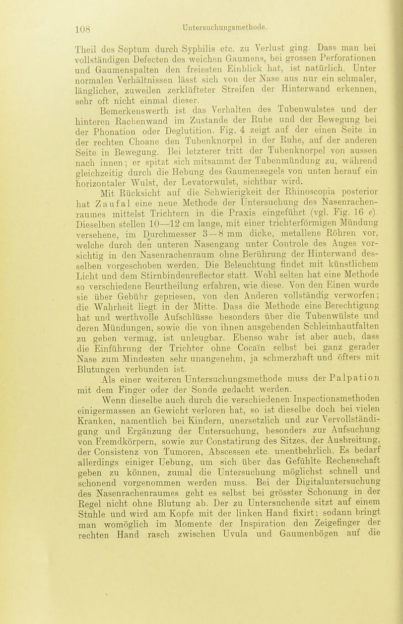 Theil dos Septum durch Syphilis etc. zu Verlust ging. Dass man bei vollständigen Defectcn des weichen G.iumens, bei grossen Perforationen und Gaumenspalten den freiesten Einblick hat, ist natürlich. Unter normalen Verhältnissen lässt sich von der Nase aus nur ein schmaler, länglicher, zuweilen zerklüfteter Streifen der Hinterwand erkennen, sehr oft nicht einmal dieser. Bemerkenswerth ist das Verhalten des Tubenwulstes und der hinteren Rachenwand im Zustande der Ruhe und der Bewegung bei der Phonation oder Deglutition. Fig. 4 zeigt auf der einen Seite in der rechten Choane den Tubenknorpel in der Ruhe, auf der anderen Seite in Bewegung. Bei letzterer tritt der Tubenknorpel von aussen nach innen ; er spitzt sich mitsammt der Tubenmündung zu, während gleichzeitig durch die Hebung des Gaumensegels von unten herauf ein horizontaler Wulst, der Levatorwulst, sichtbar wird. Mit Rücksicht auf die Schwierigkeit der Rhinoscopia posterior hat Zaufal eine neue Methode der Untersuchung des Nasenrachen- raumes mittelst Trichtern in die Praxis eingeführt (vgl. Fig. 16 e). Dieselben stellen 10—12 cm lange, mit einer trichterförmigen Mündung versehene, im Durchmesser 3 — 8 mm dicke, metallene Röhren vor, welche durch den unteren Nasengang unter Controle des Auges vor- sichtig in den Nasenrachenraum ohne Berührung der Hinterwand des- selben vorgeschoben werden. Die Beleuchtung findet mit künstlichem Licht und dem Stirnbindenreflector statt. Wohl selten hat eine Methode so verschiedene Beurtheilung erfahren, wie diese. Von den Einen wurde sie über Gebülu- gepriesen, von den Anderen vollständig verworfen; die Wahrheit liegt in der Mitte. Dass die Methode eine Berechtigung hat und werthvolle Aufschlüsse besonders über die Tubenwülste und deren Mündungen, sowie die von ihnen ausgehenden Schleimhautfalten zu geben vermag, ist unleugbar. Ebenso wahr ist aber auch, dass die Einführung der Trichter ohne Cocain selbst bei ganz gerader Nase zum Mindesten sehr unangenehm, ja schmerzhaft und öfters mit Blutungen verbunden ist. Als einer weiteren Untersuchungsmethode muss der Palpation mit dem Finger oder der Sonde gedacht werden. Wenn dieselbe auch durch die verschiedenen Inspectionsmethoden einigermassen an Gewicht verloren hat, so ist dieselbe doch bei vielen Kranken, namentlich bei Kindern, unersetzlich und zur Yervollständi- gung und Ergänzung der Untersuchung, besonders zur Aufsuchung von Fremdkörpern, sowie zur Constatirung des Sitzes, der Ausbreitung, der Gonsistenz von Tumoren, Abscessen etc. unentbehrlich. Es bedarf allerdings einiger Uebung, um sich über das Gefühlte Rechenschaft geben zu können, zumal die Untersuchung möglichst schnell und schonend vorgenommen werden muss. Bei der Digitaluntersuchung des Nasenrachenraumes geht es selbst bei grösster Schonung in der Regel nicht ohne Blutung ab. Der zu Untersuchende sitzt auf einem Stuhle und wird am Kopfe mit der linken Hand fixirt: sodann bringt man womöglich im Momente der Inspiration den Zeigefinger der rechten Hand rasch zwischen Uvula und Gaumenbögen auf die