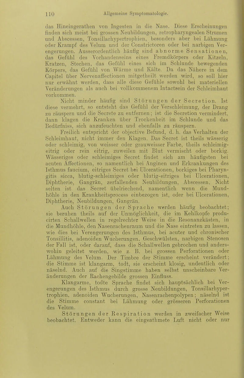 11(J Allgemeine Symptomatologie. das Hineingerathen von Ingesten in die Nase. Diese Erscheinungen finden sich meist bei grossen Neubildungen, retropharyngealen Strumen und Abscessen, Tonsillarhypertropliien, besonders aber bei Lähmung oder Krampf des Velum und der Constrictoren oder bei narbigen Ver- engerungen. Ausserordentlich häufig sind abnorme Sensationen, das Gefühl des Vorhandenseins eines Fremdkörpers oder Kitzehi, Kratzen, Stechen, das Gefühl eines sich im Schlünde bewegenden Körpers, das Gefühl von Wärme und Kälte. Da das Nähere in dem Capitel über Nervenaffectionen mitgetheilt werden wird, so soll hier nur erwähnt werden, dass alle diese Gefühle sowohl bei materiellen Veränderungen als auch bei vollkommenem Intactsein der Schleimhaut vorkommen. Nicht minder häufig sind Störungen der Secretion. Ist diese vermehrt, so entsteht das Gefühl der Verschleimung, der Drang zu räuspern und die Secrete zu entfernen; ist die Secretion vermindert, dann klagen die Kranken über Trockenheit im Schlünde und das Bedürfniss, sich anzufeuchten und ebenfalls zu räuspern. Freilich entspricht der objective Befund, d. h. das Verhalten der Schleimhaut, nicht immer den Klagen. Das Secret ist theils wässerig oder schleimig, von weisser oder grauweisser Farbe, theils schleimig- eitrig oder rein eitrig, zuweilen mit Blut vermischt oder borkig. Wässeriges oder schleimiges Secret findet sich am häufigsten bei acuten Äffectionen, so namentlich bei Anginen und Erkrankungen des Isthmus faucium, eitriges Secret bei Ulcerationen, borkiges bei Pharyn- gitis sicca, blutig-schleimiges oder blutig-eitriges bei Ulcerationen, Diphtherie, Gangrän, zerfallenden Neubildungen, Abscessen. Nicht selten ist das Secret übelriechend, namentlich wenn die Mund- höhle in den Krankheitsprocess einbezogen ist, oder bei Ulcerationen, Diphtherie, Neubildungen, Gangrän. Auch Störungen der Sprache werden häufig beobachtet; sie beruhen theils auf der Unmöglichkeit, die im Kehlkopfe produ- cirten Schallwellen in regelrechter Weise in die Resonanzkästen, in die Mundhöhle, den Nasenrachenraum und die Nase eintreten zu lassen, wie dies bei Verengerungen des Isthmus, bei acuter und chronischer Tonsillitis, adenoiden Wucherungen, Geschwülsten, narbigen Stenosen der Fall ist, oder darauf, dass die Schallwellen gebrochen und anders- wohin geleitet werden, wie z. B. bei grossen Perforationen oder Lähmung des Velum. Der Timbre der Stimme erscheint verändert: die Stimme ist klangarm, todt, sie erscheint klosig, undeutlich oder näselnd. Auch auf die Singstimme haben selbst unscheinbare Ver- änderungen der Rachengebilde grossen Einfluss. Klangarme, todte Sprache findet sich hauptsächlich bei Ver- engerungen des Isthmus durch grosse Neubildungen, Tonsillarhyper- trophien, adenoiden Wucherungen, Nasenrachenpolypen: näselnd ist die Stimme constant bei Lähmung oder grösseren Perforationen des Velum. Störungen der Respiration werden in zweifacher Weise beobachtet. Entweder kann die eingeathmete Luft nicht oder nur