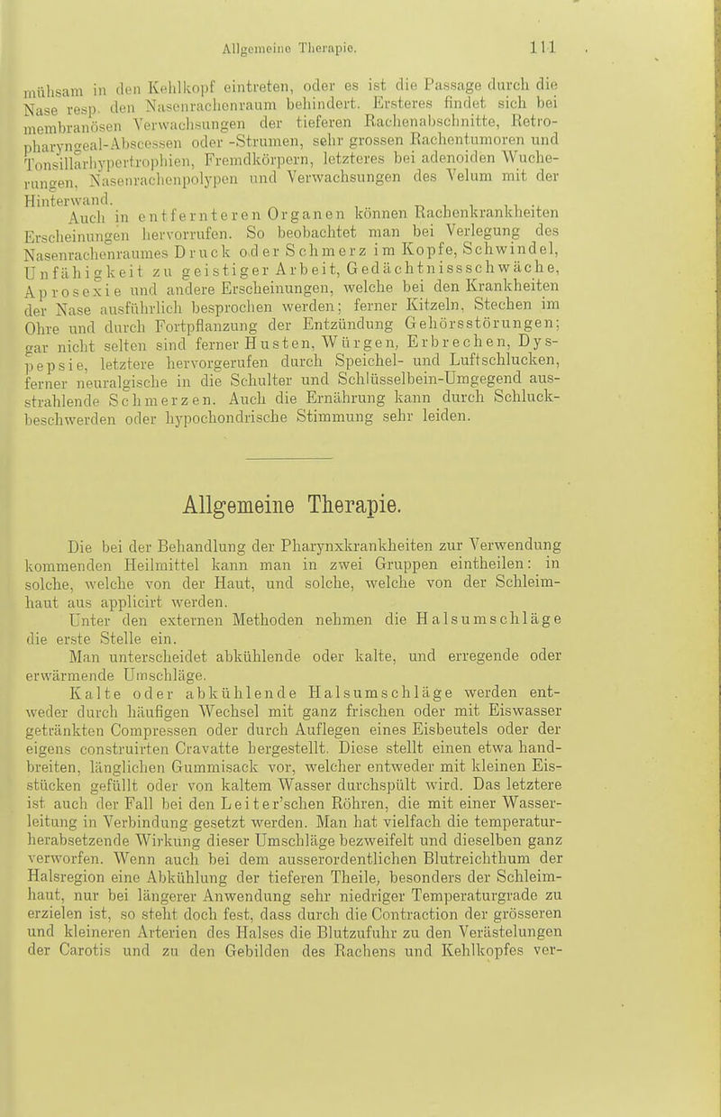 mühsam in den Kehlkopf eintreten, oder es ist die Passage durch die Nase resp. den Nasenrachenraum behindert. Ersteres findet sich bei membranösen Verwachsungen der tieferen Rachenabschnitte, Retro- pharynaeal-Abscossen oder -Strumen, sehr grossen Rachentumoren und Tonsillarliypertropliien, Fremdkörporn, letzteres bei adenoiden Wuche- rungen, Nasenrachenpolypen und Verwachsungen des Velum mit der Hinterwand. r, i i n -i. Auch in entfernteren Organen können Kachenkrankheiten Erscheinungen hervorrufen. So beobachtet man bei Verlegung des Nasenrachenraumes Druck o d e r S c h m e r z i m Ko p f e, S c h w i n d e 1, Unfähigkeit zu geistiger Arbeit, Gedächtnissschwäche, Aprosexie und andere Erscheinungen, welche bei den Krankheiten der Nase ausführlich besprochen werden; ferner Kitzeln, Stechen im Ohre und durch Fortpflanzung der Entzündung Gehörsstörungen; gar nicht selten sind ferner Husten, Würgen, Erbrechen, Dys- pepsie, letztere hervorgerufen durch Speichel- und Luft schlucken, ferner neuralgische in die Schulter und Schlüsselbein-Umgegend aus- strahlende Schmerzen. Auch die Ernährung kann durch Schluck- beschwerden oder hypochondrische Stimmung sehr leiden. Allgemeine Therapie. Die bei der Behandlung der Pharynxkrankheiten zur Verwendung kommenden Heilmittel kann man in zwei Gruppen eintheilen: in solche, welche von der Haut, und solche, welche von der Schleim- haut aus applicirt werden. Unter den externen Methoden nehmen die H als umschlage die er.ste Stelle ein. Man unterscheidet abkühlende oder kalte, und erregende oder erwärmende Uinschlüge. Kalte oder abkühlende Halsumschläge werden ent- weder durch häufigen Wechsel mit ganz frischen oder mit Eiswasser getränkten Compressen oder durch Auflegen eines Eisbeutels oder der eigens construirten Cravatte hergestellt. Diese stellt einen etwa hand- breiten, lilnglichen Gummisack vor, welcher entweder mit kleinen Eis- stücken gefüllt oder von kaltem Wasser durchspült wird. Das letztere ist auch der Fall bei den Leiter'schen Röhren, die mit einer Wasser- leitung in Verbindung gesetzt werden. Man hat vielfach die temperatur- herabsetzende Wirkung dieser Umschläge bezweifelt und dieselben ganz verworfen. Wenn auch bei dem ausserordentlichen Blutreichthum der Halsregion eine Abkühlung der tieferen Theile, besonders der Schleim- haut, nur bei längerer Anwendung sehr niedriger Temperaturgrade zu erzielen ist, so steht doch fest, dass durch die Contraction der grösseren und kleineren Arterien des Halses die Blutzufuhr zu den Verästelungen der Carotis und zu den Gebilden des Rachens und Kehlkopfes ver-