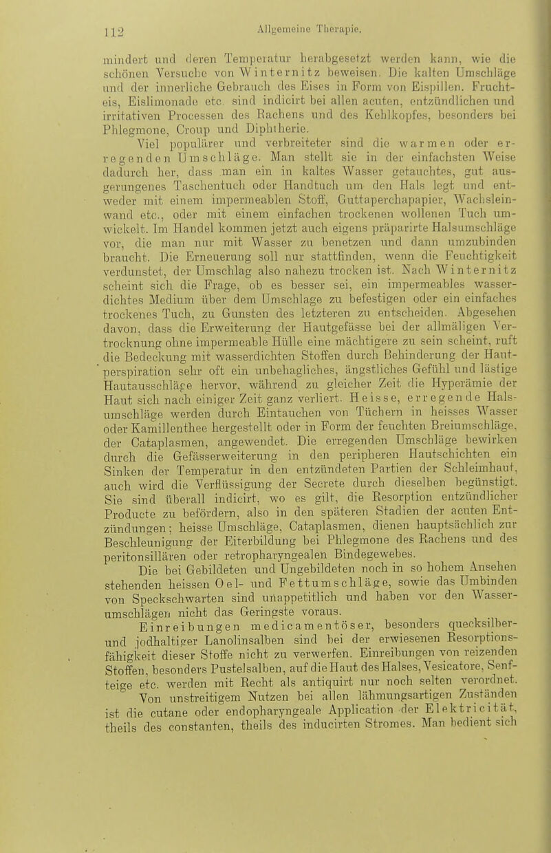 mindert und deren Temperatur herabgesetzt werden kann, wie die schönen Versuche von \V internitz beweisen. Die kalten Umschläge und der innerliche Gebrauch des Eises in Form von Eispiilen. Frucht- eis, Eislimonado etc. sind indicirt bei allen acuten, entzündlichen und irritativen Processen des Eachens und des Kehlkopfes, besonders bei Phlegmone, Croup und Diphtherie. Viel populärer und verbreiteter sind die warmen oder er- regenden Umschläge. Man stellt sie in der einfachsten Weise dadurch her, dass man ein in kaltes Wasser getauchtes, gut aus- gerungenes Taschentuch oder Handtuch um den Hals legt und ent- weder mit einem impermeablen Stoff, Guttaperchapapier, Wach-slein- wand etc., oder mit einem einfachen trockenen wollenen Tuch um- wickelt. Im Handel kommen jetzt auch eigens präparirte Halsumschläge vor, die man nur mit Wasser zu benetzen und dann umzubinden braucht. Die Erneuerung soll nur stattfinden, wenn die Feuchtigkeit verdunstet, der Umschlag also nahezu trocken ist. Nach Winternitz scheint sich die Frage, ob es besser sei, ein impermeables wasser- dichtes Medium über dem Umsclilage zu befestigen oder ein einfaches trockenes Tuch, zu Gunsten des letzteren zu entscheiden. Abgesehen davon, dass die Erweiterung der Hautgefässe bei der allmäligen Ver- trocknung ohne impermeable Hülle eine mächtigere zu sein scheint, ruft die Bedeckung mit wasserdichten Stoffen durch Behinderung der Haut- perspiration sehr oft ein unbehagliches, ängstliches Gefühl und lästige Hautausschläge hervor, während zu gleicher Zeit die Hyperämie der Haut sich nach einiger Zeit ganz verliert. Heisse, erregende Hals- umschläge werden durch Eintauchen von Tüchern in heisses Wasser oder Kamillenthee hergestellt oder in Form der feuchten Breiumschläge, der Cataplasmen, angewendet. Die erregenden Umschläge bewirken durch die Gefässerweiterung in den peripheren Hautschichten ein Sinken der Temperatur in den entzündeten Partien der Schleimhaut, auch wird die Verflüssigung der Secrete durch dieselben begünstigt. Sie sind überall indicirt, wo es gilt, die Resorption entzündlicher Producte zu befördern, also in den späteren Stadien der acuten Ent- zündungen; heisse Umschläge, Cataplasmen, dienen hauptsächlich zur Beschleunigung der Eiterbildung bei Phlegmone des Rachens und des peritonsillären oder retropharyngealen Bindegewebes. Die bei Gebildeten und Ungebildeten noch in so hohem Ansehen stehenden heissen Oel- und Fettumschläge, sowie das Umbinden von Speckschwarten sind unappetitlich und haben vor den Wasser- umschlägen nicht das Geringste voraus. Einreibungen medicamentöser, besonders quecksilber- und jodhalti?er Lanolinsalben sind bei der erwiesenen Resorptions- fähigkeit dieser Stoffe nicht zu verwerfen. Einreibungen von reizenden Stoffen, besonders Pustelsalben, auf die Haut des Halses, Vesicatore, Senf- teige etc. werden mit Recht als antiquirt nur noch selten verordnet. Von unstreitigem Nutzen bei allen lähmungsartigen Zuständen ist die cutane oder endopharyngeale Application der Elektricität, theils des constanten, theils des inducirten Stromes. Man bedient sich