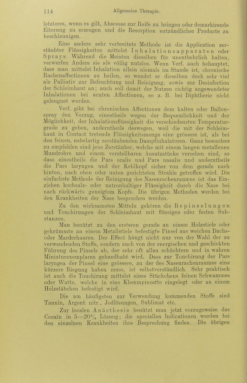 letzteres, wenn es gilt, Abscesse zur Reife zu bringen oder demarkirende Eiterung zu erzeugen und die Resorption entzündlicher Producte zu beschleunigen. Eine andere sehr verbreitete Methode ist die Application zer- stäubter Flüssigkeiten mittelst Inhalation sapparaten oder Sprays. Während die Meisten dieselben für unentbehrlich halten, verwerfen Andere sie als völlig nutzlos. Wenn Verf. auch behauptet, dass man mittelst Inhalation allein niemals im Stande ist, chronische Rachenaffectionen zu heilen, so wendet er dieselben doch .sehr viel als Palliativ zur Befeuchtung und Reinigung, sowie zur Desinfection der Schleimhaut an; auch .soll damit der Nutzen richtig angewendeter Inhalationen bei acuten Affectionen, so z. B. bei Diphtherie nicht geleugnet werden. Verf. gibt bei chronischen Affectionen dem kalten oder Ballon- spray den Vorzug, einestheils wegen der Bequemlichkeit und der Möglichkeit, der Inhalationsflüssigkeit die verschiedensten Temperatur- grade zu geben, anderntheils deswegen, weil die mit der Schleim- haut in Contact tretende Flüssigkeitsmenge eine grössere ist, als bei den feinen, nebelartig zerstäubenden Dampf Inhalatoren. Ganz besonders zu empfehlen sind jene Zerstäuber, welche mit einem langen metallenen Mundrohre und einem verstellbaren Ansatzstücke versehen sind, so dass einestheils die Pars oralis und Pars nasalis und anderntheils die Pars laryngea und der Kehlkopf sicher von dem gerade nach hinten, nach oben oder unten gerichteten Strahle getroffen wird. Die einfachste Methode der Reinigung des Nasenrachenraumes ist das Ein- ziehen kochsalz- oder natronhaltiger Flüssigkeit durch die Nase bei nach rückwärts geneigtem Kopfe. Die übrigen Methoden werden bei den Krankheiten der Nase besprochen werden. Zu den wirksamsten Mitteln gehören die B e p i n s e 1 u n g e n und Touchirungen der Schleimhaut mit flüssigen oder festen Sub- stanzen. Man benützt zu den ersteren gerade an einem Holzstiele oder gekrümmte an einem Metallstiele befestigte Pinsel aus weichen Dachs- oder Marderhaaren. Der Effect hängt nicht nur von der Wahl der zu verwendenden Stoffe, sondern auch von der energischen und geschickten Führung des Pinsels ab, der sehr oft allzu schüchtern und in walu-en Miniaturexemplaren gehandhabt wird. Dass zur Touchirung der Pars laryngea der Pinsel eine grössere, zu der des Nasenrachenraumes eine kürzere Biegung haben muss, ist selbstverständlich. Sehr praktisch ist auch die Touchirung mittelst eines Stückchens feinen Schwammes oder Watte, welche in eine Klemmpincette eingelegt oder an einem Holzstäbchen befestigt wird. Die am häufigsten zur Verwendung kommenden Stoffe sind Tannin, Argent. nitr., Jodlösungen, Sublimat etc. Zur localen Anästhesie benützt man jetzt vorzugsweise das Cocain in 5—20/o Lösung; die speciellen Indicationen werden bei den einzelnen Krankheiten ihre Besprechung finden. Die übrigen