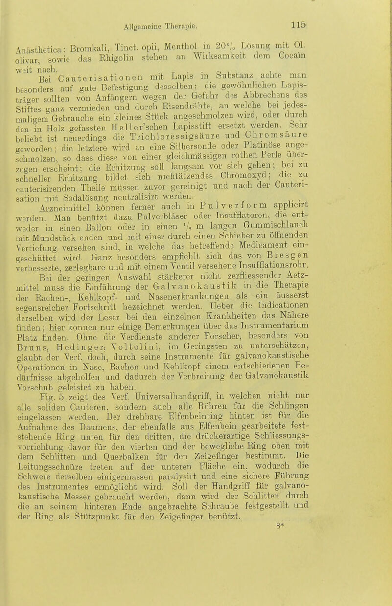 \nilsthetica: Bromkali, Tinct. opii, Menthol in 20°/„ Lösung mit Ol. olivar, sowie das Rhigolin stehen an Wirksamkeit dem Cocain weit nach. . . . r, , , i . Bei Cauterisatioiien mit Lapis in bubstanz achte man besonders auf gute Befestigung desselben; die gewöhnlichen Lapis- tr-i-^er sollten von Anfängern wegen der Gefahr des Aljbreciiens des Stiftes anz vermieden und durch Eisendrähte, an welche bei jedes- maligem Gebrauche ein kleines Stück angeschmolzen wird, oder durch den in Eoh gefassten Heller'schen Lapisstift ersetzt werden. Sehr beliebt ist neuerdings die Trichloressigsäure und Chromsaure creworden; die letztere wird an eine Silbersonde oder Platinose ange- schmolzen, so dass diese von einer gleichmässigen rothen Perle über- zogen erscheint: die Erhitzung soll langsam vor sich gehen; bei zu schneller Erhitzung bildet sich nichtätzendes Chromoxyd; die zu cauterisirenden Theile müssen zuvor gereinigt und nach der Gauteri- sation mit Sodalösung neutralisirt werden. Arzneimittel können ferner auch in Pulverform applicirt werden. Man benützt dazu Pulverbläser oder Insufflatoren, die ent- weder in einen Ballon oder in einen m langen Gummischlauch mit Mundstück enden und mit einer durch einen Schieber zu öffnenden Vertiefung versehen sind, in welche das betreffende Medicament ein- geschüttet wird. Ganz besonders empfiehlt sich das von Bresgen verbesserte, zerlegbare und mit einem Yentil versehene Insufflationsrohr. Bei der geringen Auswahl stärkerer nicht zerfliessender Aetz- mittel muss die Einführung der Galvanokaustik in die Therapie der Rachen-, Kehlkopf- und Nasenerkrankungen als ein äusserst segensreicher Fortschritt bezeichnet werden. Ueber die Indicationen derselben wird der Leser bei den einzelnen Krankheiten das Nähere finden; hier können nur einige Bemerkungen über das Listrumentarium Platz finden. Ohne die Verdienste anderer Forscher, besonders von Bruns, H eding er5 V o 1 tolini, im Geringsten zu unterschätzen, glaubt der Verf. doch, durch seine Instrumente für galvanokaustische Operationen in Nase, Rachen und Kehlkopf einem entschiedenen Be- dürfnisse abgeholfen und dadurch der Verbreitung der Galvanokaustik Vorschub geleistet zu haben. Fig. 5 zeigt des Verf. Universalhandgriff, in welchen nicht nur alle soliden Cauteren, sondern auch alle Röhren für die Schlingen eingelassen werden. Der drehbare Elfenbeinring hinten ist für die Aufnahme des Daumens, der ebenfalls aus Elfenbein gearbeitete fest- stehende Ring unten für den dritten, die drückerartige Schliessungs- vorrichtung davor für den vierten und der bewegliche Ring oben mit dem Schlitten und Querbalken für den Zeigefinger bestimmt. Die Leitungsschnüre treten auf der unteren Fläche ein, wodurch die Schwere derselben einigermassen paralysirt und eine sichere Führung des Instrumentes ermöglicht wird. Soll der Handgriff für galvano- kaustische Messer gebraucht werden, dann wird der Schlitten durch die an seinem hinteren Ende angebrachte Schraube festgestellt und der Ring als Stützpunkt für den Zeigefinger benützt. 8*