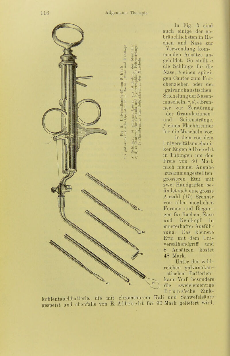 In Fig. 5 sind auch einige der ge- bräuchlichsten in Ra- chen und Nase zur Verwendung kom- menden Ansätze ab- gebildet. So stellt (i die Schlinge für die Nase, Ij einen spitzi- gen Cauter zum Fav- chenziehen oder der galvanokaustischen Stichelung derNasen- muscheln, r;, c/, e Bren- ner zur Zerstörung der Granulationen und Seitenstränge, / einen Flachbrenner für die Muscheln vor. In dem von dem Universitätsmechani- ker Eugen A1 b r e c h t in Tübingen um den Preis von 80 Mark nach meiner Angabe zusammengestellten grösseren Etui mit zwei Handgriffen be- findet sich eine grosse Anzahl (15) Brenner von allen möglichen Formen und Biegun- gen für Radien, Nase und Kehlkopf in musterhafter Ausfüh- rung. Das kleinere Etui mit dem Üni- versalhandgriff und 8 Ansätzen kostet 48 Mark. Unter den zahl- reichen galvanokau- stischen Batterien kann Verf. besonders die zweielementige Brun s'sche Zink- kohlentauchbatterie, die mit chromsaurem Kali und Schwefelsäure gespeist und ebenfalls von E. Albrecht für 90 Mark geliefert wird.