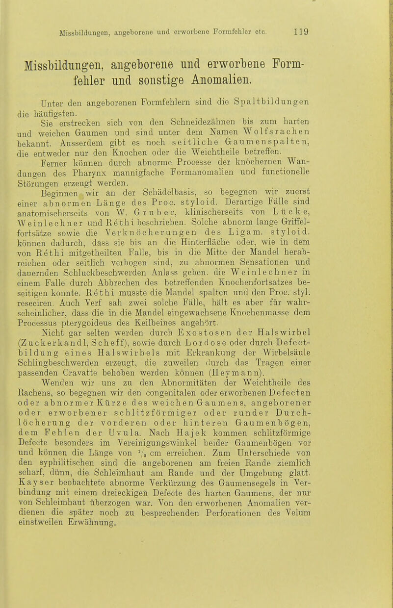 Missliilduiigeii, angelDorene und erworbene Form- feliler und sonstige Anomalien. Unter den angeborenen Formfehlern sind die Spaltbildungen die häufigsten. Sie erstrecken sich von den Schneidezähnen bis zum harten und weichen Gaumen und sind unter dem Namen Wolfsrachen bekannt. Ausserdem gibt es noch seitliche Gaumenspalten, die entweder nur den Knochen oder die Weichtheile betreffen. Ferner können durch abnorme Processe der knöchernen Wan- dungen des Pharynx mannigfache Formanomalien und functionelle Störungen erzeugt werden. Beginnen wir an der Schädelbasis, so begegnen wir zuerst einer abnormen Länge des Proc. styloid. Derartige Fälle sind an atomisch er seits von W. G r u b e r, klinischerseits von Lücke, Weinlechner und Eethi beschrieben. Solche abnorm lange Griffel- fortsätze sowie die Yerkn öcherungen des Ligam. styloid. können dadurch, dass sie bis an die Hinterfläche oder, wie in dem von ßethi mitgetheilten Falle, bis in die Mitte der Mandel herab- reichen oder seitlich verbogen sind, zu abnormen Sensationen und dauernden Schluckbeschwerden Anlass geben, die Weinlechner in einem Falle durch Abbrechen des betreffenden Knochenfortsatzes be- seitigen konnte. Rethi musste die Mandel spalten und den Proc. styl, reseciren. Auch Yerf sah zwei solche Fälle, hält es aber für wahr- scheinlicher, dass die in die Mandel eingewachsene Knochenmasse dem Processus pterygoideus des Keilbeines angehört. Nicht gar selten werden durch Exostosen der Halswirbel (Z u c k er k a n d 1, S ch e f f), sowie durch L o r d o s e oder durch D ef e ct- bildung eines Halswirbels mit Erkrankung der Wirbelsäule Schlingbeschwerden erzeugt, die zuweilen durch das Tragen einer passenden Cravatte behoben werden können (Heymann). Wenden wir uns zu den Abnormitäten der Weichtheile des Rachens, so begegnen wir den congenitalen oder erworbenen Defecten oder abnormer Kürze des weichen Gaumens, angeborener oder erworbener schlitzförmiger oder runder Durch- löcherung der vorderen oder hinteren Gaumenbögen, dem Fehlen der Uvula. Nach Hajek kommen schlitzförmige Defecte besonders im Vereinigungswinkel beider Gaumenbögen vor und können die Länge von '/a cm erreichen. Zum Unterschiede von den syphilitischen sind die angeborenen am freien Rande ziemlich scharf, dünn, die Schleimhaut am Rande und der Umgebung glatt. Kays er beobachtete abnorme Verkürzung des Gaumensegels in Ver- bindung mit einem dreieckigen Defecte des harten Gaumens, der nur von Schleimhaut überzogen war. Von den erworbenen Anomalien ver- dienen die später noch zu besprechenden Perforationen des Velum einstweilen Erwähnung.