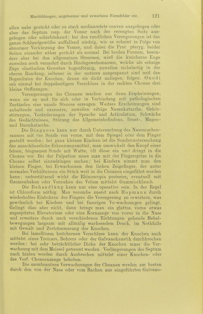 allzu nahe gerückt oder zu stark medianwiirts convex ausgebogen oder aber das Septum resp. der Vomer nach der verengten Seite aus- ebogen oder sehief«tehend ; bei den rundlichen Verengerungen ist das ganze Öchlundgewölbe auffallend niedrig, wie es scheint in Folge von abnormer Verkürzuiig des Vomer, und dabei die Proc pteryg. beider Seiten einander näher gerückt als normal. Bei beiden Formen, beson- ders aber bei den allgemeinen Stenosen, wird die knöcherne Enge zuweilen noch vermehrt durch Bindegewebsmassen, welche als sehnige Züge elastischen Gewebes bogenförmig, zuweilen sichelartig in der oberen ßundung, seltener in der unteren ausgespannt sind und den Bogenlinien der Knochen, denen sie dicht anliegen, folgen. Onodi sah einmal bei doppelseitigem Verschluss in der rechten Choane drei kleine Oeffnungen. Verengerungen der Choanen machen nur dann Erscheinungen, wenn sie an und für sich oder in Verbindung mit pathologischen Zuständen eine nasale Stenose erzeugen. Weitere Erscheinungen sind anhaltende und excessive, zuweilen eitrige Nasenkatarrhe, Gehör- störungen, Veränderungen der Sprache und Articulation, Schwäche des Gedächtnisses, Störung des Allgemeinbefindens, Brust-, Magen- und Darmkatarrhe. Die Diagnose kann nur durch Untersuchung des Nasenrachen- raumes mit rier Sonde von vorne, mit dem Spiegel oder dem Finger gestellt werden; bei ganz kleinen Kindern ist die Sondenuntersuchung das ausschliessliche Erkennungsmittel; man umwickelt den Knopf einer feinen, biegsamen Sonde mit Watte, ölt diese ein und dringt in die Choane vor. Bei der Palpation muss man mit der Fingerspitze in die Choane selbst einzudringen suchen; bei Kindern nimmt man den kleinen Finger, bei Erwachsenen den linken Zeigefinger, der unter normalen Verhältnissen ein Stück weit in die Choanen eingeführt werden kann; unterstützend wirkt die Ehinoscopia posterior, eventuell mit Gaumenhaken oder Vorziehen des Velum mittelst GummLschlauch. Die Behandlung kann nur eine operative sein. In der Regel ist Chloroform nöthig. Man versuche zuerst nach Hop mann durch wiederholtes Einbohren des Fingers die Verengerung zu erweitern, was gewöhnlich bei Kindern und bei faserigen Verwachsungen gelingt. Gelingt dies aber nicht, dann bringe man ein glattes, vorne etwas zugespitztes Elevatorium oder eine Kornzange von vorne in die Nase und erweitere durch nach verschiedenen Richtungen gehende Hebel- bewegungen langsam mit allmälig wachsendem Druck, im Nothfalle mit Gewalt und Zertrümmerung der Knochen. Bei lamellösem knöchernen Verschluss kann der Knochen auch mittelst eines Troicars, Bohrers oder der Galvanokaustik durchbrochen werden; bei sehr beträchtlicher Dicke der Knochen muss die Ver- wachsung mit dem Meissel getrennt werden. Verlängerungen des Septum nach hinten werden durch Ausbrechen mittelst einer Knochen- oder des Verf. Choanenzange behoben. Die merabranösen Verwachsungen der Choanen werden am besten durch den von der Nase oder vom Rachen aus eingeführten Galvano-