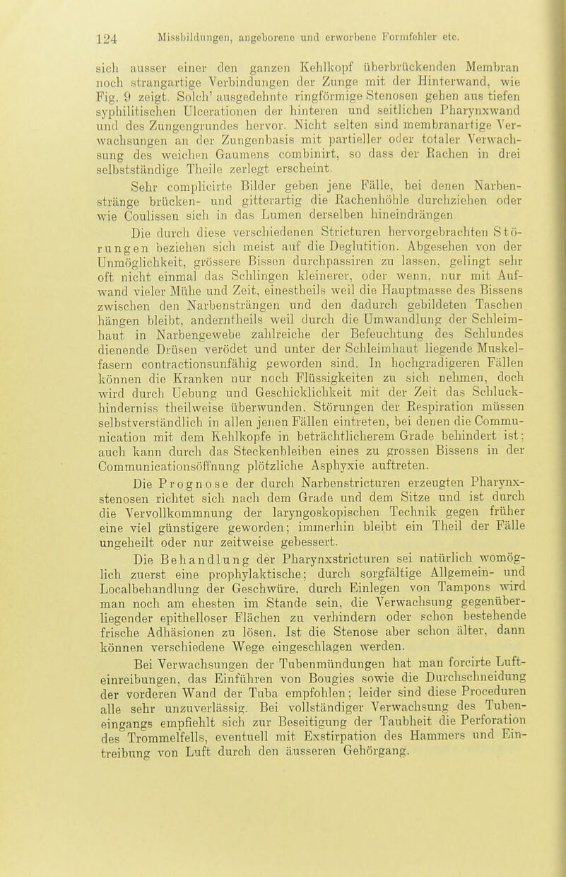sich ausser einer den ganzen Kehlkopf überbrückenden Membran noch strangartige Verbindungen der Zunge mit der Hinterwand, wie Fig. 9 zeigt. Solch' ausgedehnte ringförmige Stenosen gehen aus tiefen syphilitischen Ulcerationen der hinteren und seitlichen Pharynxwand und des Zungengrundes hervor. Nicht selten sind membranartige Ver- wachsungen an der Zungenbasis mit partieller oder totaler Verwach- sung des weichpn Gaumens combinirt, so dass der Eachen in drei selbstständige Theile zerlegt erscheint. Sehr complicirte Bilder geben jene Fälle, bei denen Narben- stränge brücken- und gitterartig die Rachenhöhle durchziehen oder wie Coulissen sich in das Lumen derselben hineindrängen Die durch diese verschiedenen Stricturen hervorgebrachten Stö- rungen beziehen sich meist auf die Deglutition. Abgesehen von der Unmöglichkeit, grössere Bissen durchpassiren zu lassen, gelingt sehr oft nicht einmal das Schlingen kleinerer, oder wenn, nur mit Auf- wand vieler Mühe und Zeit, einestheils weil die Hauptmasse des Bissens zwischen den Narbensträngen und den dadurch gebildeten Taschen hängen bleibt, anderntheils weil durch die Umwandlung der Schleim- haut in Narbengewebe zahlreiche der Befeuchtung des Schlundes dienende Drüsen verödet und unter der Schleimhaut liegende Muskel- fasern contractionsunfähig geworden sind. In hochgradigeren Fällen können die Kranken nur noch Flüssigkeiten zu sicli nehmen, doch wird durch Uebung und Geschicklichkeit mit der Zeit das Schluck- hinderniss theilweise überwunden. Störungen der Respiration müssen selbstverständlich in allen jejien Fällen eintreten, bei denen die Commu- nication mit dem Kehlkopfe in beträchtlicherem Grade behindert ist; auch kann durch das Steckenbleiben eines zu grossen Bissens in der Communicationsöffnung plötzliche Asphyxie auftreten. Die Prognose der durch Narben stricturen erzeugten Pharynx- stenosen richtet sich nach dem Grade und dem Sitze und ist durch die Vervollkommnung der laryngoskopischen Technik gegen früher eine viel günstigere geworden; immerhin bleibt ein Theil der Fälle ungeheilt oder nur zeitweise gebessert. Die Behandlung der Pharynxstricturen sei natürlich womög- lich zuerst eine prophylaktische; durch sorgfältige Allgemein- und Localbehandlung der Geschwüre, durch Einlegen von Tampons wird man noch am ehesten im Stande sein, die Verwachsung gegenüber- liegender epithelloser Flächen zu verhindern oder schon bestehende frische Adhäsionen zu lösen. Ist die Stenose aber schon älter, dann können verschiedene Wege eingeschlagen werden. Bei Verwachsungen der Tubenmündungen hat man forcirte Luft- einreibungen, das Einführen von Bougies sowie die Durclischneidung der vorderen Wand der Tuba empfohlen; leider sind diese Proceduren alle sehr unzuverlässig. Bei vollständiger Verwachsung des Tuben- eingangs empfiehlt sich zur Beseitigung der Taubheit die Perforation des Trommelfells, eventuell mit Exstirpation des Hammers und Ein- treibung von Luft durch den äusseren Gehörgang.