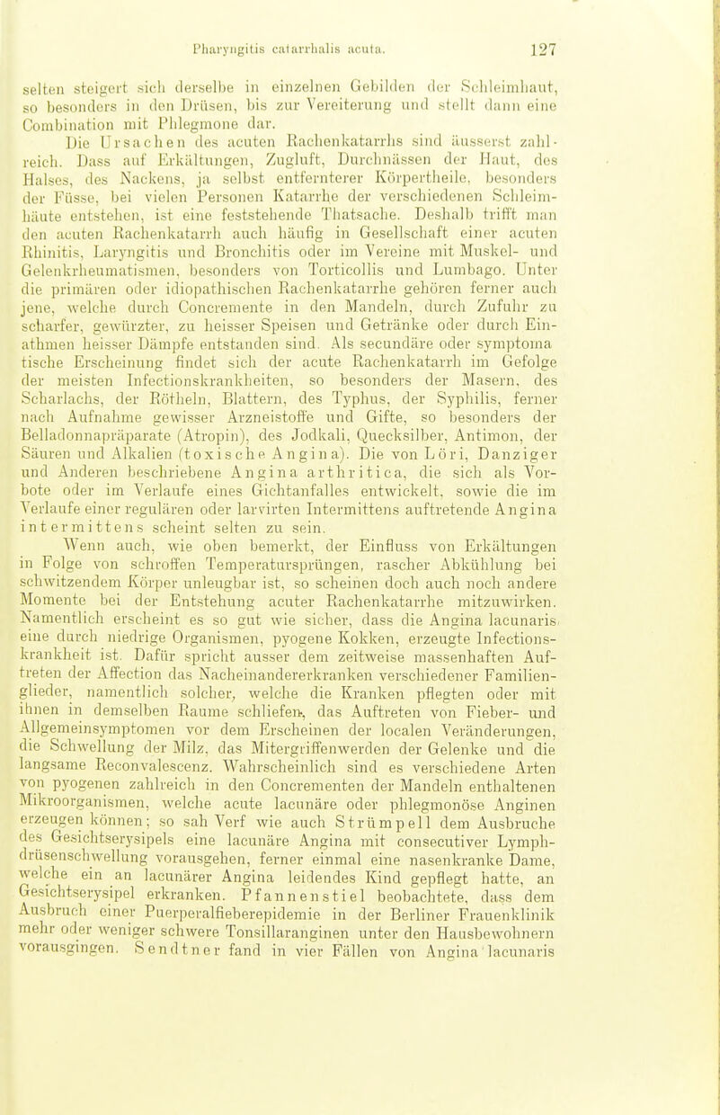 selten steigert sich derselbe in einzelnen Gebilden der Sehleimliaut, so besonders in den Drüsen, bis zur Vereiterung und stellt dünn eine Combination mit Phlegmone dar. Die Ursachen des acuten Rachenkatarrhs sind äusserst zahl- reich. Dass auf Erkältungen, Zugluft, Durchnässen der Haut, dos Halses, des Nackens, ja selbst entfernterer Körpertheile, besonders der Füsse, bei vielen Personen Katarrhe der verschiedenen Schleim- häute entstehen, ist eine feststehende Tliatsaclie. Deshalb trifft man den acuten Rachenkatarrh auch häufig in Gesellschaft einer acuten Rhinitis, Laryngitis und Bronchitis oder im Vereine mit Muskel- und Gelenkrheumatismen, besonders von Torticollis und Lumbago. Unter die primären oder idiopathischen Rachenkatarrhe gehören ferner auch jene, welche durch Concremente in den Mandeln, durch Zufuhr zu scharfer, gewürzter, zu heisser Speisen und Getränke oder durch Ein- athmen heisser Dämpfe entstanden sind. Als secundäre oder symptoma tische Erscheinung findet sich der acute Rachenkatarrh im Gefolge der meisten Infectionskrankheiten, so besonders der Masern, des Scharlachs, der Eötheln, Blattern, des Typhus, der Syphilis, ferner nach Aufnahme gewisser Arzneistoffe und Gifte, so besonders der Belladonnapräparate (Atropin), des Jodkali, Quecksilber, Antimon, der Säuren und Alkalien (toxische Angina). Die von Löri, Danziger und Anderen beschriebene Angina arthritica, die sich als Vor- bote oder im Verlaufe eines Gichtanfalles entwickelt, sowie die im A^erlaufe einer regulären oder larvirten Lrtermittens auftretende Angina intermittens scheint selten zu sein. Wenn auch, wie oben bemerkt, der Einfluss von Erkältungen in Folge von sehroffen Temperatursprüngen, rascher Abkühlung bei schwitzendem Körper unleugbar ist, so scheinen doch auch noch andere Momente bei der Entstehung acuter Rachenkatarrhe mitzuwirken. Namentlich erscheint es so gut wie sicher, dass die Angina lacunaris, eine durch niedrige Organismen, pyogene Kokken, erzeugte Infections- krankheit ist. Dafür spricht ausser dem zeitweise massenhaften Auf- treten der Affection das Nacheinandererkranken verschiedener Familien- glieder, namentlich solcher, welche die Kranken pflegten oder mit ihnen in demselben Räume schliefe», das Auftreten von Fieber- und Allgemeinsymptomen vor dem Erscheinen der localen Veränderungen, die Schwellung der Milz, das Mitergriffenwerden der Gelenke und'die langsame Reconvalcscenz. Wahrscheinlich sind es verschiedene Arten von pyogenen zahlreich in den Concrementen der Mandeln enthaltenen Mikroorganismen, welche acute lacunäre oder phlegmonöse Anginen erzeugen können; so sah Verf wie auch Strümpell dem Ausbruche des Gesichtserysipels eine lacunäre Angina mit consecutiver Lymph- drüsenschwellung vorausgehen, ferner einmal eine nasenkranke Dame, welche ein an lacunärer Angina leidendes Kind gepflegt hatte, an Gesichtserysipel erkranken. Pfannen stiel beobachtete, da SS dem Ausbruch einer Puerperalfieberepidemie in der Berliner Frauenklinik mehr oder weniger schwere Tonsillaranginen unter den Hausbewohnern vorausgingen. Sendtner fand in vier Fällen von Angina lacunaris