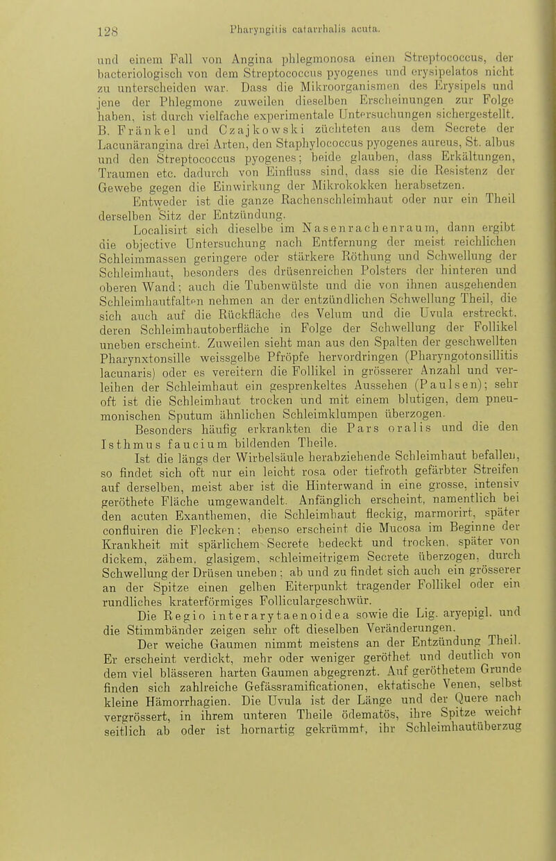 und einem Fall von Angina phlegmonosa einen Streptococcus, der bacteriologisch von dem Streptococcus pyogenes und orysipelatos nicht zu untcrsclieiden war. Dass die Mikroorganismen des Erysipels und jene der Phlegmone zuweilen dieselben Erscheinungen zur Folge haben, ist durch vielfache expcrimentale Untprsuchungen sichergestellt. B. Frankel und Czajkowski züchteten aus dem Secrete der Lacunärangina drei Arten, den Staphylococcus pyogenes aureus, St. albus und den Streptococcus pyogenes; beide glauben, dass Erkältungen, Traumen etc. dadurch von Einfluss sind, dass sie die Resistenz der Gewebe gegen die Einwirkung der Mikrokokken herabsetzen. Entweder ist die ganze Rachenschleimhaut oder nur ein Theil derselben Sitz der Entzündung. Localisirt sich dieselbe im Nasenrachenraum, dann ergibt die objective Untersuchung nach Entfernung der mei.st reichlichen Schleimmassen geringere oder stärkere Röthung und Schwellung der Schleimhaut, besonders des drüsenreichen Polsters der hinteren und oberen Wand; auch die Tubenwülste und die von ihnen ausgehenden Schleimhautfaltpn nehmen an der entzündlichen Schwellung Theil, die sich auch auf die Rückfläche des Velum und die Uvula erstreckt, deren Schleimliautoberfläche in Folge der Schwellung der Follikel uneben erscheint. Zuweilen sieht man aus den Spalten der geschwellten Pharynxtonsille weissgelbe Pfropfe hervordringen (Pharyngotonsillitis lacunaris) oder es vereitern die Follikel in grösserer Anzahl und ver- leihen der Schleimhaut ein gesprenkeltes Aussehen (Paulsen); sehr oft ist die Schleimhaut trocken und mit einem blutigen, dem pneu- monischen Sputum ähnlichen Schleimklumpen überzogen. Besonders häufig erkrankten die Pars oralis und die den Isthmus faucium bildenden Theile. Ist die längs der Wirbelsäule herabziehende Schleimhaut befallen, so findet sich oft nur ein leicht rosa oder tiefroth gefärbter Streifen auf derselben, meist aber ist die Hinterwand in eine grosse, intensiv geröthete Fläche umgewandelt. Anfänglich erscheint, namentlich bei den acuten Exanthemen, die Schleimhaut fleckig, marmorirt, später confluiren die Flecken; ebenso erscheint die Mucosa im Beginne der Krankheit mit spärlichem Secrete bedeckt und trocken, später von dickem, zähem, glasigem, schleimeitrigem Secrete überzogen, durch Schwellung der Drüsen uneben ; ab und zu findet sich auch ein grösserer an der Spitze einen gelben Eiterpunkt tragender Follikel oder ein rundliches kraterförmiges Folliculargeschwür. Die Regio interarytaenoidea sowie die Lig. aryepigl. und die Stimmbänder zeigen sehr oft dieselben Veränderungen. Der weiche Gaumen nimmt meistens an der Entzündung Theil. Er erscheint verdickt, mehr oder weniger geröthet und deutlich von dem viel blässeren harten Gaumen abgegrenzt. Auf geröthetem Grunde finden sich zahlreiche Gefässramificationen, ekfatische Venen, selbst kleine Hämorrhagien. Die Uvula ist der Länge und der Quere nach vergrössert, in ihrem unteren Theile ödematös, ihre Spitze weicht seitlich ab oder ist hornartig gekrümmt, ihr Schleimhautüberzug