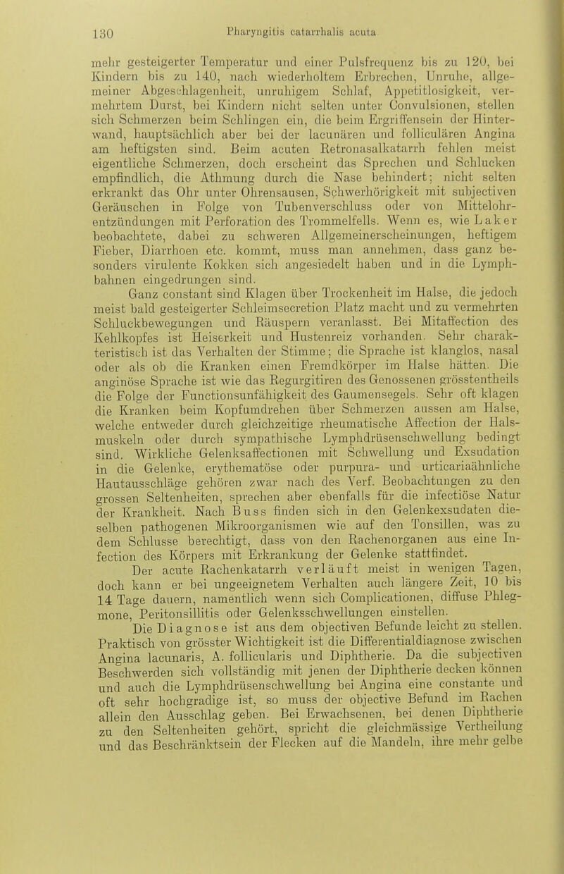 mehr gesteigerter Temperatur und einer Pulsfrequenz bis zu 120, bei Kindern bis zu 140, nacli wiederlioltem Erbrechen, Unruhe, allge- meiner Abgesehlagenlieit, unruhigem Schlaf, Appetitlosigkeit, ver- mehrtem Durst, bei Kindern niclit selten unter Convulsionen, stellen sich Schmerzen beim Schlingen ein, die beim Ergriffensein der Hinter- wand, hauptsächlich aber bei der lacunären und folliculären Angina am heftigsten sind. Beim acuten Retronasalkatarrh fehlen meist eigentliche Schmerzen, doch erscheint das Sprechen und Schlucken empfindlich, die Athmung durch die Nase behindert; nicht selten erkrankt das Ohr unter Ohrensausen, Schwerhörigkeit mit subjectiven Geräuschen in Folge von Tubenverschluss oder von Mittelohr- entzündungen mit Perforation des Trommelfells. Wenn es, wieLaker beobachtete, dabei zu schweren Allgemeinerscheinungen, heftigem Fieber, Diarrhoen etc. kommt, muss man annehmen, dass ganz be- sonders virulente Kokken sich angesiedelt haben und in die Lymph- bahnen eingedrungen sind. Ganz constant sind Klagen über Trockenheit im Halse, die jedoch meist bald gesteigerter Schleimsecretion Platz macht und zu vermehrten Schluckbewegungen und Räuspern veranlasst. Bei Mitaifection des Kehlkopfes ist Heiserkeit und Hustenreiz vorhanden. Sehr charak- teristisch ist das Verhalten der Stimme; die Sprache ist klanglos, nasal oder als ob die Kranken einen Fremdkörper im Halse hätten. Die anginöse Sprache ist wie das Regurgitiren des Genossenen grösstentheils die Folge der Functionsunfähigkeit des Gaumensegels. Sehr oft klagen die Kranken beim Kopfumdrehen über Schmerzen aussen am Halse, welche entweder durch gleichzeitige rheumatische Affection der Hals- muskeln oder durch sympathische Lymphdrüsenschwellung bedingt sind. Wirkliche Gelenksaffectionen mit Scliwellung und Exsudation in die Gelenke, erythematöse oder purpura- und urticariaähnliche Hautausschläge gehören zwar nach des Verf. Beobachtungen zu den grossen Seltenheiten, sprechen aber ebenfalls für die infectiöse Natur der Krankheit. Nach Buss finden sich in den Gelenkexsudaten die- selben pathogenen Mikroorganismen wie auf den Tonsillen, was zu dem Schlüsse berechtigt, dass von den Rachenorganen aus eine In- fection des Körpers mit Erkrankung der Gelenke stattfindet. Der acute Rachenkatarrh verläuft meist in wenigen Tagen, doch kann er bei ungeeignetem Verhalten auch längere Zeit, 10 bis 14 Tage dauern, namentlich wenn sich Complicationen, diffuse Plileg- mone, Peritonsillitis oder Gelenksschwellungen einstellen. Die Diagnose ist aus dem objectiven Befunde leicht zu stellen. Praktisch von grösster Wichtigkeit ist die Differentialdiagnose zwischen Angina lacunaris, A. follicularis und Diphtherie. Da_ die subjectiven Beschwerden sich vollständig mit jenen der Diphtherie decken können und auch die Lymphdrüsenschwellung bei Angina eine constante und oft sehr hochgradige ist, so muss der objective Befund im Rachen allein den Ausschlag geben. Bei Erwachsenen, bei denen Diphtherie zu den Seltenheiten gehört, spricht die gleichmässige Vertheilung und das Beschränktsein der Flecken auf die Mandeln, ihre mehr gelbe