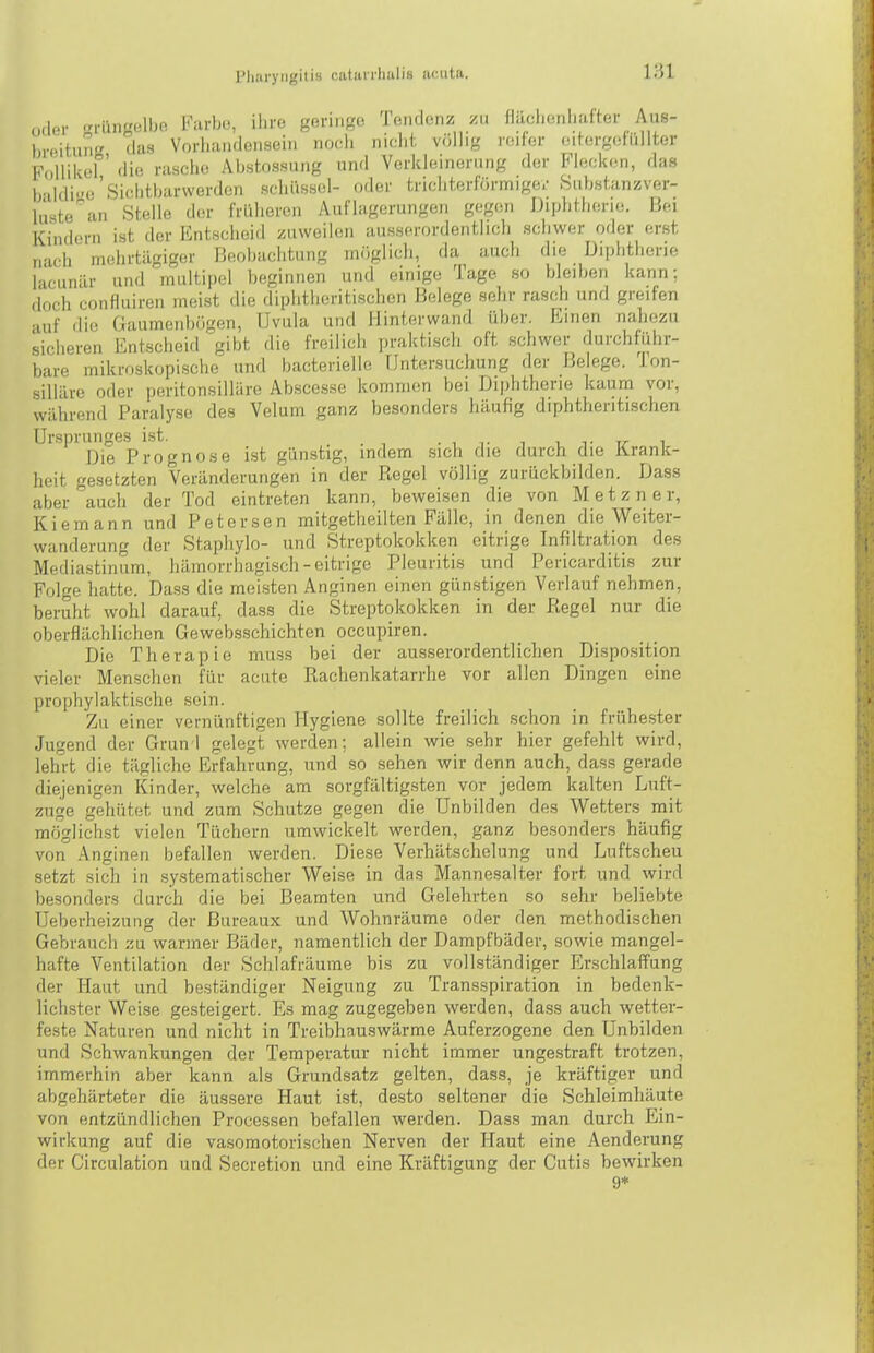 oder i-üngelbe Farbo, ihre geringe Tendenz y.u Hiiolienliafter Aus- hrpitung das Vorhandensein noch niciit vcillij,' reiler (utergetüllter F*\.ilikel ' die rasche Abstossung und Verkleinunmg der Flecken, das Ivildi-e'Sichtbarwerden Schüssel- oder trichterförmige.- .Siibstanzver- lüste''an Stelle ihn- früheren Auflagerungen gegen Diphtherie. Bei Kindern ist der Entsclieid zuweilen ausserordentlicli schwer oder erst „•uh mehrtägiger Beobachtung möglich, da auch die Diphtherie 1-icunär und multipel heginnen und einige Tage so bleiben kann; doch confluiren meist die diphtheritischen Belege selir rasch und greifen •Ulf die Gaumenbügen, Uvula und Hinterwand über. Emen nahezu sicheren Entscheid gibt die freilich praktiscli oft schwer durchführ- bare mikrcjskopische und bacterielle Untersuchung der Belege. Ton- silläre oder peritonsilläre Abscesse kommen bei Diphtherie kaum vor, während Paralyse des Velum ganz besonders häufig diphtheritischen Ursprunges ist. . , t ^ t_ t t/- i Die Prognose Ist günstig, indem .sich die durch die IVrank- heit gesetzten Veränderungen in der Regel völlig zurückbilden. Dass aber\uch der Tod eintreten kann, beweisen die von Metzner, Kiemann und Petersen mitgetheilten Fälle, in denen die Weiter- wanderung der Stapliylo- und Streptokokken eitrige Infiltration des Mediastinum, hämorrhagisch-eitrige Pleuritis und Pericarditis zur Folge hatte. Da.ss die meisten Anginen einen gün.stigen Verlauf nehmen, beruht wohl darauf, dass die Streptokokken in der Kegel nur die oberflächlichen Gewebsschichten occupiren. Die Therapie muss bei der ausserordentlichen Disposition vieler Menschen für acute Rachenkatarrhe vor allen Dingen eine prophylaktische sein. Zu einer vernünftigen Hygiene sollte freilich schon in frühe.ster Jugend der Grun I gelegt werden; allein wie sehr hier gefehlt wird, lehrt die tägliche Erfahrung, und so sehen wir denn auch, dass gerade diejenigen Kinder, welche am sorgfältigsten vor jedem kalten Luft- zuge gehütet und zum Schutze gegen die Unbilden des Wetters mit möglichst vielen Tüchern umwickelt werden, ganz besonders häufig von Anginen befallen werden. Diese Verhätschelung und Luftscheu setzt sich in sy.stematischer Weise in das Mannesalter fort und wird besonders durch die bei Beamten und Gelehrten so sehr beliebte Ueberheizung der ßureaux und Wohnräume oder den methodischen Gebrauch zu warmer Bäder, namentlich der Dampfbäder, sowie mangel- hafte Ventilation der Schlafräume bis zu vollständiger Erschlaffung der Haut und beständiger Neigung zu Transspiration in bedenk- lichster Weise gesteigert. Es mag zugegeben werden, dass auch wetter- feste Naturen und nicht in Treibhauswärme Auferzogene den Unbilden und Schwankungen der Temperatur nicht immer ungestraft trotzen, immerhin aber kann als Grundsatz gelten, dass, je kräftiger und abgehärteter die äussere Haut ist, desto seltener die Schleimhäute von entzündlichen Processen befallen werden. Dass man durch Ein- wirkung auf die vasomotorischen Nerven der Haut eine Aenderung der Circulation und Secretion und eine Kräftigung der Cutis bewirken 9*