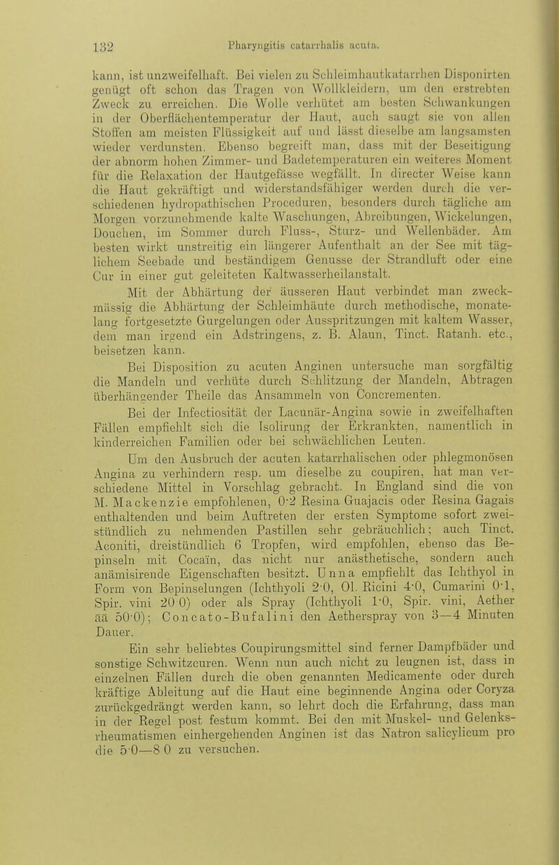 kann, ist unzweifelhaft. Bei vielen zu Sciileimhautkatarrlien Disponirten genügt oft schon das Tragen von Wollkleidern, um den erstrebten Zweck zu erreichen. Die Wolle verhütet am besten Schwankungen in der Oberflächentemperatur der Haut, auch saugt sie von allen Stoffen am meisten Flüssigkeit auf und läs.st dieselbe am langsamsten wieder verdunsten. Ebenso begreift man, dass mit der Beseitigung der abnorm hohen Zimmer- und Badetemperaturen ein weiteres Moment für die Kelaxation der Hautgefässe wegfallt. In directer Weise kann die Haut gekräftigt und widerstandsfähiger werden durch die ver- schiedenen hydropathischen Proceduren, besonders durch tägliche am Morgen vorzunehmende kalte Waschungen, Abreibungen, Wickelungen, Douchen, im Sommer durch Fluss-, Sturz- und Wellenbäder. Am besten wirkt unstreitig ein längerer Aufenthalt an der See mit täg- lichem Seebade und beständigem Genüsse der Strandluft oder eine Cur in einer gut geleiteten Kaltwasserheilanstalt. Mit der Abhärtung der äusseren Haut verbindet man zweck- mässig die Abhärtung der Schleimhäute durch methodische, monate- lang fortgesetzte Gurgelungen oder Ausspritzungen mit kaltem Wasser, dem man irgend ein Adstringens, z. B. Alaun, Tinct. Ratanh. etc., beisetzen kann. Bei Disposition zu acuten Anginen untersuche man sorgfältig die Mandeln und verhüte durch Schlitzung der Mandeln, Abtragen überhängender Theile das Ansammeln von Concrementen. Bei der Infectiosität der Lacunär-Angina sowie in zweifelhaften Fällen empfiehlt sich die Isolirung der Erkrankten, namentlich in kinderreichen Familien oder bei schwächlichen Leuten. Um den Ausbruch der acuten katarrhalischen oder phlegmonösen Angina zu verhindern resp. um dieselbe zu coupiren, hat man ver- schiedene Mittel in Vorschlag gebracht. In England sind die von M. Mackenzie empfohlenen, 0-2 Resina Guajacis oder Resina Gagais enthaltenden und beim Auftreten der ersten Symptome sofort zwei- stündlich zu nehmenden Pastillen sehr gebräuchlich; auch Tinct. Aconiti, dreistündlich 6 Tropfen, wird empfohlen, ebenso das Be- pinseln mit Cocain, das nicht nur anästhetische, sondern auch anämisirende Eigenschaften besitzt. Unna empfiehlt das Ichthyol in Form von Bepinselungen (Ichthyol! 2-0, Ol. Ricini 4-0, Cumarini 0-1, Spir. vini 20 0) oder als Spray (Ichthyoli l'O, Spir. vini, Aether aa 50-0); Concato-Bufalini den Aetherspray von 3—4 Minuten Dauer. Ein sehr beliebtes Coupirungsmittel sind ferner Dampfbäder und sonstige Schwitzcuren. Wenn nun auch nicht zu leugnen ist, dass in einzelnen Fällen durch die oben genannten Medicamente oder durch kräftige Ableitung auf die Haut eine beginnende Angina oder Coryza zurückgedrängt werden kann, so lehrt doch die Erfahrung, dass man in der Regel post festum kommt. Bei den mit Muskel- und Gelenks- rheumatismen einhergehenden Anginen ist das Natron salicylicum pro die 5-0—8 0 zu versuchen.