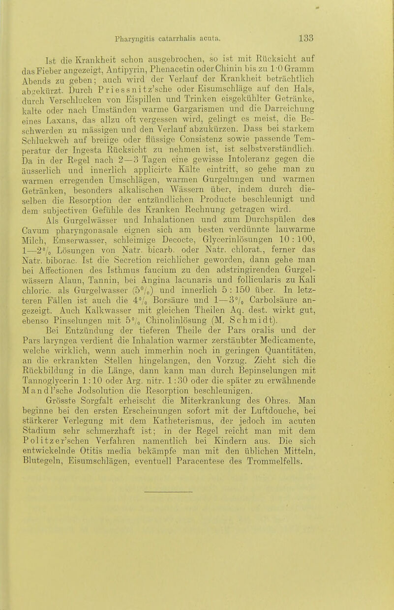 Ist die Krankheit schon ausgebrochen, so ist mit Rücksicht auf das Fieber angezeigt, Antipyrin, Phenacetin oder Chinin bis zu 1-0 Gramm Abends zu geben; auch wird der Verlauf der Krankheit beträchtlich abgekürzt. Durch Priessnitz'sche oder Eisunischläge auf den Hals, durch Verschlucken von Eispillen und Trinken eisgekühlter Getränke, kalte oder nach Umständen warme Gargarismen und die Darreichung eines Laxans, das allzu oft vergessen wird, gelingt es meist, die Be- schwerden zu massigen und den Verlauf abzukürzen. Dass bei starkem Schluckweh auf breiige oder flüssige Consistenz sowie passende Tem- peratur der Ingesta Rücksicht zu nehmen ist, ist selbstverständlich. Da in der Rpgel nach 2—3 Tagen eine gewisse Intoleranz gegen die äusserlich und innerlich applicirte Kälte eintritt, so gehe man zu warmen erregenden Umschlägen, warmen Gurgelungen und warmen Getränken, besonders alkalischen Wässern über, indem durch die- selben die Resorption der entzündlichen Producte beschleunigt und dem subjectiven Gefühle des Kranken Rechnung getragen wird. Als Gurgelwässer und Inhalationen und zum Durchspülen des Cavum pharyngonasale eignen sich am besten verdünnte lauwarme Milch, Emserwasser, schleimige Decocte, Glycerinlösungen 10:100, 1—2°/„ Lösungen von Natr. bicarb. oder Natr. chlorat., ferner das Natr. biborac. Ist die Secretion reichlicher geworden, dann gehe man bei Affectionen des Isthmus faucium zu den adstringirenden Gurgel- wässern Alaun, Tannin, bei Angina lacunaris und follicularis zu Kali chloric. als Gurgelwasser (o/o) und innerlich 5 : 150 über. In letz- teren Fällen ist auch die 4% Borsäure und 1—3°/o Carbolsätire an- gezeigt. Atich Kalkwasser mit gleichen Theilen Aq. dest. wirkt gut, ebenso Pinselungen mit Ö'/o Chinolinlösung (M. Schmidt). Bei Entzündung der tieferen Theile der Pars oralis und der Pars laryngea verdient die Inhalation warmer zerstäubter Medicamente, welche wirklich, wenn auch immerhin noch in geringen Quantitäten, an die erkrankten Stellen hingelangen, den Vorzug. Zieht sich die Rückbildung in die Länge, dann kann man durch Bepinselungen mit Tannoglycerin 1:10 oder Arg. nitr. 1:30 oder die später zu erwähnende Mandl'sche Jodsolution die Resorption beschleunigen. Grösste Sorgfalt erheischt die Miterkrankung des Ohres. Man beginne bei den ersten Erscheinungen sofort mit der Luftdouche, bei stärkerer Verlegung mit dem Katheterismus, der jedoch im acuten Stadium sehr schmerzhaft ist; in der Regel reicht man mit dem Politzer'schen Verfahren namentlich bei Kindern aus. Die sich entwickelnde Otitis media bekämpfe man mit den üblichen Mitteln, Blutegeln, Eisumschlägen, eventuell Paracentese des Trommelfells.
