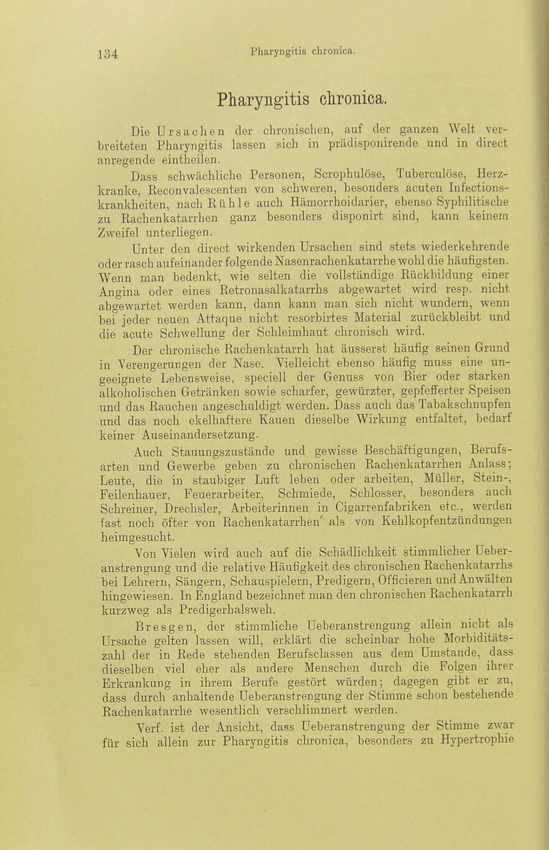 Pharyngitis chronica. Die Ursachen der chronischen, auf der ganzen Welt ver- breiteten Pharyngitis lassen sich in prädisponirende und in direct anregende eintheilen. Dass schwächliche Personen, Scrophulöse, Tuberculöse, Herz- kranke, Eeconvalescenten von schweren, besonders acuten Infections- krankheiten, nachEllhle auch Hämorrhoidarier, ebenso Syphilitische zu Rachenkatarrhen ganz besonders disponirt sind, kann keinem Zweifel unterliegen. Unter den direct wirkenden Ursachen sind stets wiederkehrende oder rasch aufeinander folgende Nasenrachenkatarrhe wohl die häufigsten. Wenn man bedenkt, wie selten die vollständige Eückbildung einer Angina oder eines Retronasalkatarrhs abgewartet wird resp. nicht abgewartet werden kann, dann kann man sich nicht wundern, wenn bei jeder neuen Attaque nicht resorbirtes Material zurückbleibt und die acute Schwellung der Schleimhaut chronisch wird. Der chronische Rachenkatarrh hat äusserst häufig seinen Grund in Verengerungen der Nase. Vielleicht ebenso häufig muss eine un- geeignete Lebensweise, speciell der Genuss von Bier oder starken alkoholischen Getränken sowie scharfer, gewürzter, gepfefferter Speisen und das Rauchen angeschuldigt werden. Dass auch das Tabakschnupfen und das noch ekelhaftere Kauen dieselbe Wirkung entfaltet, bedarf keiner Auseinandersetzung. Auch Stauungszustände und gewisse Beschäftigungen, Berufs- arten und Gewerbe geben zu chronischen Rachenkatarrhen Anlass; Leute, die in staubiger Luft leben oder arbeiten, Müller, Stein-, Feilenhauer, Feuerarbeiter, Schmiede, Schlosser, besonders auch Schreiner, Drechsler, Arbeiterinnen in Cigarrenfabriken etc., werden fast noch öfter von Rachenkatarrhen als von Kehlkopfentzündungen heimgesucht. Von Vielen wird auch auf die Schädlichkeit stimmlicher Ueber- anstrengung und die relative Häufigkeit des chronischen Rachenkatarrhs bei Lehrern, Sängern, Schauspielern, Predigern, Officieren und Anwälten hingewiesen. In England bezeichnet man den chronischen Rachenkatarrh kurzweg als Predigerhalsweh. Bresgen, der stimmliche Ueberanstrengung allein nicht als Ursache gelten lassen will, erklärt die scheinbar hohe Morbiditäts- zahl der in Rede stehenden Berufsclassen aus dem Umstände, dass dieselben viel eher als andere Menschen durch die Folgen ihrer Erkrankung in ihrem Berufe gestört würden; dagegen gibt er zu, dass durch anhaltende Ueberanstrengung der Stimme schon bestehende Rachenkatarrhe wesentlich verschlimmert werden. Verf. ist der Ansicht, dass Ueberanstrengung der Stimme zwar für sich allein zur Pharyngitis chronica, besonders zu Hypertrophie