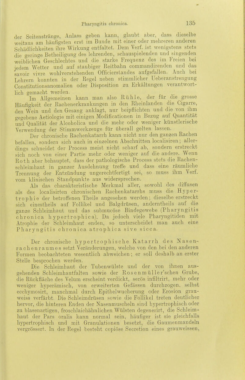 der Seitenstränge, Anlass geben kann, glaubt aber, dass dieselbe weitaus am häufigsten erst im Bunde mit einer oder mehreren anderen Schädlichkeiten ihre Wirkung entfaltet. Dem Yerf. ist wenigstens stets die »erinse Betheiligung des lehrenden, schauspielenden und singenden weiblichen Geschlechtes und die starke Frequenz des im Freien bei jedem Wetter und auf staubiger Reitbahn commandirendcn und das savoir vivre wohlverstehenden Officiersiandes aufgefallen. Auch bei Lehrern konnten in der Regel neben stimmlicher Ueberau strengung Constitutionsanomalien oder Disposition zu Erkältungen verantwort- lich gemacht werden. Im Allgemeinen kann man also Rühle, der für che grosse Häufigkeit der Rachenerkrankungen in den Rheinlanden die Cigarre, den Wein und den Gesang anklagt, nur beipflichten und die von ihm gegebene Aetiologie mit einigen Modificationen in Bezug auf Quantität und Qualität der Alcoholica und die mehr oder weniger künstlerische Verwendung der Stimmwerkzeuge für überall gelten lassen. Der chronische Rachenkatarrh kann nicht nur den ganzen Rachen befallen, sondern sich auch in einzelnen Abschnitten localisiren; aller- dings schneidet der Process meist nicht scharf ab, sondern erstreckt sich noch von einer Partie mehr oder weniger auf die andere. Wenn Roth aber behauptet, dass der pathologische Process stets die Rachen- schleimhaut in ganzer Ausdehnung treffe und dass eine räumliche Trennung der Entzündung ungerechtfertigt sei, so muss ihm Verf. vom klinischen Standpunkte aus widersprechen. Als das charakteristische Merkmal aller, sowohl des diffusen als des localisirten chronischen Rachenkatarrhs muss die Hyper- trophie der betroffenen Theile angesehen werden; dieselbe erstreckt sich einestheils auf Follikel und Balgdrüsen, anderntheils auf die ganze Schleimhaut und das submucöse Bindegewebe (Pharyngitis chronica h ypertrophica). Da jedoch viele Pharyngitiden mit Atrophie der Schleimhaut enden, so unterscheidet man auch eine Pharyngitis chronica atrophica sive sicca. Der chronische hypertrophische Katarrh des Nasen- rachenraumes setzt Veränderungen, welche von den bei den anderen Formen beobachteten wesentlich abweichen; er soll deshalb an erster Stelle besprochen werden. Die Schleimhaut der Tubenwülste und der von ihnen aus- gehenden Schleimhautfalten sowie der Ros en m üller'schen Grube, die Rückfläche des Velum erscheint verdickt, serös infiltrirt, mehr oder weniger hyperämisch, von erweiterten Gefässen durchzogen, selbst ecchymosirt, manchmal durch Epithel Wucherung oder Erosion grau- weiss verfärbt. Die Schleimdrüsen sowie die Follikel treten deutlicher hervor, die hinteren Enden der Nasenmuscheln sind hypertrophisch oder zu blasenartigen, froschlaichähnlichen Wülsten degenerirt, die Schleim- haut der Pars oralis kann normal sein, häufiger ist sie gleichfalls hypertrophisch und mit Granulationen besetzt, die Gaumenmandeln vergrössert. In der Regel besteht copiöse Secretion eines grauweissen.